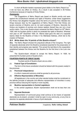 Pakistan Studies Compiled by: Hafiz Ashfaq Ahmad 
74 
In short all Muslim leaders expressed great dislike to the Nehru Report but it did not have any effect on Hindus. As a result it was accepted in All Parties Conference because of majority of Hindu Parties. 
Comments: 
The Suggestions of Nehru Report was based on Muslim enmity and were against the constitutional interests and rights of Muslims. Under these suggestions the Hindus had altogether forgotten about the terms of Lucknow Pact. Besides two things because clear by the suggestions of Nehru Report. First that Hindus are severe enemies of Muslims and do not want progress of Muslims. Secondly the Hindus are breakers of promise and chance seekers thereof they are not a trust worthy nation. This is why Quaid-e-Azam answered the Nehru Report on 25th March, 1929, with his fourteen points in which he protected the rights of Muslims. Whereas next year on 29th December 1930, Dr. Allama Iqbal gave the idea of a separate Islamic State for the Muslims of India in his Allahabad Address, which led to the creation of Pakistan. 
Q.9 Write down the 14 points of the Quaid-e-Azam? 
Ans. The Nehru Report showed the prejudiced attitude of the Congress. The right of separate electorate which the Muslims considered essential for the preservation of their identity and progress was rejected. This served the last blow to the cooperation established between the Hindus and the Muslims for the first time in the Luck now Pact. 
The Quaid-e-Azam refused to accept the Nehru Report. In 1929, he presented the fourteen points of Quaid-e-Azm. 
FOURTEEN POINTS OF GREAT QUAID: 
Fourteen points of Quaid-e-Azam are as under:- 
(1) Federal Type of Constitution: 
The form of the future constitution should be federal with the powers vested in the provinces. 
(2) Provincial independence: 
A uniform measured autonomy shall be granted to all provinces. 
(3) Effective Representation of Minorities: 
All legislatures in the country and other elected bodies shall be constituted on the definite principle of adequate and effective representation of minorities in every province without reducing the majority or even equality. 
(4) Muslims representation in Central Legislature: 
In the central Legislature, Muslim representation shall not be less than one third. 
(5) Separate Electorate: 
Representation of communal group shall continue to be means of separate electorate as at present, provided it shall be open to any community, at any time to abandon its separate electorate in favour of joint electorate.  