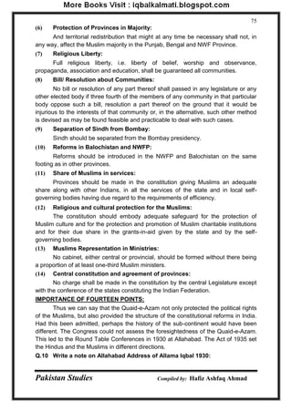 Pakistan Studies Compiled by: Hafiz Ashfaq Ahmad 
75 
(6) Protection of Provinces in Majority: 
And territorial redistribution that might at any time be necessary shall not, in any way, affect the Muslim majority in the Punjab, Bengal and NWF Province. 
(7) Religious Liberty: 
Full religious liberty, i.e. liberty of belief, worship and observance, propaganda, association and education, shall be guaranteed all communities. 
(8) Bill/ Resolution about Communities: 
No bill or resolution of any part thereof shall passed in any legislature or any other elected body if three fourth of the members of any community in that particular body oppose such a bill, resolution a part thereof on the ground that it would be injurious to the interests of that community or, in the alternative, such other method is devised as may be found feasible and practicable to deal with such cases. 
(9) Separation of Sindh from Bombay: 
Sindh should be separated from the Bombay presidency. 
(10) Reforms in Balochistan and NWFP: 
Reforms should be introduced in the NWFP and Balochistan on the same footing as in other provinces. 
(11) Share of Muslims in services: 
Provinces should be made in the constitution giving Muslims an adequate share along with other Indians, in all the services of the state and in local self- governing bodies having due regard to the requirements of efficiency. 
(12) Religious and cultural protection for the Muslims: 
The constitution should embody adequate safeguard for the protection of Muslim culture and for the protection and promotion of Muslim charitable institutions and for their due share in the grants-in-aid given by the state and by the self- governing bodies. 
(13) Muslims Representation in Ministries: 
No cabinet, either central or provincial, should be formed without there being a proportion of at least one-third Muslim ministers. 
(14) Central constitution and agreement of provinces: 
No charge shall be made in the constitution by the central Legislature except with the conference of the states constituting the Indian Federation. 
IMPORTANCE OF FOURTEEN POINTS: 
Thus we can say that the Quaid-e-Azam not only protected the political rights of the Muslims, but also provided the structure of the constitutional reforms in India. Had this been admitted, perhaps the history of the sub-continent would have been different. The Congress could not assess the foresightedness of the Quaid-e-Azam. This led to the Round Table Conferences in 1930 at Allahabad. The Act of 1935 set the Hindus and the Muslims in different directions. 
Q.10 Write a note on Allahabad Address of Allama Iqbal 1930:  