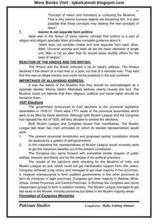 Pakistan Studies Compiled by: Hafiz Ashfaq Ahmad 
77 
“Concept of nation and homeland is confusing the Muslims. That is why Islamic humane objects are becoming dim. It is also possible that these concepts may destroy the real concepts of Islam.” 
7. Islamic is not separate form politics: 
Iqbal was in the favour of basic Islamic concept that politics is a part of religion and religion specially Islam provides complete guidance about it, 
“Islam does not consider matter and soul separate from each other. Allah, Universe worship and state all are the basic elements of single unit. Man is not so alien that he should leave worldly affairs for the sake of religion.” 
REACTION OF THE HINDUS AND THE BRITISH: 
The Hindus and the British criticized a lot on Iqbal‟s address. The Hindus declared it the dream of a mad man or a poet, not that of a sensible man. They said that this was an illegal solution and could not be practiced in the sub-continent. 
IMPORTANCE OF ALLAHABAD ADDRESS: 
It was the desire of the Muslims that they should be acknowledged as a separate identity. Allama Iqbal‟s Allahabad address clearly reveals this fact. The Muslims could not tolerate that their religious, political and social rights should be denied to them. 
1937 Elections 
The government announced to hold elections to the provincial legislative assemblies in 1936-37. There were 1771 seats of the provincial assemblies which were to be filled by these elections. Although both Muslim League and the Congress had rejected the Act of 1935, still they decided to contest the elections. 
Both Muslim League and Congress issued their manifestoes. The Muslim League laid down two main principles on which its elected representatives would work: 
1. The present provincial constitution and proposed central constitution should be replaced by a system of self-government. 
2. In the meantime the representatives of Muslim League would sincerely work to get the maximum benefits out of the present constitution. 
The Congress too, came forward with somewhat similar slogans of public welfare, freedom and liberty and for the release of the political prisoners. 
The results of the ejections were shocking for the Muslims of India and Muslim League as well, which could not get mentionable support from, the voters. Congress achieved a big victory and managed to get clear majority in five provinces. It, however manoeuvered to form coalition governments in few other provinces to term its ministries in eight provinces, Congress got clear majority in Madras, Bihar, Orissa, United Provinces and Central Provinces. In Bombay the Congress won some independent groups to form a coalition ministry. The Muslim League managed to get few seats in the Muslim „minority provinces but failed in the Muslim majority areas. 
Formation of Congress Ministries  
