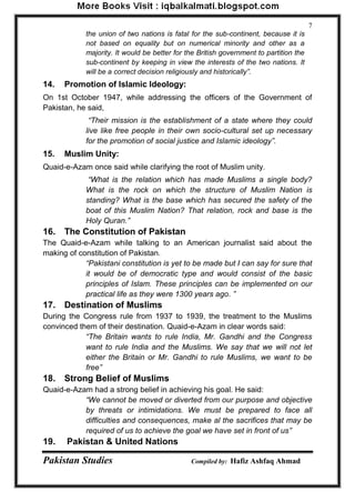 Pakistan Studies Compiled by: Hafiz Ashfaq Ahmad 
7 
the union of two nations is fatal for the sub-continent, because it is not based on equality but on numerical minority and other as a majority. It would be better for the British government to partition the sub-continent by keeping in view the interests of the two nations. It will be a correct decision religiously and historically”. 
14. Promotion of Islamic Ideology: 
On 1st October 1947, while addressing the officers of the Government of Pakistan, he said, 
“Their mission is the establishment of a state where they could live like free people in their own socio-cultural set up necessary for the promotion of social justice and Islamic ideology”. 
15. Muslim Unity: 
Quaid-e-Azam once said while clarifying the root of Muslim unity. 
“What is the relation which has made Muslims a single body? What is the rock on which the structure of Muslim Nation is standing? What is the base which has secured the safety of the boat of this Muslim Nation? That relation, rock and base is the Holy Quran.” 
16. The Constitution of Pakistan 
The Quaid-e-Azam while talking to an American journalist said about the making of constitution of Pakistan. 
“Pakistani constitution is yet to be made but I can say for sure that it would be of democratic type and would consist of the basic principles of Islam. These principles can be implemented on our practical life as they were 1300 years ago. ” 
17. Destination of Muslims 
During the Congress rule from 1937 to 1939, the treatment to the Muslims convinced them of their destination. Quaid-e-Azam in clear words said: 
“The Britain wants to rule India, Mr. Gandhi and the Congress want to rule India and the Muslims. We say that we will not let either the Britain or Mr. Gandhi to rule Muslims, we want to be free” 
18. Strong Belief of Muslims 
Quaid-e-Azam had a strong belief in achieving his goal. He said: 
“We cannot be moved or diverted from our purpose and objective by threats or intimidations. We must be prepared to face all difficulties and consequences, make al the sacrifices that may be required of us to achieve the goal we have set in front of us” 
19. Pakistan & United Nations  