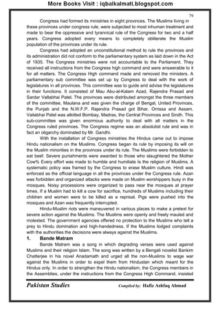 Pakistan Studies Compiled by: Hafiz Ashfaq Ahmad 
79 
Congress had formed its ministries in eight provinces. The Muslims living in these provinces under congress rule, were subjected to most inhuman treatment and made to bear the oppressive and tyrannical rule of the Congress for two and a half years. Congress adopted every means to completely obliterate the Muslim population of the provinces under its rule. 
Congress had adopted an unconstitutional method to rule the provinces and its administration did not conform to the parliamentary system as laid down in the Act of 1935. The Congress ministries were not accountable to the Parliament. They received all instructions from the Congress high command and were answerable to it for all matters. The Congress High command made and removed the ministers. A parliamentary sub committee was set up by Congress to deal with the work of legislatures in all provinces. This committee was to guide and advise the legislatures in their functions. It consisted of Mau Abu-al-Kalam Azad, Rajendra Prasad and Sardar Vallabhai Patel. The provinces were distributed amongst the three members of the committee, Maulana and was given the charge of Bengal, United Provinces, the Punjab and the N.W.F.P. Rajendra Prasad got Bihar. Orrissa and Assam. Vailabhai Patel was allotted Bombay, Madras, the Central Provinces and Sindh. This sub-committee was given enormous authority to deal with all matters in the Congress ruled provinces. The Congress regime was an absolutist rule and was in fact an oligarchy dominated by Mr. Gandhi. 
With the installation of Congress ministries the Hindus came out to impose Hindu nationalism on the Muslims. Congress began its rule by imposing its will on the Muslim minorities in the provinces under its rule. The Muslims were forbidden to eat beef. Severe punishments were awarded to those who slaughtered the Mother Cow% Every effort was made to humble and humiliate Is the religion of Muslims. A systematic policy was framed by the Congress to erase Muslim culture. Hindi was enforced as the official language in all the provinces under the Congress rule. Azan was forbidden and organized attacks were made on Muslim worshippers busy in the mosques. Noisy processions were organized to pass near the mosques at prayer times. If a Muslim had to kill a cow for sacrifice, hundreds of Muslims including their children and women were to be killed as a reprisal. Pigs were pushed into the mosques and Azan was frequently interrupted. 
Hindu-Muslim riots were maneuvered in various places to make a pretext for severe action against the Muslims. The Muslims were openly and freely mauled and molested. The government agencies offered no protection to the Muslims who tell a prey to Hindu domination and high-handedness. If the Muslims lodged complaints with the authorities the decisions were always against the Muslims. 
1. Bande Matram 
Bande Matram was a song in which degrading verses were used against Muslims and their religion Islam. The song was written by a Bengali novelist Bankim Chatterjee in his novel Anadamath and urged all the non-Muslims to wage war against the Muslims in order to expel them from Hindustan which meant for the Hindus only. In order to strengthen the Hindu nationalism, the Congress members in the Assemblies, under the instructions from the Congress High Command, insisted  