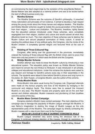 Pakistan Studies Compiled by: Hafiz Ashfaq Ahmad 
80 
on commencing the day‟s beginnings by the recitation of the song Bande Matram. Bande Matram was also adopted as a national anthem and was to be recited before the start of official business every day. 
2. Wardha Scheme 
The Wardha Scheme was the outcome of Gandhi‟s philosophy. It preached Hindu nationalism and principles of non-violence. It aimed to develop a high respect among the young minds about the Hindu heroes and religious leaders. .The Wardha and Widdia Mander schemes sought to isolate the young generation of the Muslims from their religion, . culture and civilization. The Muslims, therefore, rightly feared that the education policies introduced under these schemes, were completely segregated from their religion, tradition and culture and would subvert all what they (Muslims) loved so much. The main objective of these schemes was to destroy the Muslim culture and secure perpetual domination of Hindu culture. It aimed at injecting the political ideas of one political party, the Congress, into the minds of the Muslim children. It completely ignored religion and favoured Hindi at the cost of Urdu; 
3. Hoisting of Three-Coloured flag 
Congress, after taking over the government in the provinces, immediately ordered the hoisting of three-coloured flag with the British Union Jack to prove that there were only two powers in Ii which were the British and the Congress. 
4. Widdja Mander Scheme 
Another attempt was made to erase the Muslim culture by introducing a new educational system. The education policy was known as Widdia Mander Scheme and meant to convert the non-Hindus to Hinduism. It was introduced in all schools, colleges and educational institutions. Under this scheme the students were asked to pay respect and homage to Gandhi‟s picture every day in their assemblies in the schools. The students were asked to bow before Gandhi‟s picture and sing hymns in his praise. Dr. Zakir Husain, a Congress Muslim, was the author of this scheme. 
5. Hindu-Muslim Riots 
Hindu-Muslim riots were usual during the Congress rule. Organized attempts were made on the honour property and lives of the Muslims by indulging in the communal and religious feuds. The Hindus were free to assault the innocent Muslims in any area. The Muslim houses and property were set on fire and their women and children abducted. Muslim massacre and plundering of their localities were the scenes of the day. 
6. Muslim Mass Contact Campaign 
Congress started a Muslim mass contact campaign. The main objective of this campaign was to damage the popularity of Muslim League amongst the Muslims. It was Nehru‟s imagination to destroy the image of Muslim League as the only representative party of the Muslims. The campaign began by directly contacting the Muslim masses with a view to win them over to the Congress. 
MUSLIM LEAGUE’S ROLE DURING CONGRESS RULE 
Muslim League remained very active during the atrocious rule of the Congress. It continued drawing attention of the masses, through its resolutions, to  