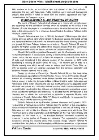 Pakistan Studies Compiled by: Hafiz Ashfaq Ahmad 
82 
The Muslims of India,. in accordance with the appeal of the Quaid-i-Azam celebrated the day with happiness. Public meetings were held and thanksgiving prayers were offered in token of relief from the tyranny, oppression and high- handedness of the Congress regime. 
CHAUDRI REIIMAT AL AND PAKISTAN MOVEMENT 
The name of Chaudri Rehmat A will always go in history with utmost esteem and reverence for the dedicated services which he rendered to the cause of the Muslims of India. He played a commendable role in the establishment of a Muslim state in the sub-continent. He is known as the architect of the idea of Pakistan in the history of Muslim India. 
Chaudri Rehmat A was born in 1893 in the district of Hoshiarpur. He joined Islamia College, Lahore from where he took his Bachelor Degree. He joined service in a newspaper known as Kashmir. He then switched over to the teaching profession and joined Aitchison College, Lahore as a lecturer. Chaudri Rehmat Mi went to England for higher studies and obtained his Master‟s degree from the Cambridge‟ University and later on did his Bar-at-Law from the University of Dublin. 
Chaudri Rehmat Ali, a great and fiery orator, was full of nationalist sentiments. He had his firm belief in the separate identity of the Muslims and considered them a distinct nation. He was very much in favour of a separate homeland for the Muslims of India and considered it the ultimate destiny of the Muslims. In 1915 while addressing a meeting of Bazm-i-Shibli, he said, “The western part of India is a Muslim majority area which we will make an independent Muslim State. This can only be possible when we separate ourselves from the common nationality and sever our relations from the rest of India.” 
During his studies at Cambridge, Chaudri Rehmat Ali and his three other comrades issued a pamphlet in 1933 entitled as Now or Never. In this article Chaudri Rehmat Ali extremely criticised those Muslim leaders who were advocating the federal system in India. He declared in Now or Never that the Indian federation was not suitable to the Indian Muslims. He said that the Muslims were a separate nation with their own culture and civilization distinct from the Hindu culture and civilization. He said that to yoke together two different and distinct nations in one political system would lead to utter confusion and bitterness. He pleaded that the only solution to this dilemma was to divide the sub-continent to establish a separate Muslim state consisting of Punjab, Balochistan, N.W.F.P. Kashmir and Sindh. He suggested the name of PAKISTAN for the new Muslim state. 
Chaudri Rehmat A set up Pakistan National Movement in England in 1933. He launched a vigorous movement of Pakistan from the platform of this organization. Pakistan National Movement was extremely opposed to the idea of making India a federation and did not like the Muslims to have any connections with India. This movement gave a clear explanation and clarification of the Two-Nation theory and expressed its firm belief in it. The Pakistan National Movement extended its endeavor to other parties of Europe and America. This organization cultivated awareness among the Muslims about their national image. Chaudri Rehmat Ali issued an from the platform of Pakistan National Movement entitled as “Objectives of  