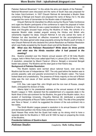 Pakistan Studies Compiled by: Hafiz Ashfaq Ahmad 
83 
Pakistan National Movement.” In this article the aims and objects of the Pakistan National Movement were discussed and the name of South Asia was proposed for the Indian Sub-Continent. In 1937 Chaudri Rehmat Ali demanded a Muslim State comprising of Bengal and Assam and proposed the name of Bang-i for it. He also suggested the name of Usmanistan for the Muslim state of Hyderabad. 
Chaudri Rehmat Ali intensified his efforts during the Round Table Conference and urged the Muslim participants of the conference to reject the ptoposal of Indian federation. Chaudri Rehmat Ali was a great benefactor of the Muslims of India. His ideas and thoughts aroused hope among the Muslims of India. His scheme of a separate Muslim state created anguish among the Hindus and British who vehemently negated his ideas. Chaudri Rehmat A not only coined the name of Pakistan but also launched an effective movement for the accomplishment of Pakistan. His ideas gained wide range popularity among the Muslim youth of India. It was Chaudri Rehmat Ali who declared the Lahore Resolution as Pakistan Resolution which was finally accepted by the Quaid-i-Azam and all the Muslims of India. 
Q9. What was the Pakistan Resolution? Write down its three points and what was the Hindu reaction after it had passed in the meeting? 
Ans. Quaid-e presided over the Historic annual session (27t of All India Muslim League, held in Minto Park (now called lqbal Park) in Lahore (22 to 24 March, 1940). A resolution, presented by Maulvi Fazal-ul- (Sher-e- Bengal) a renowned Bengali leader was passed. The Muslims set the clear goal on that historic day. Background of Pakistan Resolution: 
The Muslim leaders were worried about national future, ever since the Muslims lost the war of Independence 1857. The only goal before the leaders was to provide peaceful, safe and graceful environment to the Muslim nation. The future looked bleak and unsatisfactory. The presence of Hindu majority on the soil of British India was the root cause of their worries. Different leaders presented different suggestions. 
C.R. Das, Lala Lajpat Ral, John Wright and the iron man of Russia, Joseph Stalin, anticipated the division of India. 
Allama lqbal in his presidential address at the annual session of All India Muslim League in 1930, declared that the establishment of a separate state in the North West of the sub-continent for the Muslims, the goal of the Muslim nation, As a student of Cambridge University, Chaudhry Rehmat All, distributed a pamphlet among the participants of Round Table Conference in 1932. The title of the pamphlet was „Now or Never‟, in which he suggested the division of the sub-continent into a few states. 
The Sindh Muslim League passed a resolution in its annual Session of 1938 and demanded partition into Hindu India and Muslim India. Syed Hassan Riaz wrote that the Quaid had made up his strong mind to have a separate state for the Muslims in 1930 and till 1940 he kept on preparing the minds of the Muslims. Presidential Address of Quaid-e-Azam  