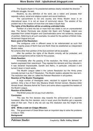 Pakistan Studies Compiled by: Hafiz Ashfaq Ahmad 
84 
The Quaid-e-Azam in his presidential address clearly indicated the direction of Muslim struggle. He said, 
Muslims, by any definition of the word, are a nation and possess their separate culture, social and religious system and sound traditions. 
The sub-continent is not one country and Hindu Muslim issue is an international issue. It is not an issue of communal nature. The solution of the problem lies in the creation of more than one state in South Asia. The rights of the Muslims will be un-safeing undivided India. 
Partition of a land into two or more than two states is not an unprecedented idea. The Iberian Peninsula was divided into Spain and Purtagal, Ireland was separated from United Kingdom and Czechoslovakia came into existence, because of partition. Referring to all such examples, he asked for the partition of British India. He termed it logical and just. Basic point of the Resolution: 
The contiguous units in different areas to be redemarcated as such that Muslim majority areas of North East and North West be established as independent Muslim states. No scheme other than partition of the Sub-continent will be accepted. 
After the partition the rights of the Muslim minority will be protected, and suitable arrangements will be made for this purpose. Hindu Reaction: 
Immediately after the passing of the resolution, the Hindu journalists and leaders expressed their resentment. They rejected the demand and they ridiculed it. It was declared impracticable. Gandhi and Nehru, in particular, criticized it and turned it down in harsh words. 
The Muslim League called it the Lahore Resolution but the Hindu press ironically termed it as the P Resolution. The Muslim leaders adopted the new term. The resolution was, later on, called the Pakistan Resolution in all quarters. Reaction of The Muslim Theologists: 
A large number of theologists were, reluctant to support the demand for partition. Only a few of them Uke Maulana Shabir Ahmed Usmani, Maulana Zafar Ahmed Ansari, Maulana Ashraf Ali Thanvi and some others supported the leaders of the Muslim League. Reaction of the British: 
The British press did not pay much attention. Conclusion 
This was the first decisive step towards the achievement of a separate homeland. After this firm decision, only in sovot yours the Muslims got a separate state of their own. That is why we can say this resolution was the height of the struggle. Q10. Write a note on Cripps Mission. 
Ans. The government of Great Britain took an important step to solve the problems in India in 1942. Background  