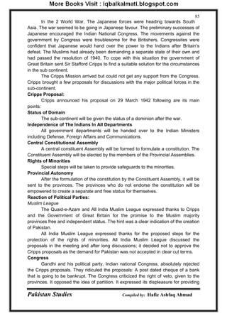 Pakistan Studies Compiled by: Hafiz Ashfaq Ahmad 
85 
In the 2 World War, The Japanese forces were heading towards South Asia. The war seemed to be going in Japanese favour. The preliminary successes of Japanese encouraged the Indian National Congress. The movements against the government by Congress were troublesome for the Britishers. Congressites were confident that Japanese would hand over the power to the Indians after Britain‟s defeat. The Muslims had already been demanding a separate state of their own and had passed the resolution of 1940. To cope with this situation the government of Great Britain sent Sir Stafford Cripps to find a suitable solution for the circumstances in the sub continent. 
The Cripps Mission arrived but could not get any support from the Congress. Cripps brought a few proposals for discussions with the major political forces in the sub-continent. Cripps Proposal: 
Cripps announced his proposal on 29 March 1942 following are its main points: Status of Domain 
The sub-continent will be given the status of a dominion after the war. Independence of The Indians In All Departments 
All government departments will be handed over to the Indian Ministers including Defense, Foreign Affairs and Communications. Central Constitutional Assembly 
A central constituent Assembly will be formed to formulate a constitution. The Constituent Assembly will be elected by the members of the Provincial Assemblies. Rights of Minorities 
Special steps will be taken to provide safeguards to the minorities. Provincial Autonomy 
After the formulation of the constitution by the Constituent Assembly, it will be sent to the provinces. The provinces who do not endorse the constitution will be empowered to create a separate and free status for themselves. Reaction of Political Parties: Muslim League 
The Quaid-e-Azam and All India Muslim League expressed thanks to Cripps and the Government of Great Britain for the promise to the Muslim majority provinces free and independent status. The hint was a clear indication of the creation of Pakistan. 
All India Muslim League expressed thanks for the proposed steps for the protection of the rights of minorities. All India Muslim League discussed the proposals in the meeting and after long discussions; it decided not to approve the Cripps proposals as the demand for Pakistan was not accepted in clear cut terms. Congress 
Gandhi and his political party, Indian national Congress, absolutely rejected the Cripps proposals. They ridiculed the proposals: A post dated cheque of a bank that is going to be bankrupt. The Congress criticized the right of veto, given to the provinces. It opposed the idea of partition. It expressed its displeasure for providing  