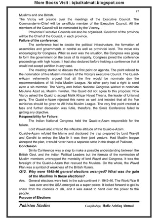 Pakistan Studies Compiled by: Hafiz Ashfaq Ahmad 
87 
Muslims and one British. The Vicroy will preside over the meetings of the Executive Council. The Commander-in-Chief will be ax-officio member of the Executive Council. All the members of the Council will be nominated by the Viceroy. 
Provincial Executive Councils will also be organized. Governor of the province will be the Chief of the Council, in each province. Failure of the conference: 
The conference had to decide the political infrastructure, the formation of assemblies and governments at central as well as provincial level. The move was encouraging for Congress. What so ever was the situation, the Congress was going to form the government on the basis of its majority. Congress joined the conference proceedings with high hopes. It had also declared before holding a conference that it would not accept partition in any case. 
The meeting started to discuss the first point on agenda. The point related to the nomination of five Muslim ministers of the Vicroy‟s executive Council. The Quaid- e-Azam vehemently argued that all the five would be nominate don the recommendations of All India Muslim League. No other party had a right to send even a sin member. The Vicroy and Indian National Congress wished to nominate Maulana Azad as, Muslim minister. The Quaid did not agree to this proposal. Now Vicroy asked the Quaid to accept Malik Khizar Hayat Tiwana, the leader of Unionist party. The Quaid-e-Azam rejected this name as well and insisted that all the five ministries should be given to All India Muslim League. The very first point created a fuss and further discussion was futile, therefore, the Simla Conference failed in getting any objective. Responsibility for Failure: 
The Indian National Congress held the Quaid-e-Azam responsible for the failure. 
Lord Wavell also critized the inflexible attitude of the Quaid-e-Azam. Quaid-e-Azam refuted the blame and disclosed the trap prepared by Lord Wavell and Gandhi to entrap the Mus1ir It was their joint venture. Had Muslim league accepted the plan, it would never have a separate state in the shape of Pakistan. Conclusion 
Simla Conference was a step to make a possible understanding between the British Govt. and the Indian Political Leaders but the formula of the nomination of Muslim members unwrapped the mentality of lord Wavel and Congress. It was the foresight of the Quaid-e-Azam that rescued the Muslims. On the whole, the Wavel Plan was a symbol of weakness of the British Rulers. 
Q12. Why were 1945-46 general elections arranged? What was the gain of the Muslims in these elections? 
Ans. General elections were held in the sub-continent in 1945-46. The World War II was over and the USA emerged as a super power. It looked forward to get its share from the colonies of UK, and it was asked to hand over the power to the people. Purpose of Elections  