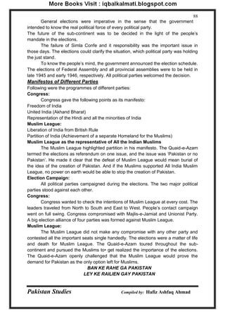 Pakistan Studies Compiled by: Hafiz Ashfaq Ahmad 
88 
General elections were imperative in the sense that the government intended to know the real political force of every political party. The future of the sub-continent was to be decided in the light of the people‟s mandate in the elections. 
The failure of Simla Confe and it responsibility was the important issue in those days. The elections could clarify the situation, which political party was holding the just stand. 
To know the people‟s mind, the government announced the election schedule. The elections of Federal Assembly and all provincial assemblies were to be held in late 1945 and early 1946, respectively. All political parties welcomed the decision. Manifestos of Different Parties Following were the programmes of different parties: Congress: 
Congress gave the following points as its manifesto: Freedom of India United India (Akhand Bharat) Representation of the Hindi and all the minorities of India Muslim League: Liberation of India from British Rule Partition of India (Achievement of a separate Homeland for the Muslims) Muslim League as the representative of All the Indian Muslims 
The Muslim League highlighted partition in his manifesto. The Quaid-e-Azam termed the elections as referendum on one issue, and the issue was „Pakistan or no Pakistan‟. He made it clear that the defeat of Muslim League would mean burial of the idea of the creation of Pakistan. And if the Muslims supported All India Muslim League, no power on earth would be able to stop the creation of Pakistan. Election Campaign: 
All political parties campaigned during the elections. The two major political parties stood against each other. Congress: 
Congress wanted to check the intentions of Muslim League at every cost. The leaders traveled from North to South and East to West. People‟s contact campaign went on full swing. Congress compromised with Majlis-e-Jamiat and Unionist Party. A big election alliance of four parties was formed against Muslim League. Muslim League: 
The Muslim League did not make any compromise with any other party and contested all the important seats single handedly. The elections were a matter of life and death for Muslim League. The Quaid-e-Azam toured throughout the sub- continent and pursued the Muslims to• get realized the importance of the elections. The Quaid-e-Azam openly challenged that the Muslim League would prove the demand for Pakistan as the only option left for Muslims. 
BAN KE RAHE GA PAKISTAN 
LEY KE RAILIEN GAY PAKISTAN  