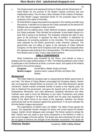 Pakistan Studies Compiled by: Hafiz Ashfaq Ahmad 
90 
 The Quaid-e-Azam and expressed thanks to Cripps and the Government of 
Great Britain for the promise to the Muslim majority provinces free and independent status. The hint was a clear indication of the creation of Pakistan. 
All India Muslim League expressed thanks for the proposed steps for the protection of the rights of minorities. 
 All India Muslim League discussed the proposals in the meeting and after long discussions, it decided not to approve the Cripps proposals as the demand for Pakistan was not accepted in clear cut terms. 
 Gandhi and his political party, Indian National Congress, absolutely rejected the Cripps proposals. They ridiculed the proposals: A post dated cheque of a bank that is going to be bankrupt. The Congress criticized the right of veto, given to the provinces. It opposed the idea of partition. It expressed its displeasure for providing protection to the minorities. The Cripps proposals were prepared by the British government under American pressure. The government was not willing to agree to the demands of Indian National Congress. On the other hand Congress could not support the proposals when the Japanese were looking to be in strong position. The effort proved futile but from Muslim point of view, it was a step toward partition. 
SIMLA CONFERENCE 
Simla Conference was convened by the Vicroy, Lord Wavell, to have a dialogue with the major political parties in 1945. The following politicians were invited to participate in the Conference at Simla, a summer resort, and capital of the Federal government in the summer season. 
Congress: Pundit Nehru, Beldev Singh and Azad 
Muslim League: Quaid-e-Azam, Liaquat Ali Khan and Abdur Rub 
Nishtar 
Background 
The Indian National Congress kept on pressurizing the British government to quit India. The failure of Cripps Mission encouraged the Congress leaders. Gandhi was not prepared to tolerate British raj anymore. His „Quit India Movement‟ gained momentum. Gandhi wanted immediate transfer of power to the majority party. He tried to blackmail the government, and gave the boycott call to the workers. Civil Disobedience Movement, Quit India Movement, Swedeshi Movement and other methods were used to force the Britishers to quit India. Processions and protest meetings were arranged in all the cities Gandhi and his party was expecting the defeat of the Allied Forces at the hands of the Japanese, therefore, the Hindus continuously built up the pressure against the government. In all such activities the All India Muslim League was ignored. 
The expectations of Gandhi were not fulfilled. The Allied Forces gained the ground. The desperate Gandhi changed his tactics and turned toward the Muslim League. Gandhi Jinnah dialogues were arranged. The former wanted to entrap the later. Gandhi was now ready to give some concessions to the Muslims in order to start a joint struggle of the two parties. The Quaid very well understood his mind. He did not agree to enhance the strength of the Ghandian movements. The Quaid did  