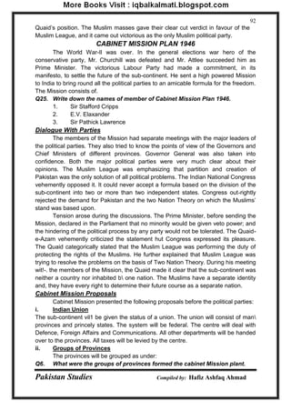 Pakistan Studies Compiled by: Hafiz Ashfaq Ahmad 
92 
Quaid‟s position. The Muslim masses gave their clear cut verdict in favour of the 
Muslim League, and it came out victorious as the only Muslim political party. 
CABINET MISSION PLAN 1946 
The World War-Il was over. In the general elections war hero of the 
conservative party, Mr. Churchill was defeated and Mr. Attlee succeeded him as 
Prime Minister. The victorious Labour Party had made a commitment, in its 
manifesto, to settle the future of the sub-continent. He sent a high powered Mission 
to India to bring round all the political parties to an amicable formula for the freedom. 
The Mission consists of. 
Q25. Write down the names of member of Cabinet Mission Plan 1946. 
1. Sir Stafford Cripps 
2. E.V. Elaxander 
3. Sir Pathick Lawrence 
Dialogue With Parties 
The members of the Mission had separate meetings with the major leaders of 
the political parties. They also tried to know the points of view of the Governors and 
Chief Ministers of different provinces. Governor General was also taken into 
confidence. Both the major political parties were very much clear about their 
opinions. The Muslim League was emphasizing that partition and creation of 
Pakistan was the only solution of all political problems. The Indian National Congress 
vehemently opposed it. It could never accept a formula based on the division of the 
sub-continent into two or more than two independent states. Congress out-rightly 
rejected the demand for Pakistan and the two Nation Theory on which the Muslims‟ 
stand was based upon. 
Tension arose during the discussions. The Prime Minister, before sending the 
Mission, declared in the Parliament that no minority would be given veto power; and 
the hindering of the political process by any party would not be tolerated. The Quaid-e- 
Azam vehemently criticized the statement hut Congress expressed its pleasure. 
The Quaid categorically stated that the Muslim League was performing the duty of 
protecting the rights of the Muslims. He further explained that Muslim League was 
trying to resolve the problems on the basis of Two Nation Theory. During his meeting 
wit!-. the members of the Mission, the Quaid made it clear that the sub-continent was 
neither a country nor inhabited b one nation. The Muslims have a separate identity 
and, they have every right to determine their future course as a separate nation. 
Cabinet Mission Proposals 
Cabinet Mission presented the following proposals before the political parties: 
i. Indian Union 
The sub-continent vil1 be given the status of a union. The union will consist of man 
provinces and princely states. The system will be federal. The centre will deal with 
Defence, Foreign Affairs and Communications. All other departments will be handed 
over to the provinces. All taxes will be levied by the centre. 
ii. Groups of Provinces 
The provinces will be grouped as under: 
Q6. What were the groups of provinces formed the cabinet Mission plant. 
 