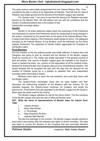 Pakistan Studies Compiled by: Hafiz Ashfaq Ahmad 
94 
The party workers were totally disappointed from the Cabinet Mission Plan. They considered the plan a victory of he Opponents of Pakistan. They felt that the „idea of Pakistan was totally ignored and the demand of the Muslim League was rejected. 
The Quaid-e said, “I am sorry to see that the demand for Pakistan has been ignored by the Mission Plan. We still believe and say with full confidence that the solution of political problems lies in the creation of two 
Independent sovereign states.” 
Gandhi 
Gandhi in his press statement talked about the supremacy of the Parliament and expressed his opinion that Parliament would be empowered to bring changes in the system, introduced by the government on the basis of the Cabinet Mission Plan. It means that Hindu majority in the Parliament would dictate its terms. The safeguard provided by the Cabinet Mission to the Muslims could be withdrawn by the Hindu majority Parliament. The statement of Gandhi further aggravated the frustration of the Muslim nation. 
Final Decision 
The first reaction of the two political parties was totally different. It looked clear that Congress was going to give its consent and the decision of the Muslim League would be contrary to it. The matter was widely discussed in the general councils of both the parties. The council of Muslim League gave full mandate to the Quaid-e- Azam to declare the policy. He, contrary to the expectation of all the political circles, declared to accept the plan and Congress was put to an embarrassing situation. The Quaid declared the he accepted the plan with the idea that the demand for the creation of Pakistan would be in a position to establish their own independent sovereign state comprising of Assam, 
Britishers were about to leave the sub-continent, and could play havoc with the Muslim nation. 
The Quaid-e-Azam exchanged views with his party leaders and then discussed the forthcoming problems of the Muslims with the Viceroy. On his repeated requests, the Quaid-e-Azam honoured his invitation and joined the government. Pundit Nehru had also appealed to the Muslim League but the Quaid-e- Azam gave the whole credit to the Viceroy. 
The Muslim League withdrew its call for the Direct Action. The five members of the Muslim League who took the oath of office as Minister were: 
Q27. Write the name of representatives of Muslim leaye for interim Govt. 1946. 
i. Liaquat Ali Khan 
ii. Abdur Rab Nishtar 
iii. I.I. Chundrigar 
iv. Raja Ghazanfar Ali Khan 
v. Jogindar Nath Mandal 
The last one belonged to the minority: The Muslim League actually wanted to show that it was looking after the interests and rights of all the minorities. This step was taken to counter the decision of the Congress that had nominated Maulana  