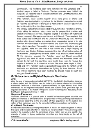Pakistan Studies Compiled by: Hafiz Ashfaq Ahmad 
97 
Commission. Two members each were nominated by the Congress and 
Muslim League to help the Chairman. The two provinces were divided into two parts. Sir Radcliffe was in contact with Nehru and Lord Mountbatten.. He conspired and did injustice 
 With Pakistan. Many Muslim majority areas were given to Bharat and Pakistan was deprived of its right share. As the Muslim League had accepted Sir Radcliffe as arbitrator so the Quaid-e-Azam did not raise any objection to the decision of the Boundary Commission. 
 The princely states themselves decided in favour of either Pakistan or Bharat. While taking the decision, every state kept its geographical position and special circumstances in view. Disputes erupted in the states of Hyderabad Daccan, Junagarh, Manavadar and Jammu and Kashmir. The majority of first three states was non-Muslim and the u1ers were Muslims, by faith. All three Muslim rulers thought either to maintain their independent states or to join Pakistan. Bharat invaded all the three states one by one and forcibly brought them into its own fold. The position of state c Jammu and Kashmir was just the Opposite. Here the ruler was a non-Muslim and a large majority of Kashmiris was Muslim. Pakistan supported the right of self-determination of the Kashmiris Geographically the state seems to be a natural part of Pakistan All the elements favoured the Pakistani stand but Bharat committed aggression and sent its forces to bring Jammu and Kashmiris under her control, So far both the countries have fought three wars to resolve the dispute of Kashmir but it proved all in vain. The wars were fought in 1948, 1965 and 1971. Pakistan has been persistently supporting the right of self of Kashmiris and Kashmiris themselves are fighting for their liberation. About nine million Kashmiris have been martyred by Bharati forces to crush the struggle of the Kashmiris. 
Q. Write a note on Right of Separate Electorate. 
Ans: 
After the war of independence (called MUTINY by the British), the Muslims became a slave nation and the British tried to make them eternal slaves by introducing Combined Electorate in the name of political reforms. Sir Syed Ahmed Khan then demanded for the separate electorate. At last the Muslims were given the right of separate electorate in the Act of 1909 (Minto Marley Reforms) after discussing it with the Muslim Delegation at Simla in 1906. 
Separate Electorate: 
Separate Electorate is a political term. It means an electoral system in which the rights and interests of different nations are protected by fixing their separate seats in the legislatures according to the proportion of their population. In this system the voters of that nation can vote for the contestant of their own nations particularly. 
Combined Electorate: 
Combined Electorate is another political term. It means an electoral system in which the rights and interests of different nations are not protected by fixing their separate seats in the legislatures but the candidates of any nation can win one seat by the majority of votes. In these electorates minorities are dependents on the will of majorities.  