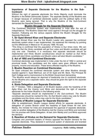 Pakistan Studies Compiled by: Hafiz Ashfaq Ahmad 
98 
Importance of Separate Electorate for the Muslims in the Sub- Continent: 
Without the right of separate electorate the Hindu Majority could dominate the Muslims in the British Democratic System. The separate identity of the Muslims was in danger because of combined electorate system and the political rights of the Muslims were being ignored. That is why the Muslims of the Sub-Continent demanded the Separate Electorate. 
Muslim Struggle for the Separate Electorate: 
The Combined Electorate System was implemented in India after the war of independence. The Muslims raised their voice against it through out the struggle for freedom. Following are the various aspects behind the Muslim Struggle for the Separate Electorate. 
1. Sir Syed Ahmed Khan and Separate Electorate: 
Sir Syed Ahmed Khan was the first Muslim Leader who opposed the combined electorate system when it was implemented. He explained the intensity by pointing out the differences in Meerut on 16 January 1888. He said, 
"This thing is confirmed that the population of Hindus is four times more. We can calculate that the Hindu candidate will get four votes and Muslim candidate will get only one vote. Therefore, it is necessary that separate electorate should be implemented and Hindu Muslim constituencies should be marked so that Hindu votes will elect Hindu candidates and Muslim voters will elect Muslim candidates." 
2. Act of 1892 and Combined Electorate: 
Combined electorate was implemented in India under the Act of 1892 in central and provincial levels. The candidates and the voters were given different terms of property, income and education. These terms affected majority of the Muslims. 
3. Muslim Reaction on Combined Electorates: 
Sir Syed criticized the combined electorate system and other Muslims strongly reacted against it. Syed Mahmud, son of Sir Syed and Mr. Beck, The Principal Ali Garh College sent a memorandum to the British Government demanding: 
"The Muslims would always be deprived of leadership due to combined electorate. As the Muslims are a separate nation, they should be given the right to the separate electorate." 
4. Simla Delegation and Separate Electorate: 
On 1st October, 1906 a delegation of 35 Muslim leaders under the headship of Sir Agha Khan met the Viceroy Lord Minto and demanded the right of separate electorate for the Indian Muslims in the following words: 
"Separate electorate should be implemented in the Sub-continent. The Muslim constituencies should be marked for this. So that Muslim voters may vote for Muslim candidates and the Hindu voters may vote for the Hindu candidates." 
5. Efforts of Muslim League for Separate Electorate: 
After its establishment, Muslim League started efforts for separate electorate. A delegation of London Branch under the headship of Syed Ameer Ali met John Marley, the minister for India and emphasized the approval of separate electorate. Later on another delegation of the Muslims met the Viceroy Lord Minto and reminded him his promise with Simla Delegation. At last John Marley and Lord Minto approved the demand. 
6. Reaction of Hindus on the Demand for Separate Electorate: 
Congress and prominent leaders of Hindus opposed the Muslim demand for the separate electorate. They declared it communal system of electorate and branded  