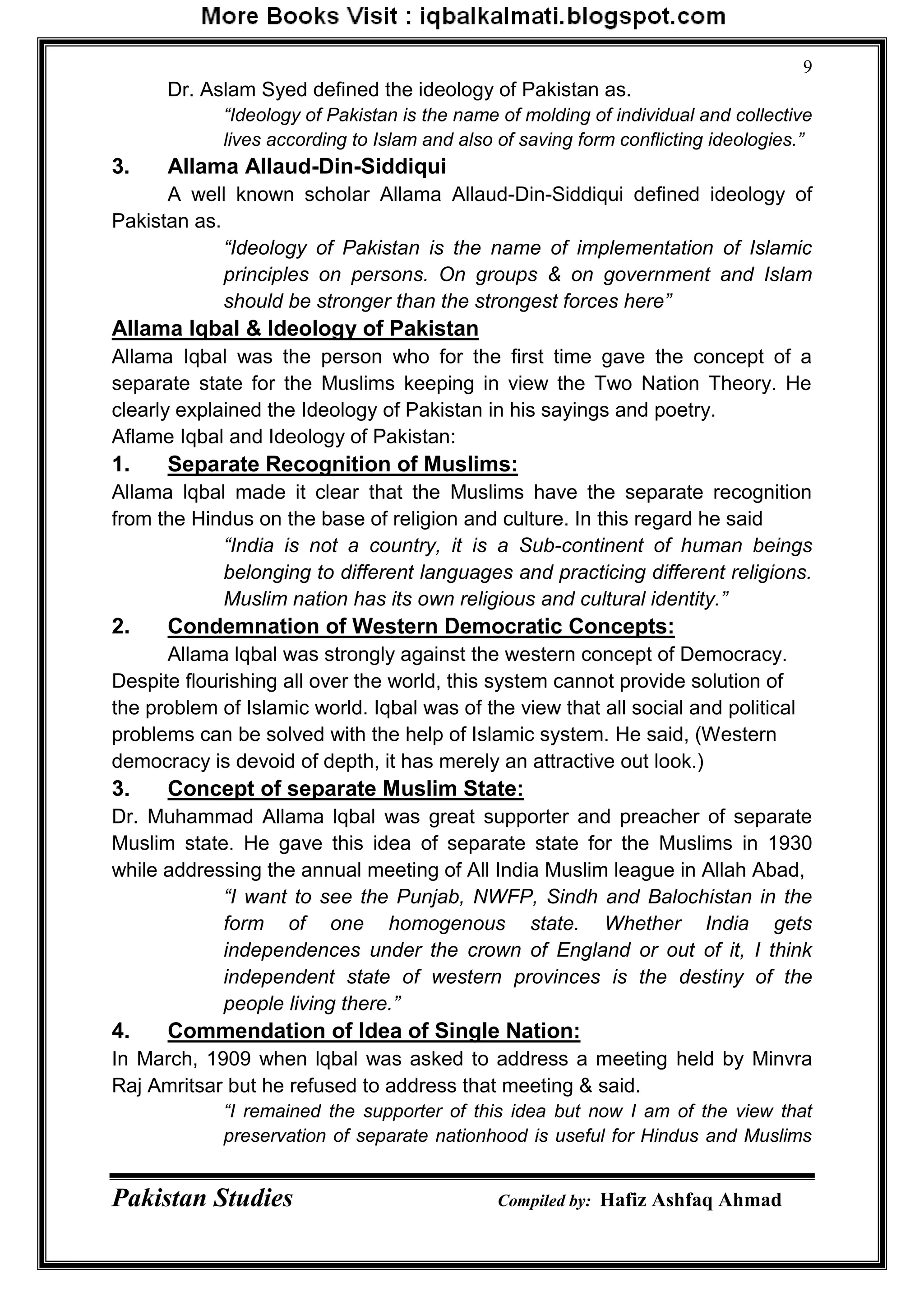Pakistan Studies Compiled by: Hafiz Ashfaq Ahmad
9
Dr. Aslam Syed defined the ideology of Pakistan as.
“Ideology of Pakistan is the name of molding of individual and collective
lives according to Islam and also of saving form conflicting ideologies.”
3. Allama Allaud-Din-Siddiqui
A well known scholar Allama Allaud-Din-Siddiqui defined ideology of
Pakistan as.
“Ideology of Pakistan is the name of implementation of Islamic
principles on persons. On groups & on government and Islam
should be stronger than the strongest forces here”
Allama Iqbal & Ideology of Pakistan
Allama Iqbal was the person who for the first time gave the concept of a
separate state for the Muslims keeping in view the Two Nation Theory. He
clearly explained the Ideology of Pakistan in his sayings and poetry.
Aflame Iqbal and Ideology of Pakistan:
1. Separate Recognition of Muslims:
Allama lqbal made it clear that the Muslims have the separate recognition
from the Hindus on the base of religion and culture. In this regard he said
“India is not a country, it is a Sub-continent of human beings
belonging to different languages and practicing different religions.
Muslim nation has its own religious and cultural identity.”
2. Condemnation of Western Democratic Concepts:
Allama lqbal was strongly against the western concept of Democracy.
Despite flourishing all over the world, this system cannot provide solution of
the problem of Islamic world. Iqbal was of the view that all social and political
problems can be solved with the help of Islamic system. He said, (Western
democracy is devoid of depth, it has merely an attractive out look.)
3. Concept of separate Muslim State:
Dr. Muhammad Allama lqbal was great supporter and preacher of separate
Muslim state. He gave this idea of separate state for the Muslims in 1930
while addressing the annual meeting of All India Muslim league in Allah Abad,
“I want to see the Punjab, NWFP, Sindh and Balochistan in the
form of one homogenous state. Whether India gets
independences under the crown of England or out of it, I think
independent state of western provinces is the destiny of the
people living there.”
4. Commendation of Idea of Single Nation:
In March, 1909 when lqbal was asked to address a meeting held by Minvra
Raj Amritsar but he refused to address that meeting & said.
“I remained the supporter of this idea but now I am of the view that
preservation of separate nationhood is useful for Hindus and Muslims
 