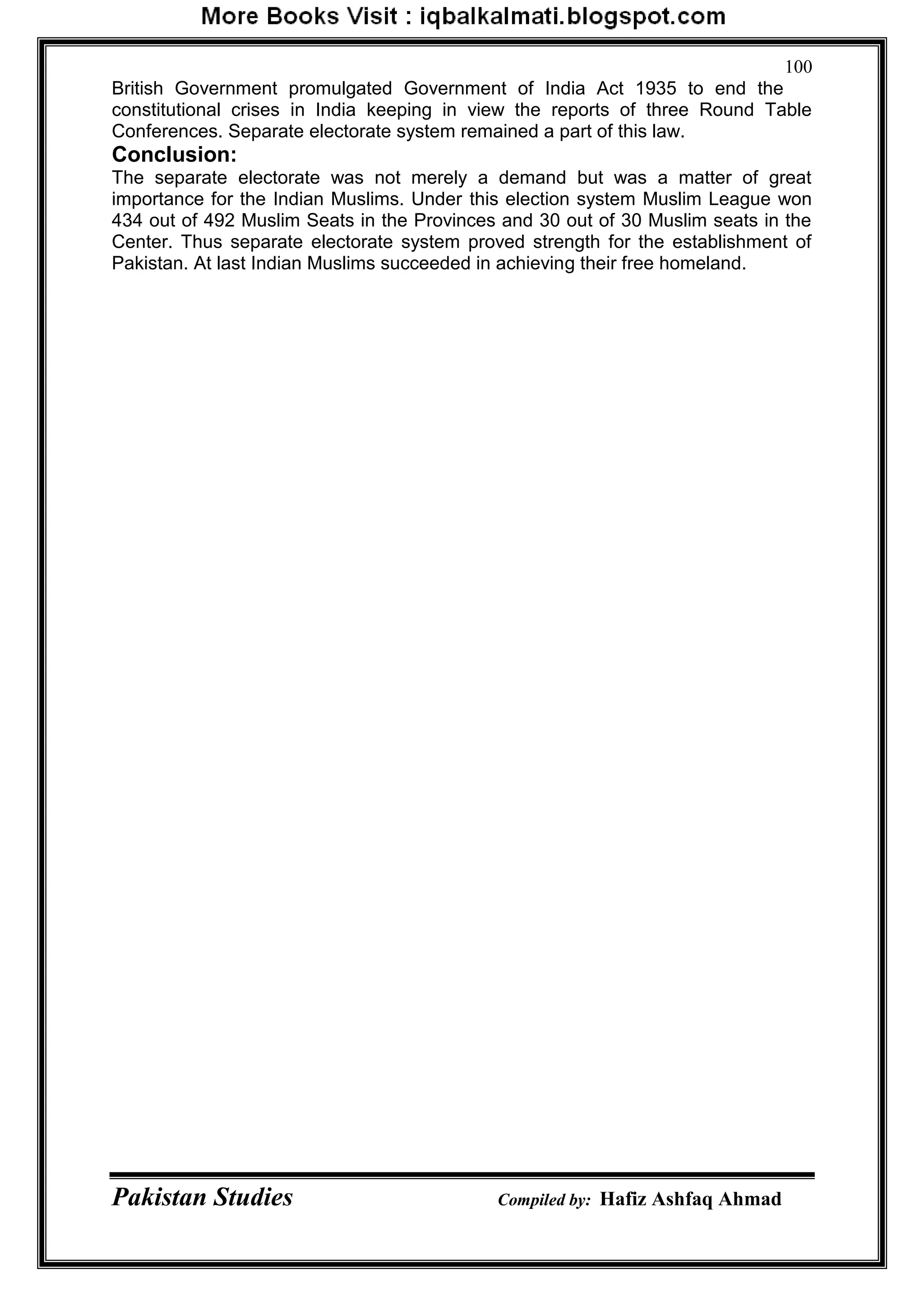 Pakistan Studies Compiled by: Hafiz Ashfaq Ahmad
100
British Government promulgated Government of India Act 1935 to end the
constitutional crises in India keeping in view the reports of three Round Table
Conferences. Separate electorate system remained a part of this law.
Conclusion:
The separate electorate was not merely a demand but was a matter of great
importance for the Indian Muslims. Under this election system Muslim League won
434 out of 492 Muslim Seats in the Provinces and 30 out of 30 Muslim seats in the
Center. Thus separate electorate system proved strength for the establishment of
Pakistan. At last Indian Muslims succeeded in achieving their free homeland.
 