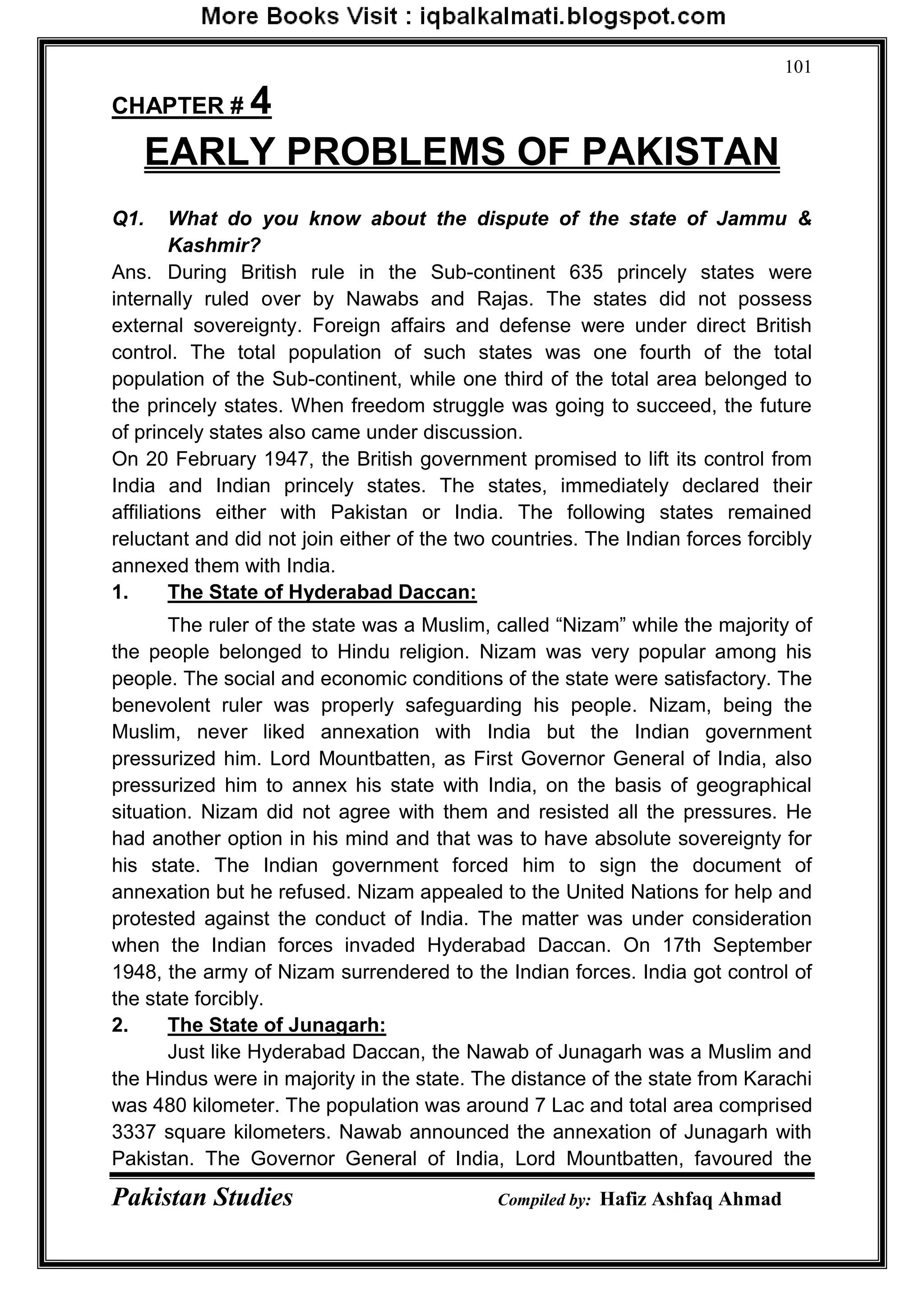 Pakistan Studies Compiled by: Hafiz Ashfaq Ahmad
101
CHAPTER # 4
EARLY PROBLEMS OF PAKISTAN
Q1. What do you know about the dispute of the state of Jammu &
Kashmir?
Ans. During British rule in the Sub-continent 635 princely states were
internally ruled over by Nawabs and Rajas. The states did not possess
external sovereignty. Foreign affairs and defense were under direct British
control. The total population of such states was one fourth of the total
population of the Sub-continent, while one third of the total area belonged to
the princely states. When freedom struggle was going to succeed, the future
of princely states also came under discussion.
On 20 February 1947, the British government promised to lift its control from
India and Indian princely states. The states, immediately declared their
affiliations either with Pakistan or India. The following states remained
reluctant and did not join either of the two countries. The Indian forces forcibly
annexed them with India.
1. The State of Hyderabad Daccan:
The ruler of the state was a Muslim, called “Nizam” while the majority of
the people belonged to Hindu religion. Nizam was very popular among his
people. The social and economic conditions of the state were satisfactory. The
benevolent ruler was properly safeguarding his people. Nizam, being the
Muslim, never liked annexation with India but the Indian government
pressurized him. Lord Mountbatten, as First Governor General of India, also
pressurized him to annex his state with India, on the basis of geographical
situation. Nizam did not agree with them and resisted all the pressures. He
had another option in his mind and that was to have absolute sovereignty for
his state. The Indian government forced him to sign the document of
annexation but he refused. Nizam appealed to the United Nations for help and
protested against the conduct of India. The matter was under consideration
when the Indian forces invaded Hyderabad Daccan. On 17th September
1948, the army of Nizam surrendered to the Indian forces. India got control of
the state forcibly.
2. The State of Junagarh:
Just like Hyderabad Daccan, the Nawab of Junagarh was a Muslim and
the Hindus were in majority in the state. The distance of the state from Karachi
was 480 kilometer. The population was around 7 Lac and total area comprised
3337 square kilometers. Nawab announced the annexation of Junagarh with
Pakistan. The Governor General of India, Lord Mountbatten, favoured the
 