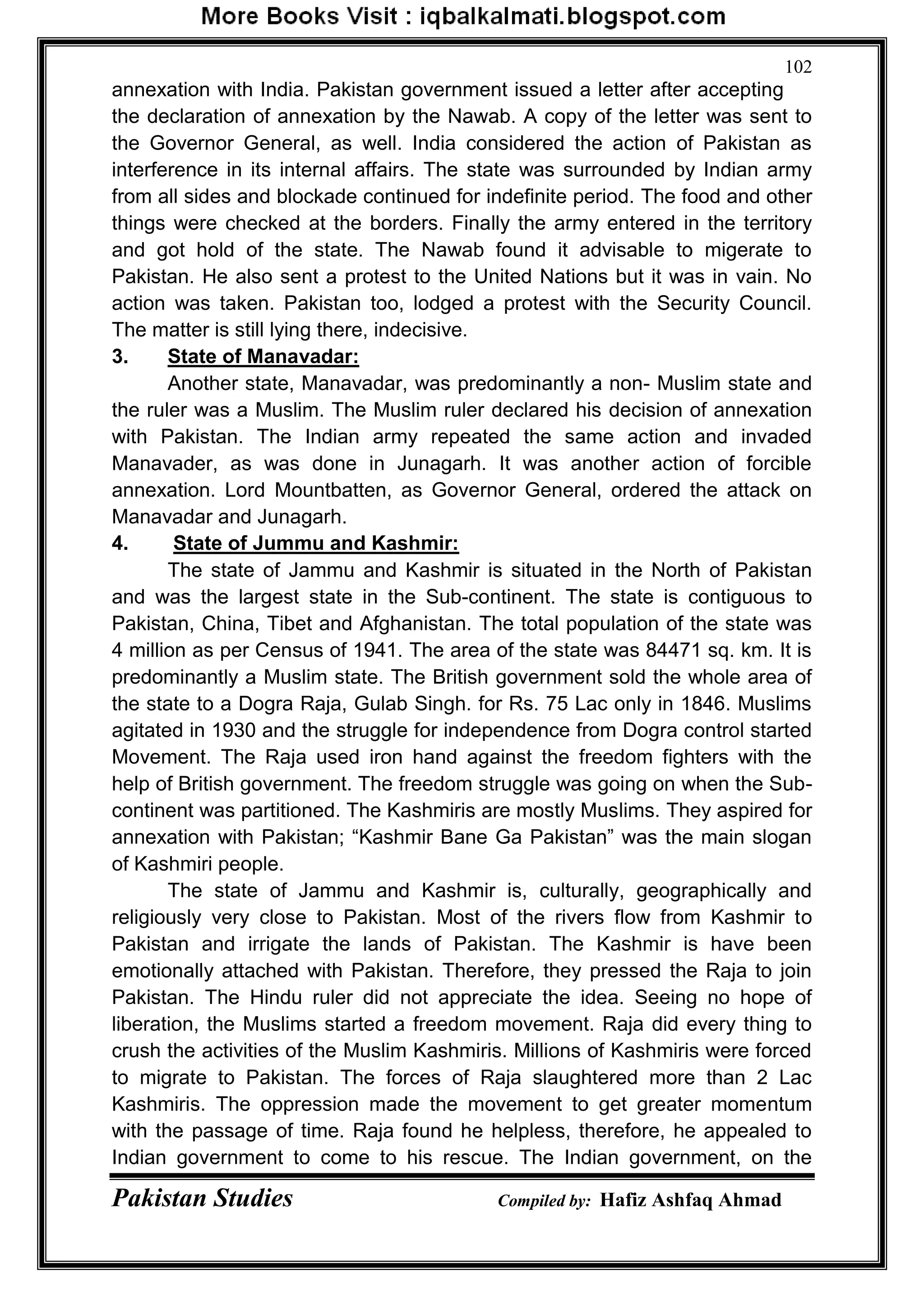 Pakistan Studies Compiled by: Hafiz Ashfaq Ahmad
102
annexation with India. Pakistan government issued a letter after accepting
the declaration of annexation by the Nawab. A copy of the letter was sent to
the Governor General, as well. India considered the action of Pakistan as
interference in its internal affairs. The state was surrounded by Indian army
from all sides and blockade continued for indefinite period. The food and other
things were checked at the borders. Finally the army entered in the territory
and got hold of the state. The Nawab found it advisable to migerate to
Pakistan. He also sent a protest to the United Nations but it was in vain. No
action was taken. Pakistan too, lodged a protest with the Security Council.
The matter is still lying there, indecisive.
3. State of Manavadar:
Another state, Manavadar, was predominantly a non- Muslim state and
the ruler was a Muslim. The Muslim ruler declared his decision of annexation
with Pakistan. The Indian army repeated the same action and invaded
Manavader, as was done in Junagarh. It was another action of forcible
annexation. Lord Mountbatten, as Governor General, ordered the attack on
Manavadar and Junagarh.
4. State of Jummu and Kashmir:
The state of Jammu and Kashmir is situated in the North of Pakistan
and was the largest state in the Sub-continent. The state is contiguous to
Pakistan, China, Tibet and Afghanistan. The total population of the state was
4 million as per Census of 1941. The area of the state was 84471 sq. km. It is
predominantly a Muslim state. The British government sold the whole area of
the state to a Dogra Raja, Gulab Singh. for Rs. 75 Lac only in 1846. Muslims
agitated in 1930 and the struggle for independence from Dogra control started
Movement. The Raja used iron hand against the freedom fighters with the
help of British government. The freedom struggle was going on when the Sub-
continent was partitioned. The Kashmiris are mostly Muslims. They aspired for
annexation with Pakistan; “Kashmir Bane Ga Pakistan” was the main slogan
of Kashmiri people.
The state of Jammu and Kashmir is, culturally, geographically and
religiously very close to Pakistan. Most of the rivers flow from Kashmir to
Pakistan and irrigate the lands of Pakistan. The Kashmir is have been
emotionally attached with Pakistan. Therefore, they pressed the Raja to join
Pakistan. The Hindu ruler did not appreciate the idea. Seeing no hope of
liberation, the Muslims started a freedom movement. Raja did every thing to
crush the activities of the Muslim Kashmiris. Millions of Kashmiris were forced
to migrate to Pakistan. The forces of Raja slaughtered more than 2 Lac
Kashmiris. The oppression made the movement to get greater momentum
with the passage of time. Raja found he helpless, therefore, he appealed to
Indian government to come to his rescue. The Indian government, on the
 