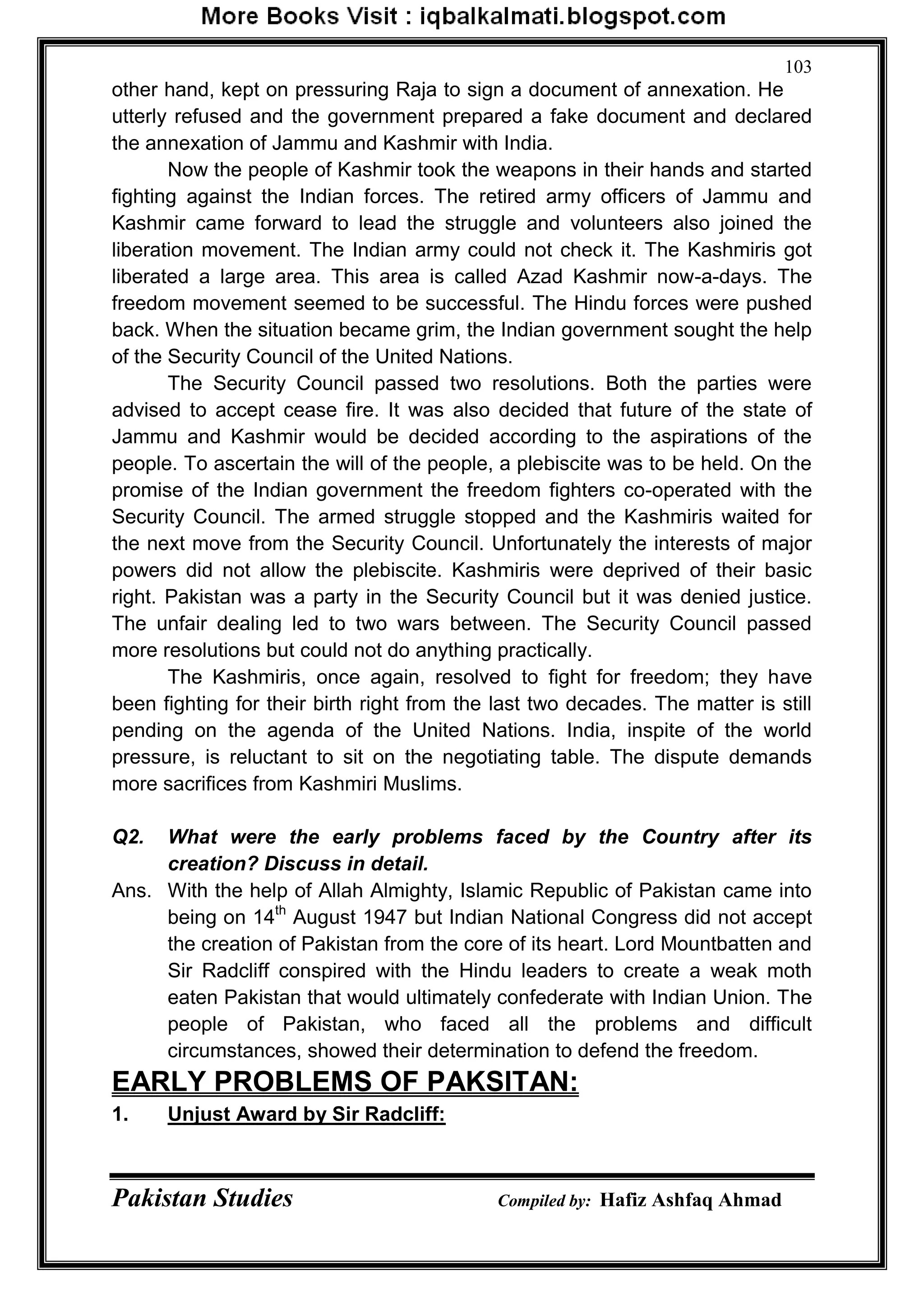 Pakistan Studies Compiled by: Hafiz Ashfaq Ahmad
103
other hand, kept on pressuring Raja to sign a document of annexation. He
utterly refused and the government prepared a fake document and declared
the annexation of Jammu and Kashmir with India.
Now the people of Kashmir took the weapons in their hands and started
fighting against the Indian forces. The retired army officers of Jammu and
Kashmir came forward to lead the struggle and volunteers also joined the
liberation movement. The Indian army could not check it. The Kashmiris got
liberated a large area. This area is called Azad Kashmir now-a-days. The
freedom movement seemed to be successful. The Hindu forces were pushed
back. When the situation became grim, the Indian government sought the help
of the Security Council of the United Nations.
The Security Council passed two resolutions. Both the parties were
advised to accept cease fire. It was also decided that future of the state of
Jammu and Kashmir would be decided according to the aspirations of the
people. To ascertain the will of the people, a plebiscite was to be held. On the
promise of the Indian government the freedom fighters co-operated with the
Security Council. The armed struggle stopped and the Kashmiris waited for
the next move from the Security Council. Unfortunately the interests of major
powers did not allow the plebiscite. Kashmiris were deprived of their basic
right. Pakistan was a party in the Security Council but it was denied justice.
The unfair dealing led to two wars between. The Security Council passed
more resolutions but could not do anything practically.
The Kashmiris, once again, resolved to fight for freedom; they have
been fighting for their birth right from the last two decades. The matter is still
pending on the agenda of the United Nations. India, inspite of the world
pressure, is reluctant to sit on the negotiating table. The dispute demands
more sacrifices from Kashmiri Muslims.
Q2. What were the early problems faced by the Country after its
creation? Discuss in detail.
Ans. With the help of Allah Almighty, Islamic Republic of Pakistan came into
being on 14th
August 1947 but Indian National Congress did not accept
the creation of Pakistan from the core of its heart. Lord Mountbatten and
Sir Radcliff conspired with the Hindu leaders to create a weak moth
eaten Pakistan that would ultimately confederate with Indian Union. The
people of Pakistan, who faced all the problems and difficult
circumstances, showed their determination to defend the freedom.
EARLY PROBLEMS OF PAKSITAN:
1. Unjust Award by Sir Radcliff:
 