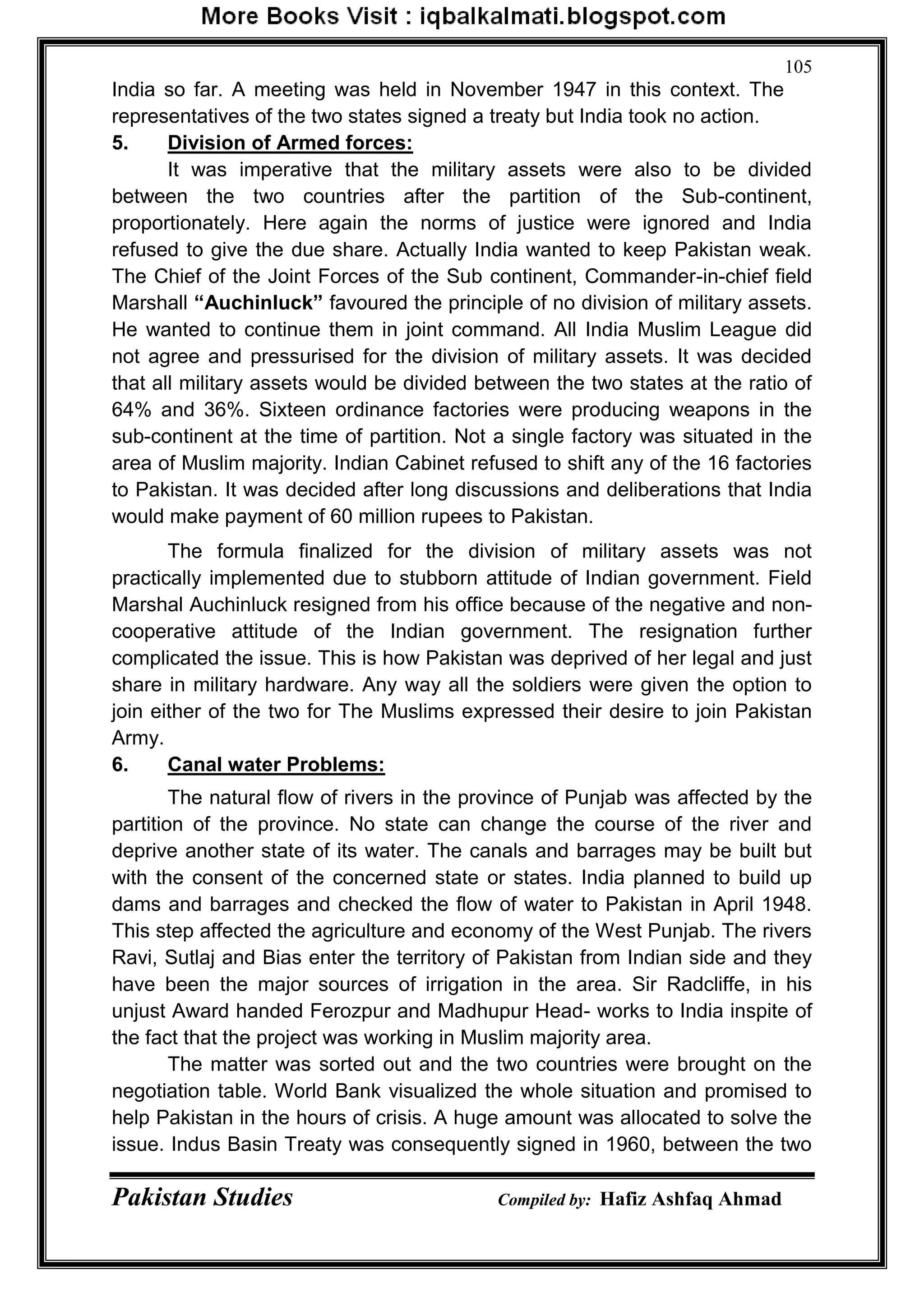 Pakistan Studies Compiled by: Hafiz Ashfaq Ahmad
105
India so far. A meeting was held in November 1947 in this context. The
representatives of the two states signed a treaty but India took no action.
5. Division of Armed forces:
It was imperative that the military assets were also to be divided
between the two countries after the partition of the Sub-continent,
proportionately. Here again the norms of justice were ignored and India
refused to give the due share. Actually India wanted to keep Pakistan weak.
The Chief of the Joint Forces of the Sub continent, Commander-in-chief field
Marshall “Auchinluck” favoured the principle of no division of military assets.
He wanted to continue them in joint command. All India Muslim League did
not agree and pressurised for the division of military assets. It was decided
that all military assets would be divided between the two states at the ratio of
64% and 36%. Sixteen ordinance factories were producing weapons in the
sub-continent at the time of partition. Not a single factory was situated in the
area of Muslim majority. Indian Cabinet refused to shift any of the 16 factories
to Pakistan. It was decided after long discussions and deliberations that India
would make payment of 60 million rupees to Pakistan.
The formula finalized for the division of military assets was not
practically implemented due to stubborn attitude of Indian government. Field
Marshal Auchinluck resigned from his office because of the negative and non-
cooperative attitude of the Indian government. The resignation further
complicated the issue. This is how Pakistan was deprived of her legal and just
share in military hardware. Any way all the soldiers were given the option to
join either of the two for The Muslims expressed their desire to join Pakistan
Army.
6. Canal water Problems:
The natural flow of rivers in the province of Punjab was affected by the
partition of the province. No state can change the course of the river and
deprive another state of its water. The canals and barrages may be built but
with the consent of the concerned state or states. India planned to build up
dams and barrages and checked the flow of water to Pakistan in April 1948.
This step affected the agriculture and economy of the West Punjab. The rivers
Ravi, Sutlaj and Bias enter the territory of Pakistan from Indian side and they
have been the major sources of irrigation in the area. Sir Radcliffe, in his
unjust Award handed Ferozpur and Madhupur Head- works to India inspite of
the fact that the project was working in Muslim majority area.
The matter was sorted out and the two countries were brought on the
negotiation table. World Bank visualized the whole situation and promised to
help Pakistan in the hours of crisis. A huge amount was allocated to solve the
issue. Indus Basin Treaty was consequently signed in 1960, between the two
 