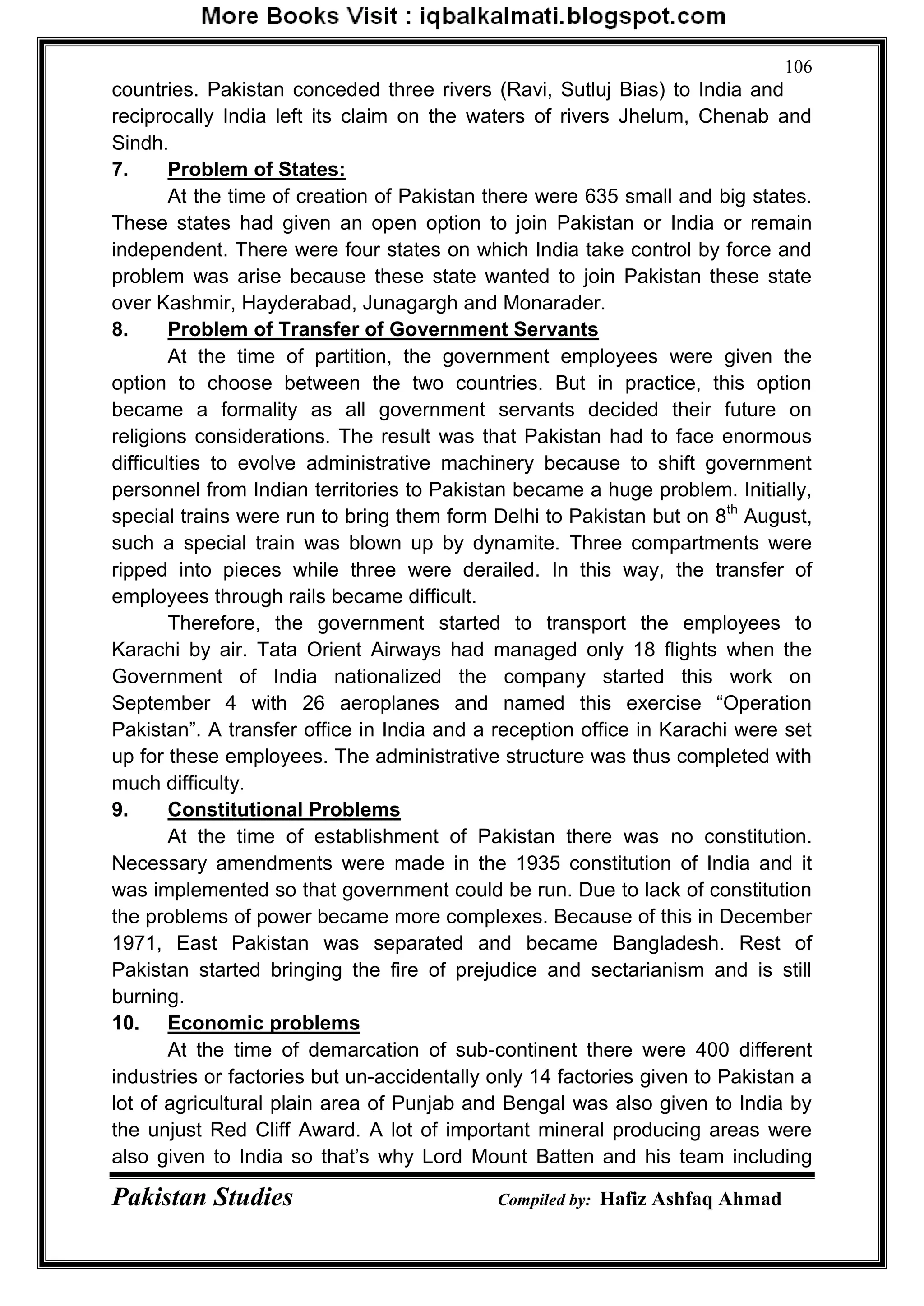 Pakistan Studies Compiled by: Hafiz Ashfaq Ahmad
106
countries. Pakistan conceded three rivers (Ravi, Sutluj Bias) to India and
reciprocally India left its claim on the waters of rivers Jhelum, Chenab and
Sindh.
7. Problem of States:
At the time of creation of Pakistan there were 635 small and big states.
These states had given an open option to join Pakistan or India or remain
independent. There were four states on which India take control by force and
problem was arise because these state wanted to join Pakistan these state
over Kashmir, Hayderabad, Junagargh and Monarader.
8. Problem of Transfer of Government Servants
At the time of partition, the government employees were given the
option to choose between the two countries. But in practice, this option
became a formality as all government servants decided their future on
religions considerations. The result was that Pakistan had to face enormous
difficulties to evolve administrative machinery because to shift government
personnel from Indian territories to Pakistan became a huge problem. Initially,
special trains were run to bring them form Delhi to Pakistan but on 8th
August,
such a special train was blown up by dynamite. Three compartments were
ripped into pieces while three were derailed. In this way, the transfer of
employees through rails became difficult.
Therefore, the government started to transport the employees to
Karachi by air. Tata Orient Airways had managed only 18 flights when the
Government of India nationalized the company started this work on
September 4 with 26 aeroplanes and named this exercise “Operation
Pakistan”. A transfer office in India and a reception office in Karachi were set
up for these employees. The administrative structure was thus completed with
much difficulty.
9. Constitutional Problems
At the time of establishment of Pakistan there was no constitution.
Necessary amendments were made in the 1935 constitution of India and it
was implemented so that government could be run. Due to lack of constitution
the problems of power became more complexes. Because of this in December
1971, East Pakistan was separated and became Bangladesh. Rest of
Pakistan started bringing the fire of prejudice and sectarianism and is still
burning.
10. Economic problems
At the time of demarcation of sub-continent there were 400 different
industries or factories but un-accidentally only 14 factories given to Pakistan a
lot of agricultural plain area of Punjab and Bengal was also given to India by
the unjust Red Cliff Award. A lot of important mineral producing areas were
also given to India so that‟s why Lord Mount Batten and his team including
 