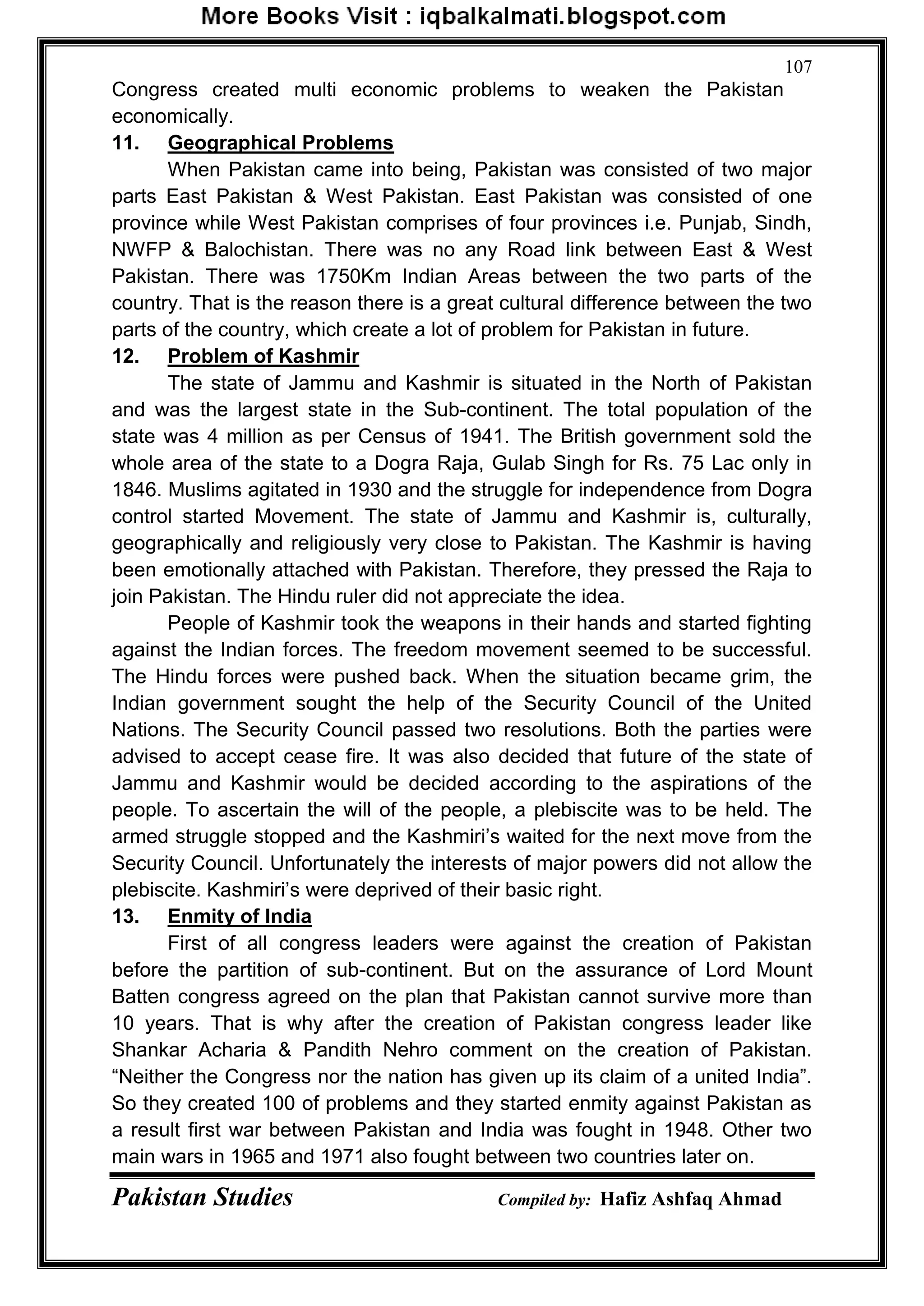 Pakistan Studies Compiled by: Hafiz Ashfaq Ahmad
107
Congress created multi economic problems to weaken the Pakistan
economically.
11. Geographical Problems
When Pakistan came into being, Pakistan was consisted of two major
parts East Pakistan & West Pakistan. East Pakistan was consisted of one
province while West Pakistan comprises of four provinces i.e. Punjab, Sindh,
NWFP & Balochistan. There was no any Road link between East & West
Pakistan. There was 1750Km Indian Areas between the two parts of the
country. That is the reason there is a great cultural difference between the two
parts of the country, which create a lot of problem for Pakistan in future.
12. Problem of Kashmir
The state of Jammu and Kashmir is situated in the North of Pakistan
and was the largest state in the Sub-continent. The total population of the
state was 4 million as per Census of 1941. The British government sold the
whole area of the state to a Dogra Raja, Gulab Singh for Rs. 75 Lac only in
1846. Muslims agitated in 1930 and the struggle for independence from Dogra
control started Movement. The state of Jammu and Kashmir is, culturally,
geographically and religiously very close to Pakistan. The Kashmir is having
been emotionally attached with Pakistan. Therefore, they pressed the Raja to
join Pakistan. The Hindu ruler did not appreciate the idea.
People of Kashmir took the weapons in their hands and started fighting
against the Indian forces. The freedom movement seemed to be successful.
The Hindu forces were pushed back. When the situation became grim, the
Indian government sought the help of the Security Council of the United
Nations. The Security Council passed two resolutions. Both the parties were
advised to accept cease fire. It was also decided that future of the state of
Jammu and Kashmir would be decided according to the aspirations of the
people. To ascertain the will of the people, a plebiscite was to be held. The
armed struggle stopped and the Kashmiri‟s waited for the next move from the
Security Council. Unfortunately the interests of major powers did not allow the
plebiscite. Kashmiri‟s were deprived of their basic right.
13. Enmity of India
First of all congress leaders were against the creation of Pakistan
before the partition of sub-continent. But on the assurance of Lord Mount
Batten congress agreed on the plan that Pakistan cannot survive more than
10 years. That is why after the creation of Pakistan congress leader like
Shankar Acharia & Pandith Nehro comment on the creation of Pakistan.
“Neither the Congress nor the nation has given up its claim of a united India”.
So they created 100 of problems and they started enmity against Pakistan as
a result first war between Pakistan and India was fought in 1948. Other two
main wars in 1965 and 1971 also fought between two countries later on.
 
