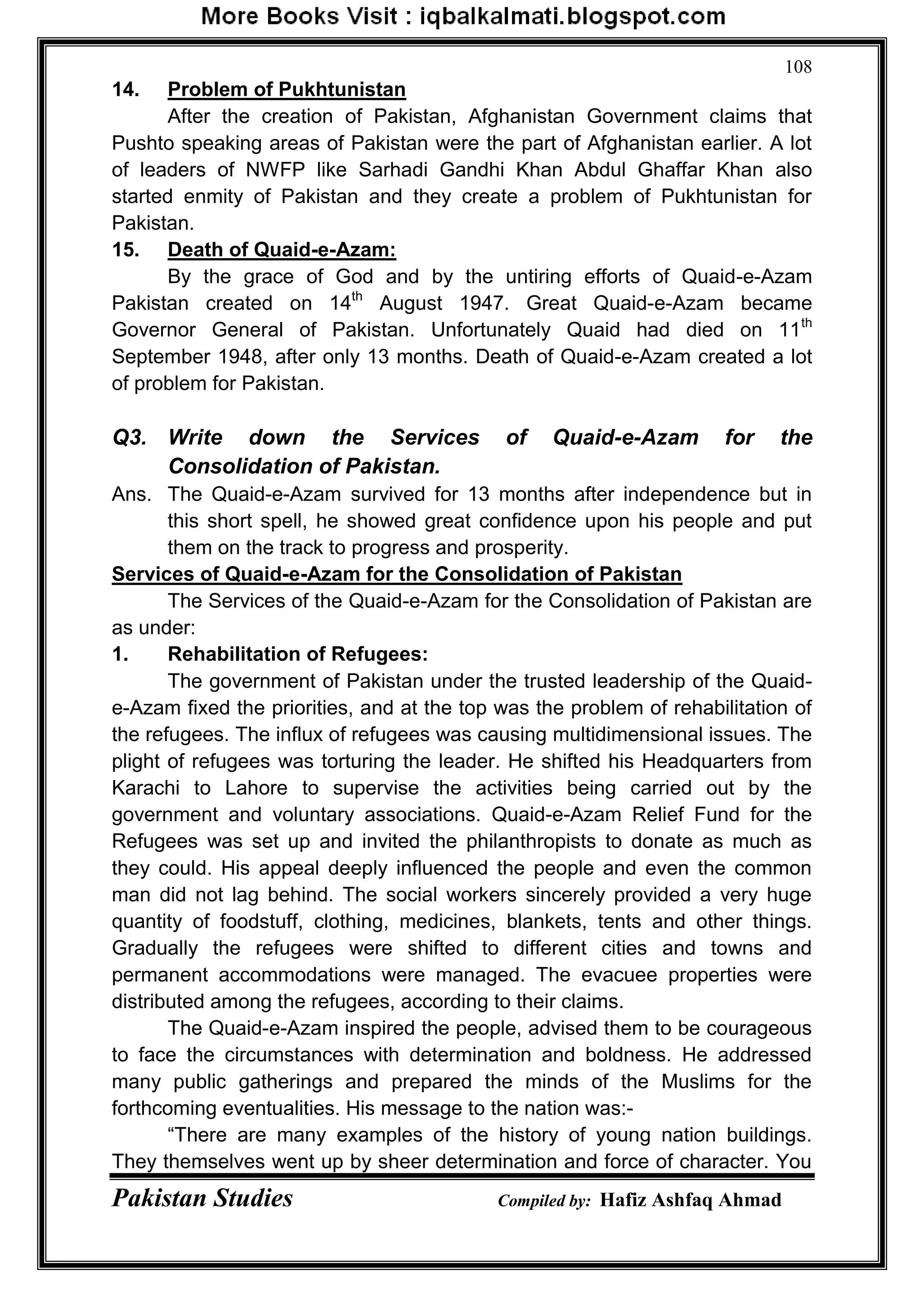 Pakistan Studies Compiled by: Hafiz Ashfaq Ahmad
108
14. Problem of Pukhtunistan
After the creation of Pakistan, Afghanistan Government claims that
Pushto speaking areas of Pakistan were the part of Afghanistan earlier. A lot
of leaders of NWFP like Sarhadi Gandhi Khan Abdul Ghaffar Khan also
started enmity of Pakistan and they create a problem of Pukhtunistan for
Pakistan.
15. Death of Quaid-e-Azam:
By the grace of God and by the untiring efforts of Quaid-e-Azam
Pakistan created on 14th
August 1947. Great Quaid-e-Azam became
Governor General of Pakistan. Unfortunately Quaid had died on 11th
September 1948, after only 13 months. Death of Quaid-e-Azam created a lot
of problem for Pakistan.
Q3. Write down the Services of Quaid-e-Azam for the
Consolidation of Pakistan.
Ans. The Quaid-e-Azam survived for 13 months after independence but in
this short spell, he showed great confidence upon his people and put
them on the track to progress and prosperity.
Services of Quaid-e-Azam for the Consolidation of Pakistan
The Services of the Quaid-e-Azam for the Consolidation of Pakistan are
as under:
1. Rehabilitation of Refugees:
The government of Pakistan under the trusted leadership of the Quaid-
e-Azam fixed the priorities, and at the top was the problem of rehabilitation of
the refugees. The influx of refugees was causing multidimensional issues. The
plight of refugees was torturing the leader. He shifted his Headquarters from
Karachi to Lahore to supervise the activities being carried out by the
government and voluntary associations. Quaid-e-Azam Relief Fund for the
Refugees was set up and invited the philanthropists to donate as much as
they could. His appeal deeply influenced the people and even the common
man did not lag behind. The social workers sincerely provided a very huge
quantity of foodstuff, clothing, medicines, blankets, tents and other things.
Gradually the refugees were shifted to different cities and towns and
permanent accommodations were managed. The evacuee properties were
distributed among the refugees, according to their claims.
The Quaid-e-Azam inspired the people, advised them to be courageous
to face the circumstances with determination and boldness. He addressed
many public gatherings and prepared the minds of the Muslims for the
forthcoming eventualities. His message to the nation was:-
“There are many examples of the history of young nation buildings.
They themselves went up by sheer determination and force of character. You
 