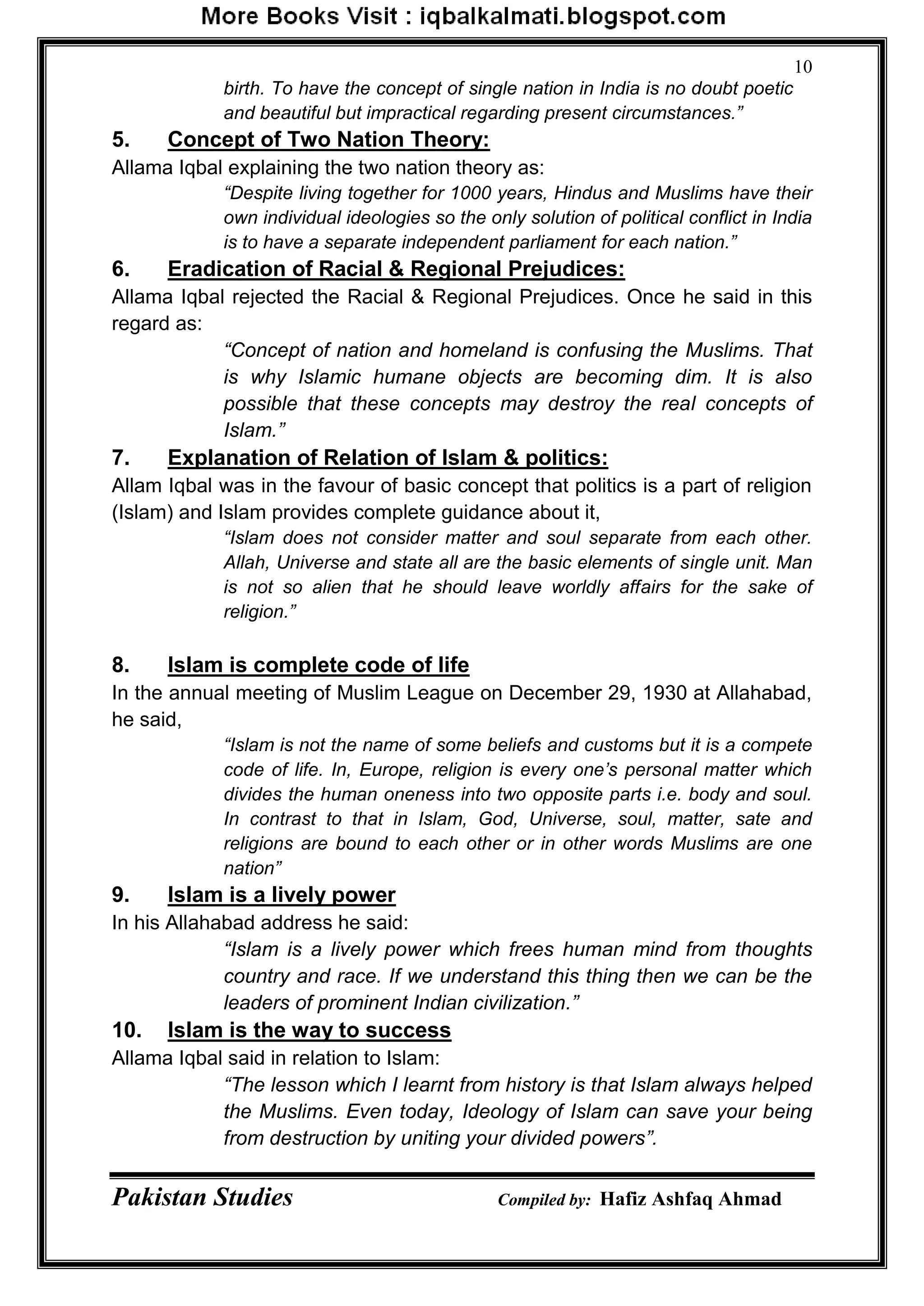 Pakistan Studies Compiled by: Hafiz Ashfaq Ahmad
10
birth. To have the concept of single nation in India is no doubt poetic
and beautiful but impractical regarding present circumstances.”
5. Concept of Two Nation Theory:
Allama Iqbal explaining the two nation theory as:
“Despite living together for 1000 years, Hindus and Muslims have their
own individual ideologies so the only solution of political conflict in India
is to have a separate independent parliament for each nation.”
6. Eradication of Racial & Regional Prejudices:
Allama Iqbal rejected the Racial & Regional Prejudices. Once he said in this
regard as:
“Concept of nation and homeland is confusing the Muslims. That
is why Islamic humane objects are becoming dim. It is also
possible that these concepts may destroy the real concepts of
Islam.”
7. Explanation of Relation of Islam & politics:
Allam Iqbal was in the favour of basic concept that politics is a part of religion
(Islam) and Islam provides complete guidance about it,
“Islam does not consider matter and soul separate from each other.
Allah, Universe and state all are the basic elements of single unit. Man
is not so alien that he should leave worldly affairs for the sake of
religion.”
8. Islam is complete code of life
In the annual meeting of Muslim League on December 29, 1930 at Allahabad,
he said,
“Islam is not the name of some beliefs and customs but it is a compete
code of life. In, Europe, religion is every one’s personal matter which
divides the human oneness into two opposite parts i.e. body and soul.
In contrast to that in Islam, God, Universe, soul, matter, sate and
religions are bound to each other or in other words Muslims are one
nation”
9. Islam is a lively power
In his Allahabad address he said:
“Islam is a lively power which frees human mind from thoughts
country and race. If we understand this thing then we can be the
leaders of prominent Indian civilization.”
10. Islam is the way to success
Allama Iqbal said in relation to Islam:
“The lesson which I learnt from history is that Islam always helped
the Muslims. Even today, Ideology of Islam can save your being
from destruction by uniting your divided powers”.
 