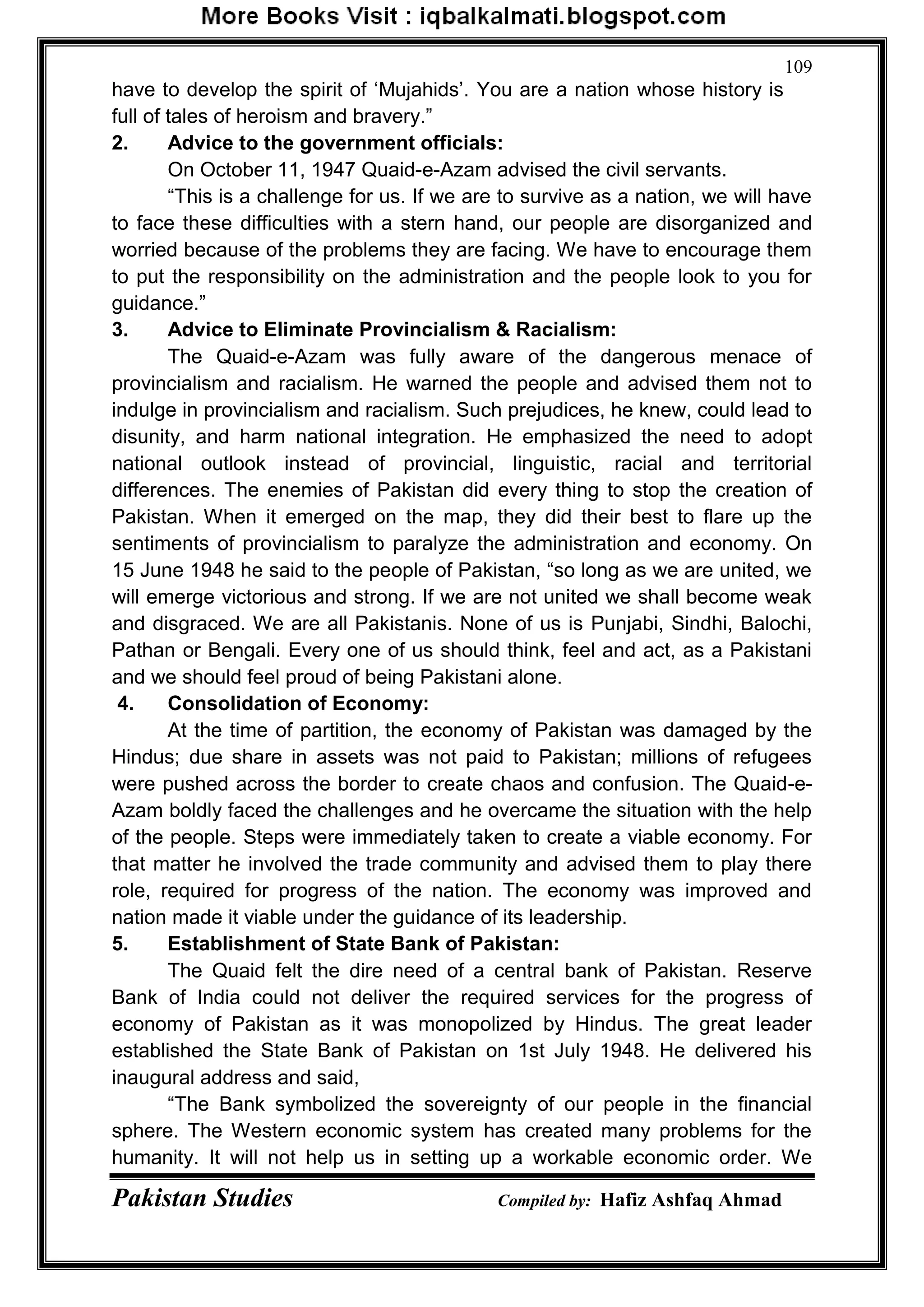 Pakistan Studies Compiled by: Hafiz Ashfaq Ahmad
109
have to develop the spirit of „Mujahids‟. You are a nation whose history is
full of tales of heroism and bravery.”
2. Advice to the government officials:
On October 11, 1947 Quaid-e-Azam advised the civil servants.
“This is a challenge for us. If we are to survive as a nation, we will have
to face these difficulties with a stern hand, our people are disorganized and
worried because of the problems they are facing. We have to encourage them
to put the responsibility on the administration and the people look to you for
guidance.”
3. Advice to Eliminate Provincialism & Racialism:
The Quaid-e-Azam was fully aware of the dangerous menace of
provincialism and racialism. He warned the people and advised them not to
indulge in provincialism and racialism. Such prejudices, he knew, could lead to
disunity, and harm national integration. He emphasized the need to adopt
national outlook instead of provincial, linguistic, racial and territorial
differences. The enemies of Pakistan did every thing to stop the creation of
Pakistan. When it emerged on the map, they did their best to flare up the
sentiments of provincialism to paralyze the administration and economy. On
15 June 1948 he said to the people of Pakistan, “so long as we are united, we
will emerge victorious and strong. If we are not united we shall become weak
and disgraced. We are all Pakistanis. None of us is Punjabi, Sindhi, Balochi,
Pathan or Bengali. Every one of us should think, feel and act, as a Pakistani
and we should feel proud of being Pakistani alone.
4. Consolidation of Economy:
At the time of partition, the economy of Pakistan was damaged by the
Hindus; due share in assets was not paid to Pakistan; millions of refugees
were pushed across the border to create chaos and confusion. The Quaid-e-
Azam boldly faced the challenges and he overcame the situation with the help
of the people. Steps were immediately taken to create a viable economy. For
that matter he involved the trade community and advised them to play there
role, required for progress of the nation. The economy was improved and
nation made it viable under the guidance of its leadership.
5. Establishment of State Bank of Pakistan:
The Quaid felt the dire need of a central bank of Pakistan. Reserve
Bank of India could not deliver the required services for the progress of
economy of Pakistan as it was monopolized by Hindus. The great leader
established the State Bank of Pakistan on 1st July 1948. He delivered his
inaugural address and said,
“The Bank symbolized the sovereignty of our people in the financial
sphere. The Western economic system has created many problems for the
humanity. It will not help us in setting up a workable economic order. We
 