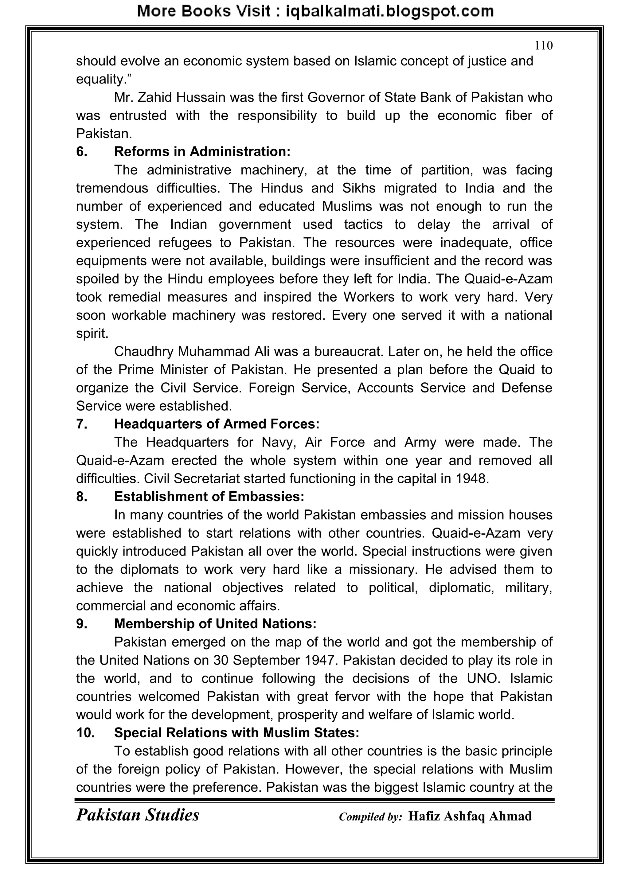 Pakistan Studies Compiled by: Hafiz Ashfaq Ahmad
110
should evolve an economic system based on Islamic concept of justice and
equality.”
Mr. Zahid Hussain was the first Governor of State Bank of Pakistan who
was entrusted with the responsibility to build up the economic fiber of
Pakistan.
6. Reforms in Administration:
The administrative machinery, at the time of partition, was facing
tremendous difficulties. The Hindus and Sikhs migrated to India and the
number of experienced and educated Muslims was not enough to run the
system. The Indian government used tactics to delay the arrival of
experienced refugees to Pakistan. The resources were inadequate, office
equipments were not available, buildings were insufficient and the record was
spoiled by the Hindu employees before they left for India. The Quaid-e-Azam
took remedial measures and inspired the Workers to work very hard. Very
soon workable machinery was restored. Every one served it with a national
spirit.
Chaudhry Muhammad Ali was a bureaucrat. Later on, he held the office
of the Prime Minister of Pakistan. He presented a plan before the Quaid to
organize the Civil Service. Foreign Service, Accounts Service and Defense
Service were established.
7. Headquarters of Armed Forces:
The Headquarters for Navy, Air Force and Army were made. The
Quaid-e-Azam erected the whole system within one year and removed all
difficulties. Civil Secretariat started functioning in the capital in 1948.
8. Establishment of Embassies:
In many countries of the world Pakistan embassies and mission houses
were established to start relations with other countries. Quaid-e-Azam very
quickly introduced Pakistan all over the world. Special instructions were given
to the diplomats to work very hard like a missionary. He advised them to
achieve the national objectives related to political, diplomatic, military,
commercial and economic affairs.
9. Membership of United Nations:
Pakistan emerged on the map of the world and got the membership of
the United Nations on 30 September 1947. Pakistan decided to play its role in
the world, and to continue following the decisions of the UNO. Islamic
countries welcomed Pakistan with great fervor with the hope that Pakistan
would work for the development, prosperity and welfare of Islamic world.
10. Special Relations with Muslim States:
To establish good relations with all other countries is the basic principle
of the foreign policy of Pakistan. However, the special relations with Muslim
countries were the preference. Pakistan was the biggest Islamic country at the
 