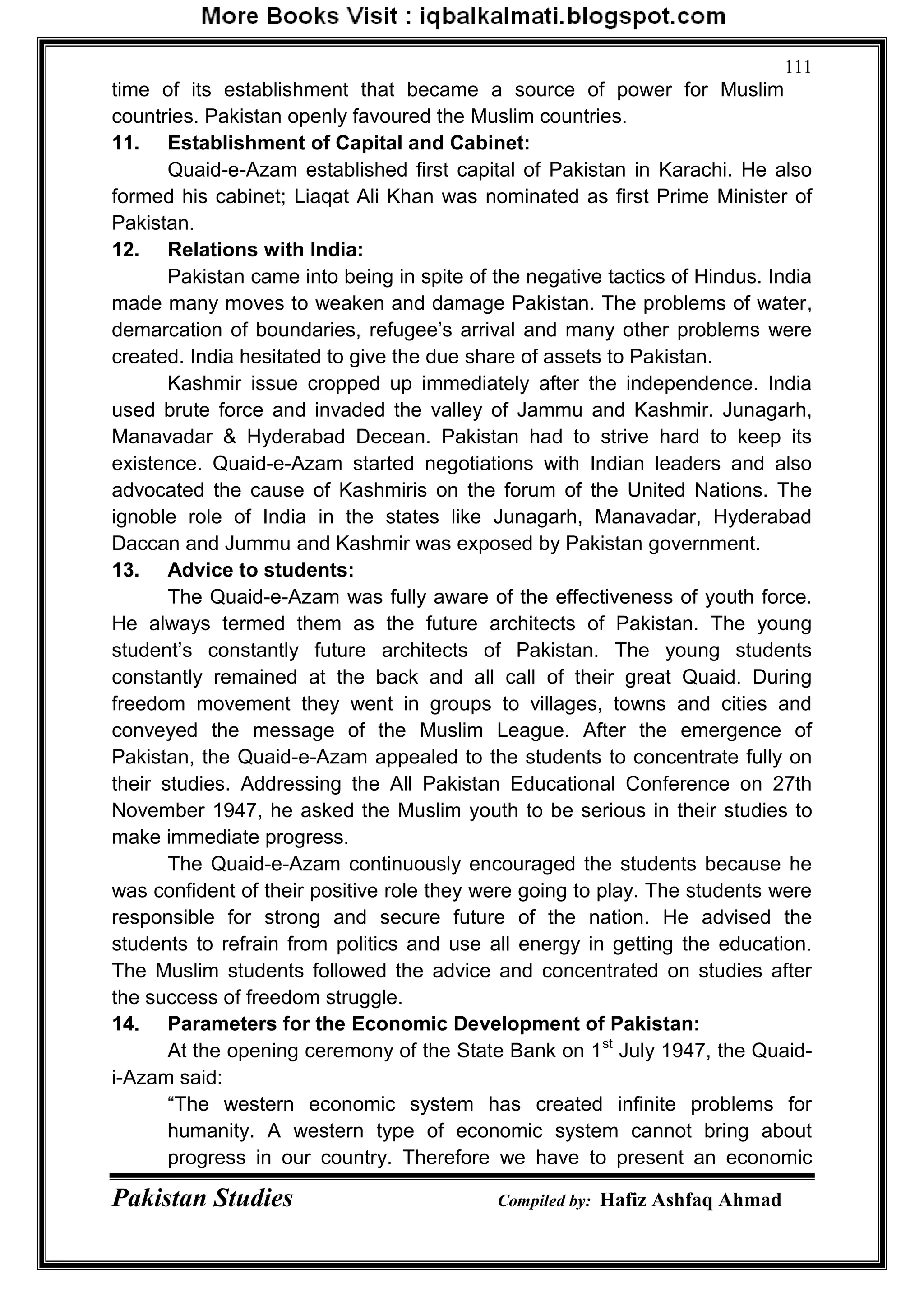 Pakistan Studies Compiled by: Hafiz Ashfaq Ahmad
111
time of its establishment that became a source of power for Muslim
countries. Pakistan openly favoured the Muslim countries.
11. Establishment of Capital and Cabinet:
Quaid-e-Azam established first capital of Pakistan in Karachi. He also
formed his cabinet; Liaqat Ali Khan was nominated as first Prime Minister of
Pakistan.
12. Relations with India:
Pakistan came into being in spite of the negative tactics of Hindus. India
made many moves to weaken and damage Pakistan. The problems of water,
demarcation of boundaries, refugee‟s arrival and many other problems were
created. India hesitated to give the due share of assets to Pakistan.
Kashmir issue cropped up immediately after the independence. India
used brute force and invaded the valley of Jammu and Kashmir. Junagarh,
Manavadar & Hyderabad Decean. Pakistan had to strive hard to keep its
existence. Quaid-e-Azam started negotiations with Indian leaders and also
advocated the cause of Kashmiris on the forum of the United Nations. The
ignoble role of India in the states like Junagarh, Manavadar, Hyderabad
Daccan and Jummu and Kashmir was exposed by Pakistan government.
13. Advice to students:
The Quaid-e-Azam was fully aware of the effectiveness of youth force.
He always termed them as the future architects of Pakistan. The young
student‟s constantly future architects of Pakistan. The young students
constantly remained at the back and all call of their great Quaid. During
freedom movement they went in groups to villages, towns and cities and
conveyed the message of the Muslim League. After the emergence of
Pakistan, the Quaid-e-Azam appealed to the students to concentrate fully on
their studies. Addressing the All Pakistan Educational Conference on 27th
November 1947, he asked the Muslim youth to be serious in their studies to
make immediate progress.
The Quaid-e-Azam continuously encouraged the students because he
was confident of their positive role they were going to play. The students were
responsible for strong and secure future of the nation. He advised the
students to refrain from politics and use all energy in getting the education.
The Muslim students followed the advice and concentrated on studies after
the success of freedom struggle.
14. Parameters for the Economic Development of Pakistan:
At the opening ceremony of the State Bank on 1st
July 1947, the Quaid-
i-Azam said:
“The western economic system has created infinite problems for
humanity. A western type of economic system cannot bring about
progress in our country. Therefore we have to present an economic
 