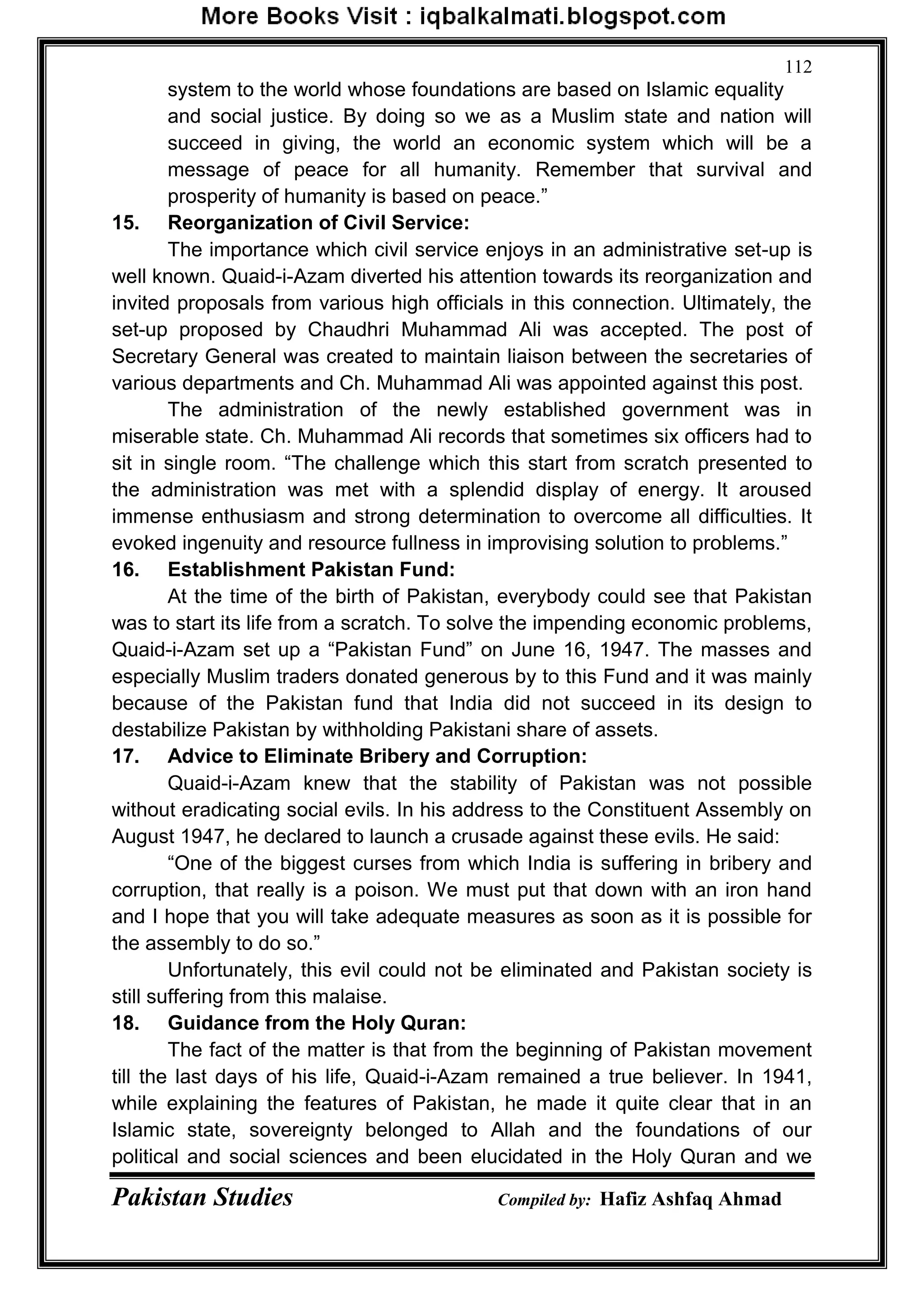 Pakistan Studies Compiled by: Hafiz Ashfaq Ahmad
112
system to the world whose foundations are based on Islamic equality
and social justice. By doing so we as a Muslim state and nation will
succeed in giving, the world an economic system which will be a
message of peace for all humanity. Remember that survival and
prosperity of humanity is based on peace.”
15. Reorganization of Civil Service:
The importance which civil service enjoys in an administrative set-up is
well known. Quaid-i-Azam diverted his attention towards its reorganization and
invited proposals from various high officials in this connection. Ultimately, the
set-up proposed by Chaudhri Muhammad Ali was accepted. The post of
Secretary General was created to maintain liaison between the secretaries of
various departments and Ch. Muhammad Ali was appointed against this post.
The administration of the newly established government was in
miserable state. Ch. Muhammad Ali records that sometimes six officers had to
sit in single room. “The challenge which this start from scratch presented to
the administration was met with a splendid display of energy. It aroused
immense enthusiasm and strong determination to overcome all difficulties. It
evoked ingenuity and resource fullness in improvising solution to problems.”
16. Establishment Pakistan Fund:
At the time of the birth of Pakistan, everybody could see that Pakistan
was to start its life from a scratch. To solve the impending economic problems,
Quaid-i-Azam set up a “Pakistan Fund” on June 16, 1947. The masses and
especially Muslim traders donated generous by to this Fund and it was mainly
because of the Pakistan fund that India did not succeed in its design to
destabilize Pakistan by withholding Pakistani share of assets.
17. Advice to Eliminate Bribery and Corruption:
Quaid-i-Azam knew that the stability of Pakistan was not possible
without eradicating social evils. In his address to the Constituent Assembly on
August 1947, he declared to launch a crusade against these evils. He said:
“One of the biggest curses from which India is suffering in bribery and
corruption, that really is a poison. We must put that down with an iron hand
and I hope that you will take adequate measures as soon as it is possible for
the assembly to do so.”
Unfortunately, this evil could not be eliminated and Pakistan society is
still suffering from this malaise.
18. Guidance from the Holy Quran:
The fact of the matter is that from the beginning of Pakistan movement
till the last days of his life, Quaid-i-Azam remained a true believer. In 1941,
while explaining the features of Pakistan, he made it quite clear that in an
Islamic state, sovereignty belonged to Allah and the foundations of our
political and social sciences and been elucidated in the Holy Quran and we
 