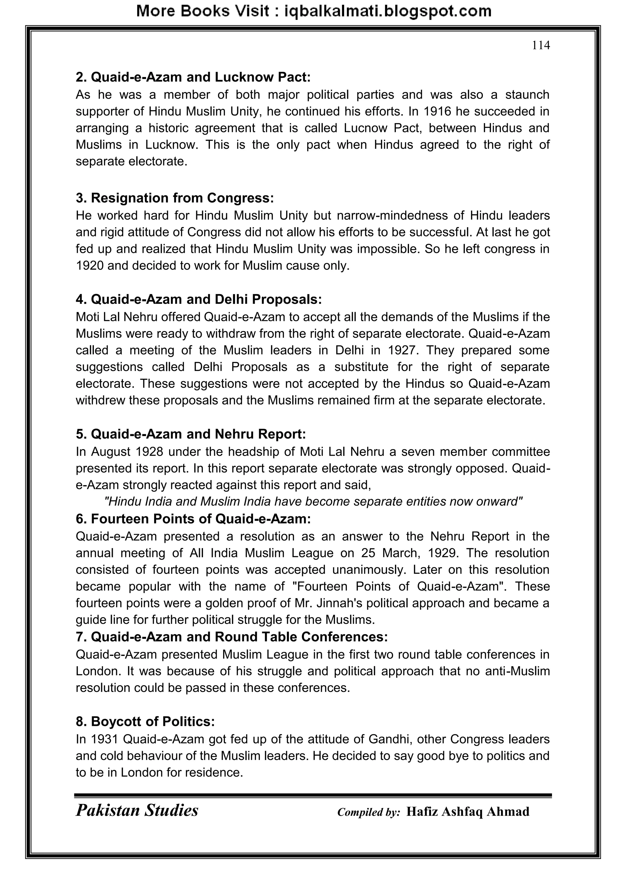 Pakistan Studies Compiled by: Hafiz Ashfaq Ahmad
114
2. Quaid-e-Azam and Lucknow Pact:
As he was a member of both major political parties and was also a staunch
supporter of Hindu Muslim Unity, he continued his efforts. In 1916 he succeeded in
arranging a historic agreement that is called Lucnow Pact, between Hindus and
Muslims in Lucknow. This is the only pact when Hindus agreed to the right of
separate electorate.
3. Resignation from Congress:
He worked hard for Hindu Muslim Unity but narrow-mindedness of Hindu leaders
and rigid attitude of Congress did not allow his efforts to be successful. At last he got
fed up and realized that Hindu Muslim Unity was impossible. So he left congress in
1920 and decided to work for Muslim cause only.
4. Quaid-e-Azam and Delhi Proposals:
Moti Lal Nehru offered Quaid-e-Azam to accept all the demands of the Muslims if the
Muslims were ready to withdraw from the right of separate electorate. Quaid-e-Azam
called a meeting of the Muslim leaders in Delhi in 1927. They prepared some
suggestions called Delhi Proposals as a substitute for the right of separate
electorate. These suggestions were not accepted by the Hindus so Quaid-e-Azam
withdrew these proposals and the Muslims remained firm at the separate electorate.
5. Quaid-e-Azam and Nehru Report:
In August 1928 under the headship of Moti Lal Nehru a seven member committee
presented its report. In this report separate electorate was strongly opposed. Quaid-
e-Azam strongly reacted against this report and said,
"Hindu India and Muslim India have become separate entities now onward"
6. Fourteen Points of Quaid-e-Azam:
Quaid-e-Azam presented a resolution as an answer to the Nehru Report in the
annual meeting of All India Muslim League on 25 March, 1929. The resolution
consisted of fourteen points was accepted unanimously. Later on this resolution
became popular with the name of "Fourteen Points of Quaid-e-Azam". These
fourteen points were a golden proof of Mr. Jinnah's political approach and became a
guide line for further political struggle for the Muslims.
7. Quaid-e-Azam and Round Table Conferences:
Quaid-e-Azam presented Muslim League in the first two round table conferences in
London. It was because of his struggle and political approach that no anti-Muslim
resolution could be passed in these conferences.
8. Boycott of Politics:
In 1931 Quaid-e-Azam got fed up of the attitude of Gandhi, other Congress leaders
and cold behaviour of the Muslim leaders. He decided to say good bye to politics and
to be in London for residence.
 