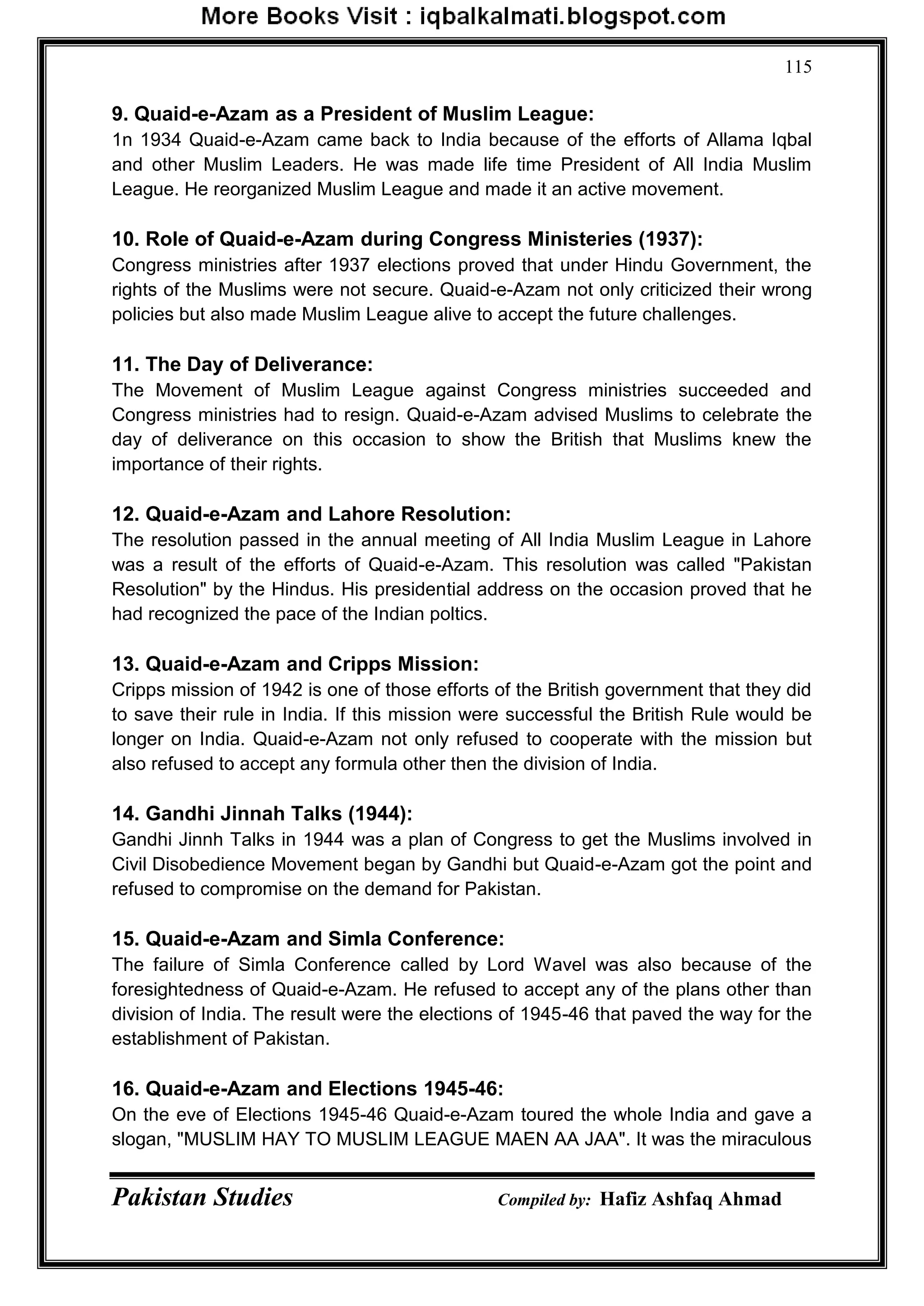 Pakistan Studies Compiled by: Hafiz Ashfaq Ahmad
115
9. Quaid-e-Azam as a President of Muslim League:
1n 1934 Quaid-e-Azam came back to India because of the efforts of Allama Iqbal
and other Muslim Leaders. He was made life time President of All India Muslim
League. He reorganized Muslim League and made it an active movement.
10. Role of Quaid-e-Azam during Congress Ministeries (1937):
Congress ministries after 1937 elections proved that under Hindu Government, the
rights of the Muslims were not secure. Quaid-e-Azam not only criticized their wrong
policies but also made Muslim League alive to accept the future challenges.
11. The Day of Deliverance:
The Movement of Muslim League against Congress ministries succeeded and
Congress ministries had to resign. Quaid-e-Azam advised Muslims to celebrate the
day of deliverance on this occasion to show the British that Muslims knew the
importance of their rights.
12. Quaid-e-Azam and Lahore Resolution:
The resolution passed in the annual meeting of All India Muslim League in Lahore
was a result of the efforts of Quaid-e-Azam. This resolution was called "Pakistan
Resolution" by the Hindus. His presidential address on the occasion proved that he
had recognized the pace of the Indian poltics.
13. Quaid-e-Azam and Cripps Mission:
Cripps mission of 1942 is one of those efforts of the British government that they did
to save their rule in India. If this mission were successful the British Rule would be
longer on India. Quaid-e-Azam not only refused to cooperate with the mission but
also refused to accept any formula other then the division of India.
14. Gandhi Jinnah Talks (1944):
Gandhi Jinnh Talks in 1944 was a plan of Congress to get the Muslims involved in
Civil Disobedience Movement began by Gandhi but Quaid-e-Azam got the point and
refused to compromise on the demand for Pakistan.
15. Quaid-e-Azam and Simla Conference:
The failure of Simla Conference called by Lord Wavel was also because of the
foresightedness of Quaid-e-Azam. He refused to accept any of the plans other than
division of India. The result were the elections of 1945-46 that paved the way for the
establishment of Pakistan.
16. Quaid-e-Azam and Elections 1945-46:
On the eve of Elections 1945-46 Quaid-e-Azam toured the whole India and gave a
slogan, "MUSLIM HAY TO MUSLIM LEAGUE MAEN AA JAA". It was the miraculous
 
