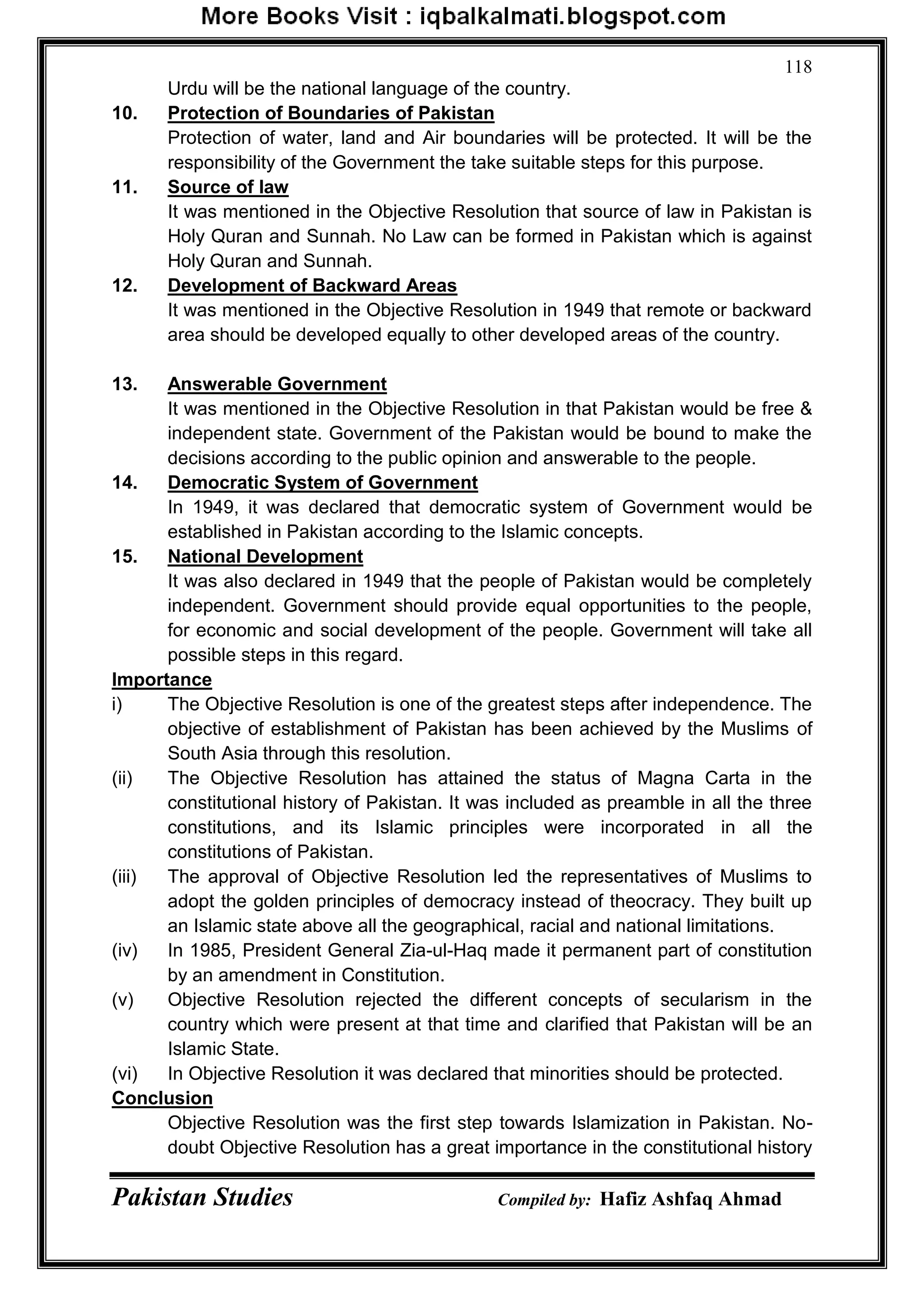 Pakistan Studies Compiled by: Hafiz Ashfaq Ahmad
118
Urdu will be the national language of the country.
10. Protection of Boundaries of Pakistan
Protection of water, land and Air boundaries will be protected. It will be the
responsibility of the Government the take suitable steps for this purpose.
11. Source of law
It was mentioned in the Objective Resolution that source of law in Pakistan is
Holy Quran and Sunnah. No Law can be formed in Pakistan which is against
Holy Quran and Sunnah.
12. Development of Backward Areas
It was mentioned in the Objective Resolution in 1949 that remote or backward
area should be developed equally to other developed areas of the country.
13. Answerable Government
It was mentioned in the Objective Resolution in that Pakistan would be free &
independent state. Government of the Pakistan would be bound to make the
decisions according to the public opinion and answerable to the people.
14. Democratic System of Government
In 1949, it was declared that democratic system of Government would be
established in Pakistan according to the Islamic concepts.
15. National Development
It was also declared in 1949 that the people of Pakistan would be completely
independent. Government should provide equal opportunities to the people,
for economic and social development of the people. Government will take all
possible steps in this regard.
Importance
i) The Objective Resolution is one of the greatest steps after independence. The
objective of establishment of Pakistan has been achieved by the Muslims of
South Asia through this resolution.
(ii) The Objective Resolution has attained the status of Magna Carta in the
constitutional history of Pakistan. It was included as preamble in all the three
constitutions, and its Islamic principles were incorporated in all the
constitutions of Pakistan.
(iii) The approval of Objective Resolution led the representatives of Muslims to
adopt the golden principles of democracy instead of theocracy. They built up
an Islamic state above all the geographical, racial and national limitations.
(iv) In 1985, President General Zia-ul-Haq made it permanent part of constitution
by an amendment in Constitution.
(v) Objective Resolution rejected the different concepts of secularism in the
country which were present at that time and clarified that Pakistan will be an
Islamic State.
(vi) In Objective Resolution it was declared that minorities should be protected.
Conclusion
Objective Resolution was the first step towards Islamization in Pakistan. No-
doubt Objective Resolution has a great importance in the constitutional history
 