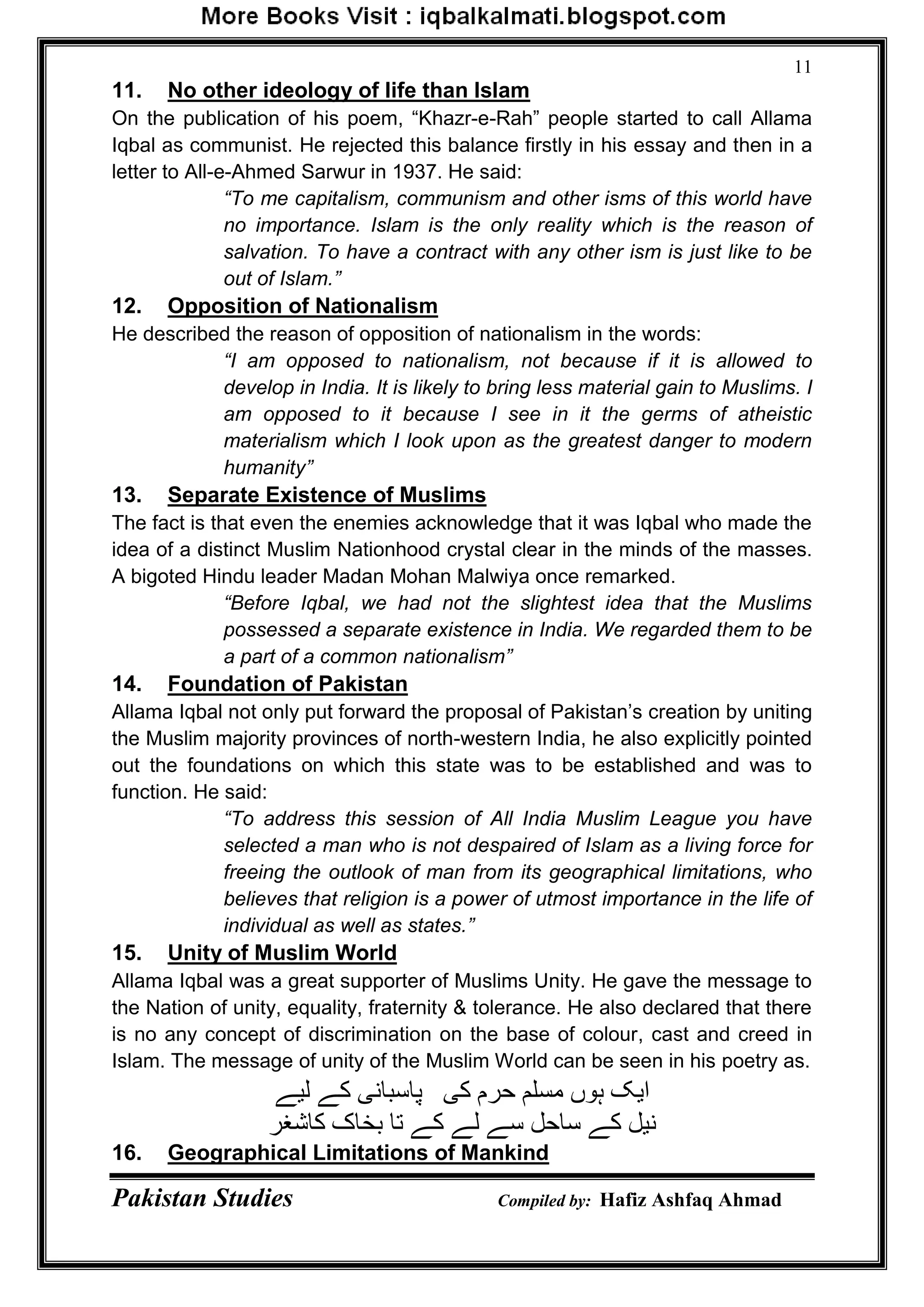 Pakistan Studies Compiled by: Hafiz Ashfaq Ahmad
11
11. No other ideology of life than Islam
On the publication of his poem, “Khazr-e-Rah” people started to call Allama
Iqbal as communist. He rejected this balance firstly in his essay and then in a
letter to All-e-Ahmed Sarwur in 1937. He said:
“To me capitalism, communism and other isms of this world have
no importance. Islam is the only reality which is the reason of
salvation. To have a contract with any other ism is just like to be
out of Islam.”
12. Opposition of Nationalism
He described the reason of opposition of nationalism in the words:
“I am opposed to nationalism, not because if it is allowed to
develop in India. It is likely to bring less material gain to Muslims. I
am opposed to it because I see in it the germs of atheistic
materialism which I look upon as the greatest danger to modern
humanity”
13. Separate Existence of Muslims
The fact is that even the enemies acknowledge that it was Iqbal who made the
idea of a distinct Muslim Nationhood crystal clear in the minds of the masses.
A bigoted Hindu leader Madan Mohan Malwiya once remarked.
“Before Iqbal, we had not the slightest idea that the Muslims
possessed a separate existence in India. We regarded them to be
a part of a common nationalism”
14. Foundation of Pakistan
Allama Iqbal not only put forward the proposal of Pakistan‟s creation by uniting
the Muslim majority provinces of north-western India, he also explicitly pointed
out the foundations on which this state was to be established and was to
function. He said:
“To address this session of All India Muslim League you have
selected a man who is not despaired of Islam as a living force for
freeing the outlook of man from its geographical limitations, who
believes that religion is a power of utmost importance in the life of
individual as well as states.”
15. Unity of Muslim World
Allama Iqbal was a great supporter of Muslims Unity. He gave the message to
the Nation of unity, equality, fraternity & tolerance. He also declared that there
is no any concept of discrimination on the base of colour, cast and creed in
Islam. The message of unity of the Muslim World can be seen in his poetry as.
‫لیے‬ ‫کے‬ ‫پاسبانی‬ ‫کی‬ ‫حرم‬ ‫هسلن‬ ‫ہوں‬ ‫ایک‬
‫کاشغر‬ ‫بخاک‬ ‫تا‬ ‫کے‬ ‫لے‬ ‫سے‬ ‫ساحل‬ ‫کے‬ ‫نیل‬
16. Geographical Limitations of Mankind
 