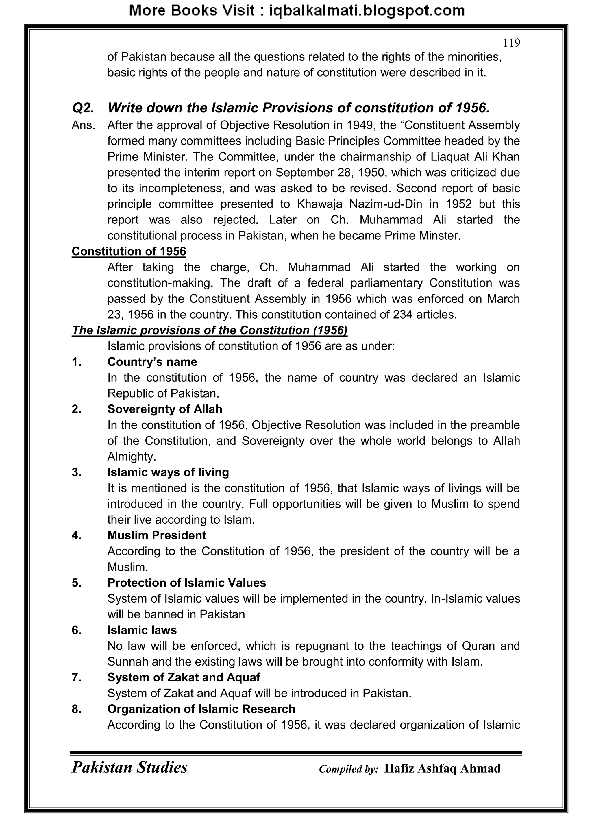 Pakistan Studies Compiled by: Hafiz Ashfaq Ahmad
119
of Pakistan because all the questions related to the rights of the minorities,
basic rights of the people and nature of constitution were described in it.
Q2. Write down the Islamic Provisions of constitution of 1956.
Ans. After the approval of Objective Resolution in 1949, the “Constituent Assembly
formed many committees including Basic Principles Committee headed by the
Prime Minister. The Committee, under the chairmanship of Liaquat Ali Khan
presented the interim report on September 28, 1950, which was criticized due
to its incompleteness, and was asked to be revised. Second report of basic
principle committee presented to Khawaja Nazim-ud-Din in 1952 but this
report was also rejected. Later on Ch. Muhammad Ali started the
constitutional process in Pakistan, when he became Prime Minster.
Constitution of 1956
After taking the charge, Ch. Muhammad Ali started the working on
constitution-making. The draft of a federal parliamentary Constitution was
passed by the Constituent Assembly in 1956 which was enforced on March
23, 1956 in the country. This constitution contained of 234 articles.
The Islamic provisions of the Constitution (1956)
Islamic provisions of constitution of 1956 are as under:
1. Country‟s name
In the constitution of 1956, the name of country was declared an Islamic
Republic of Pakistan.
2. Sovereignty of Allah
In the constitution of 1956, Objective Resolution was included in the preamble
of the Constitution, and Sovereignty over the whole world belongs to Allah
Almighty.
3. Islamic ways of living
It is mentioned is the constitution of 1956, that Islamic ways of livings will be
introduced in the country. Full opportunities will be given to Muslim to spend
their live according to Islam.
4. Muslim President
According to the Constitution of 1956, the president of the country will be a
Muslim.
5. Protection of Islamic Values
System of Islamic values will be implemented in the country. In-Islamic values
will be banned in Pakistan
6. Islamic laws
No law will be enforced, which is repugnant to the teachings of Quran and
Sunnah and the existing laws will be brought into conformity with Islam.
7. System of Zakat and Aquaf
System of Zakat and Aquaf will be introduced in Pakistan.
8. Organization of Islamic Research
According to the Constitution of 1956, it was declared organization of Islamic
 