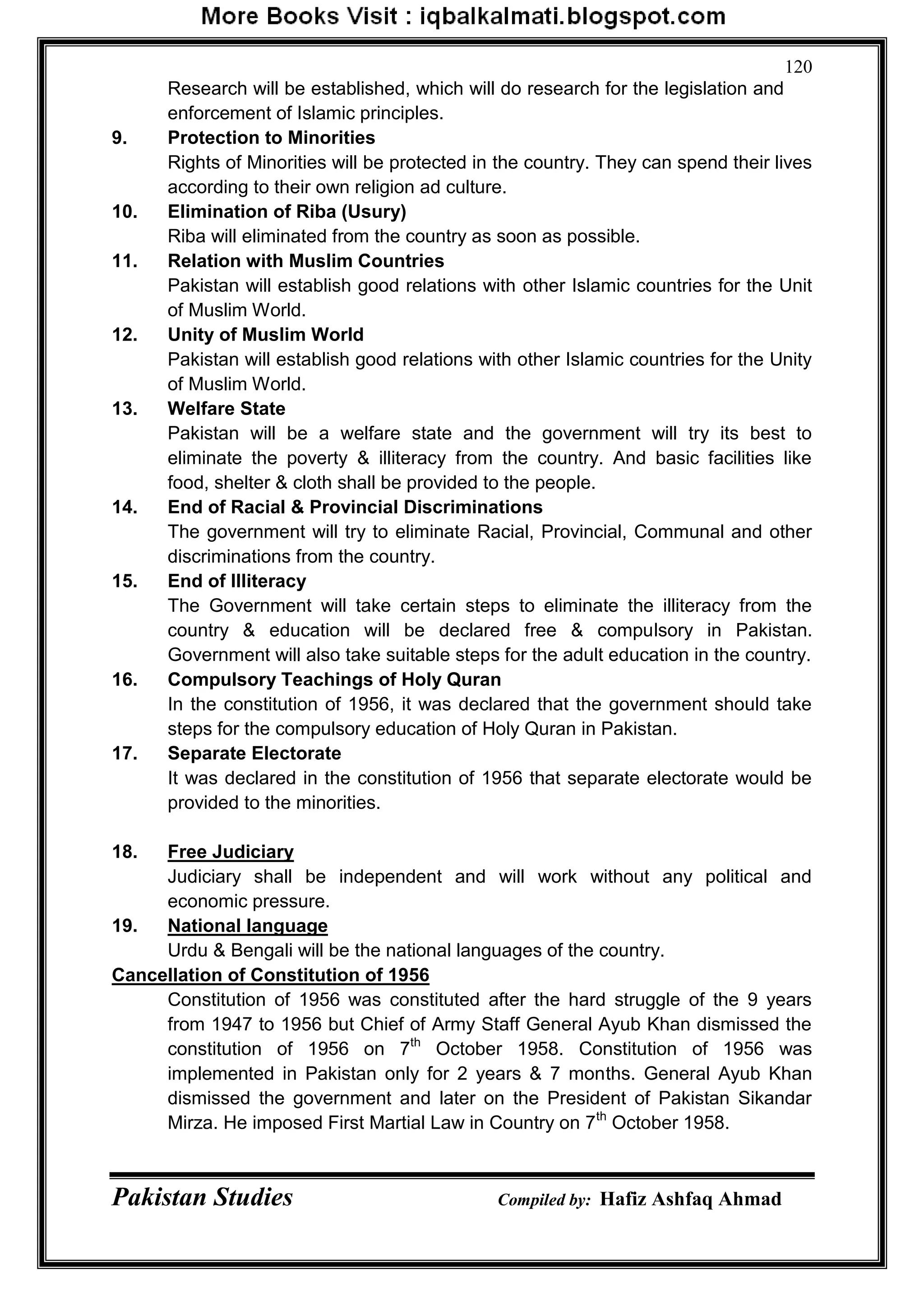 Pakistan Studies Compiled by: Hafiz Ashfaq Ahmad
120
Research will be established, which will do research for the legislation and
enforcement of Islamic principles.
9. Protection to Minorities
Rights of Minorities will be protected in the country. They can spend their lives
according to their own religion ad culture.
10. Elimination of Riba (Usury)
Riba will eliminated from the country as soon as possible.
11. Relation with Muslim Countries
Pakistan will establish good relations with other Islamic countries for the Unit
of Muslim World.
12. Unity of Muslim World
Pakistan will establish good relations with other Islamic countries for the Unity
of Muslim World.
13. Welfare State
Pakistan will be a welfare state and the government will try its best to
eliminate the poverty & illiteracy from the country. And basic facilities like
food, shelter & cloth shall be provided to the people.
14. End of Racial & Provincial Discriminations
The government will try to eliminate Racial, Provincial, Communal and other
discriminations from the country.
15. End of Illiteracy
The Government will take certain steps to eliminate the illiteracy from the
country & education will be declared free & compulsory in Pakistan.
Government will also take suitable steps for the adult education in the country.
16. Compulsory Teachings of Holy Quran
In the constitution of 1956, it was declared that the government should take
steps for the compulsory education of Holy Quran in Pakistan.
17. Separate Electorate
It was declared in the constitution of 1956 that separate electorate would be
provided to the minorities.
18. Free Judiciary
Judiciary shall be independent and will work without any political and
economic pressure.
19. National language
Urdu & Bengali will be the national languages of the country.
Cancellation of Constitution of 1956
Constitution of 1956 was constituted after the hard struggle of the 9 years
from 1947 to 1956 but Chief of Army Staff General Ayub Khan dismissed the
constitution of 1956 on 7th
October 1958. Constitution of 1956 was
implemented in Pakistan only for 2 years & 7 months. General Ayub Khan
dismissed the government and later on the President of Pakistan Sikandar
Mirza. He imposed First Martial Law in Country on 7th
October 1958.
 