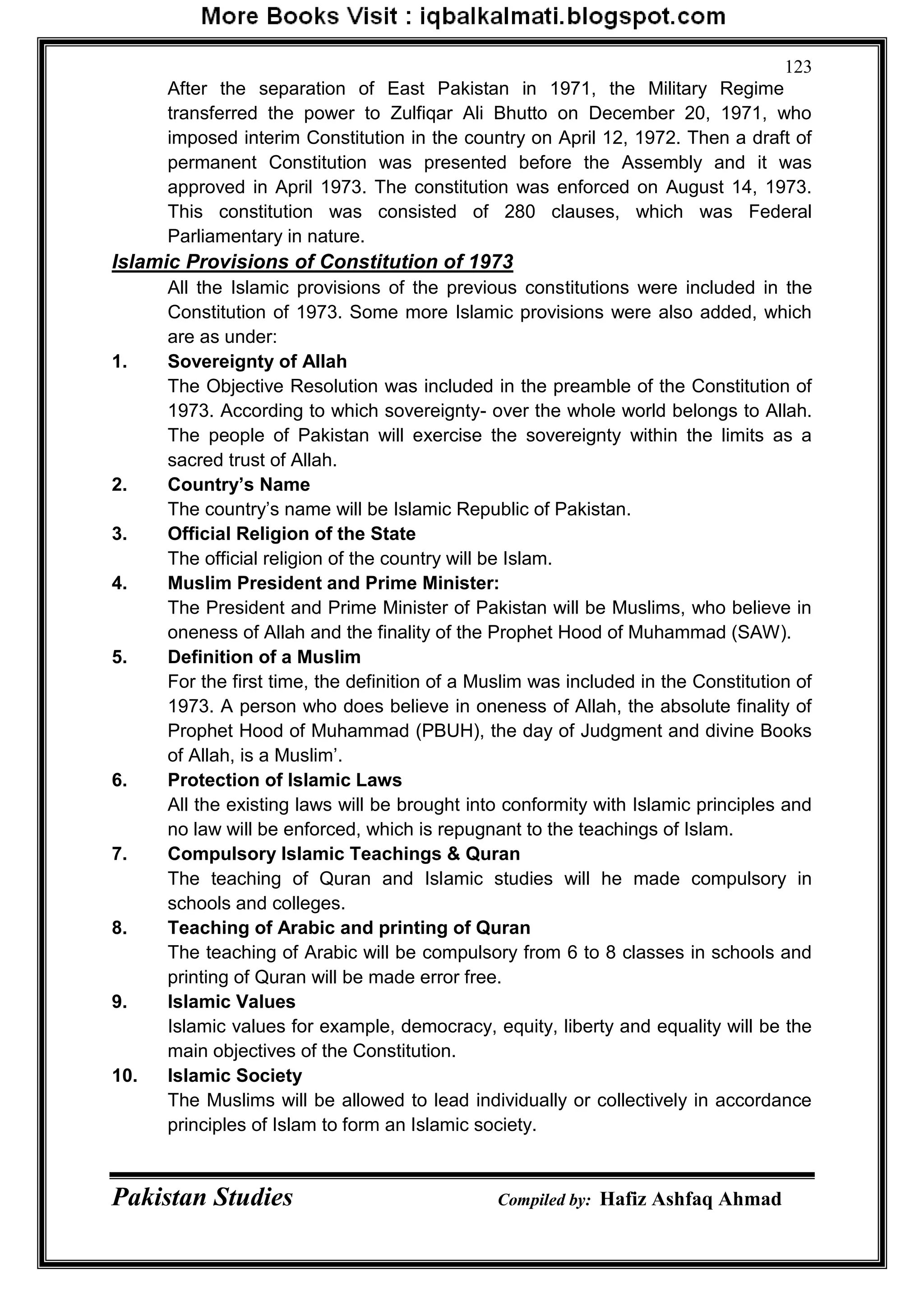 Pakistan Studies Compiled by: Hafiz Ashfaq Ahmad
123
After the separation of East Pakistan in 1971, the Military Regime
transferred the power to Zulfiqar Ali Bhutto on December 20, 1971, who
imposed interim Constitution in the country on April 12, 1972. Then a draft of
permanent Constitution was presented before the Assembly and it was
approved in April 1973. The constitution was enforced on August 14, 1973.
This constitution was consisted of 280 clauses, which was Federal
Parliamentary in nature.
Islamic Provisions of Constitution of 1973
All the Islamic provisions of the previous constitutions were included in the
Constitution of 1973. Some more Islamic provisions were also added, which
are as under:
1. Sovereignty of Allah
The Objective Resolution was included in the preamble of the Constitution of
1973. According to which sovereignty- over the whole world belongs to Allah.
The people of Pakistan will exercise the sovereignty within the limits as a
sacred trust of Allah.
2. Country‟s Name
The country‟s name will be Islamic Republic of Pakistan.
3. Official Religion of the State
The official religion of the country will be Islam.
4. Muslim President and Prime Minister:
The President and Prime Minister of Pakistan will be Muslims, who believe in
oneness of Allah and the finality of the Prophet Hood of Muhammad (SAW).
5. Definition of a Muslim
For the first time, the definition of a Muslim was included in the Constitution of
1973. A person who does believe in oneness of Allah, the absolute finality of
Prophet Hood of Muhammad (PBUH), the day of Judgment and divine Books
of Allah, is a Muslim‟.
6. Protection of Islamic Laws
All the existing laws will be brought into conformity with Islamic principles and
no law will be enforced, which is repugnant to the teachings of Islam.
7. Compulsory Islamic Teachings & Quran
The teaching of Quran and Islamic studies will he made compulsory in
schools and colleges.
8. Teaching of Arabic and printing of Quran
The teaching of Arabic will be compulsory from 6 to 8 classes in schools and
printing of Quran will be made error free.
9. Islamic Values
Islamic values for example, democracy, equity, liberty and equality will be the
main objectives of the Constitution.
10. Islamic Society
The Muslims will be allowed to lead individually or collectively in accordance
principles of Islam to form an Islamic society.
 