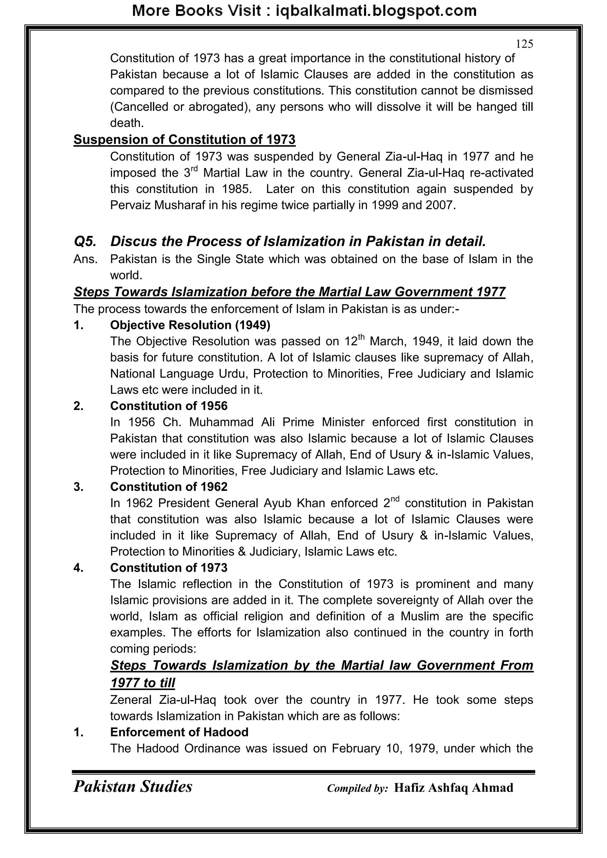 Pakistan Studies Compiled by: Hafiz Ashfaq Ahmad
125
Constitution of 1973 has a great importance in the constitutional history of
Pakistan because a lot of Islamic Clauses are added in the constitution as
compared to the previous constitutions. This constitution cannot be dismissed
(Cancelled or abrogated), any persons who will dissolve it will be hanged till
death.
Suspension of Constitution of 1973
Constitution of 1973 was suspended by General Zia-ul-Haq in 1977 and he
imposed the 3rd
Martial Law in the country. General Zia-ul-Haq re-activated
this constitution in 1985. Later on this constitution again suspended by
Pervaiz Musharaf in his regime twice partially in 1999 and 2007.
Q5. Discus the Process of Islamization in Pakistan in detail.
Ans. Pakistan is the Single State which was obtained on the base of Islam in the
world.
Steps Towards Islamization before the Martial Law Government 1977
The process towards the enforcement of Islam in Pakistan is as under:-
1. Objective Resolution (1949)
The Objective Resolution was passed on 12th
March, 1949, it laid down the
basis for future constitution. A lot of Islamic clauses like supremacy of Allah,
National Language Urdu, Protection to Minorities, Free Judiciary and Islamic
Laws etc were included in it.
2. Constitution of 1956
In 1956 Ch. Muhammad Ali Prime Minister enforced first constitution in
Pakistan that constitution was also Islamic because a lot of Islamic Clauses
were included in it like Supremacy of Allah, End of Usury & in-Islamic Values,
Protection to Minorities, Free Judiciary and Islamic Laws etc.
3. Constitution of 1962
In 1962 President General Ayub Khan enforced 2nd
constitution in Pakistan
that constitution was also Islamic because a lot of Islamic Clauses were
included in it like Supremacy of Allah, End of Usury & in-Islamic Values,
Protection to Minorities & Judiciary, Islamic Laws etc.
4. Constitution of 1973
The Islamic reflection in the Constitution of 1973 is prominent and many
Islamic provisions are added in it. The complete sovereignty of Allah over the
world, Islam as official religion and definition of a Muslim are the specific
examples. The efforts for Islamization also continued in the country in forth
coming periods:
Steps Towards Islamization by the Martial law Government From
1977 to till
Zeneral Zia-ul-Haq took over the country in 1977. He took some steps
towards Islamization in Pakistan which are as follows:
1. Enforcement of Hadood
The Hadood Ordinance was issued on February 10, 1979, under which the
 