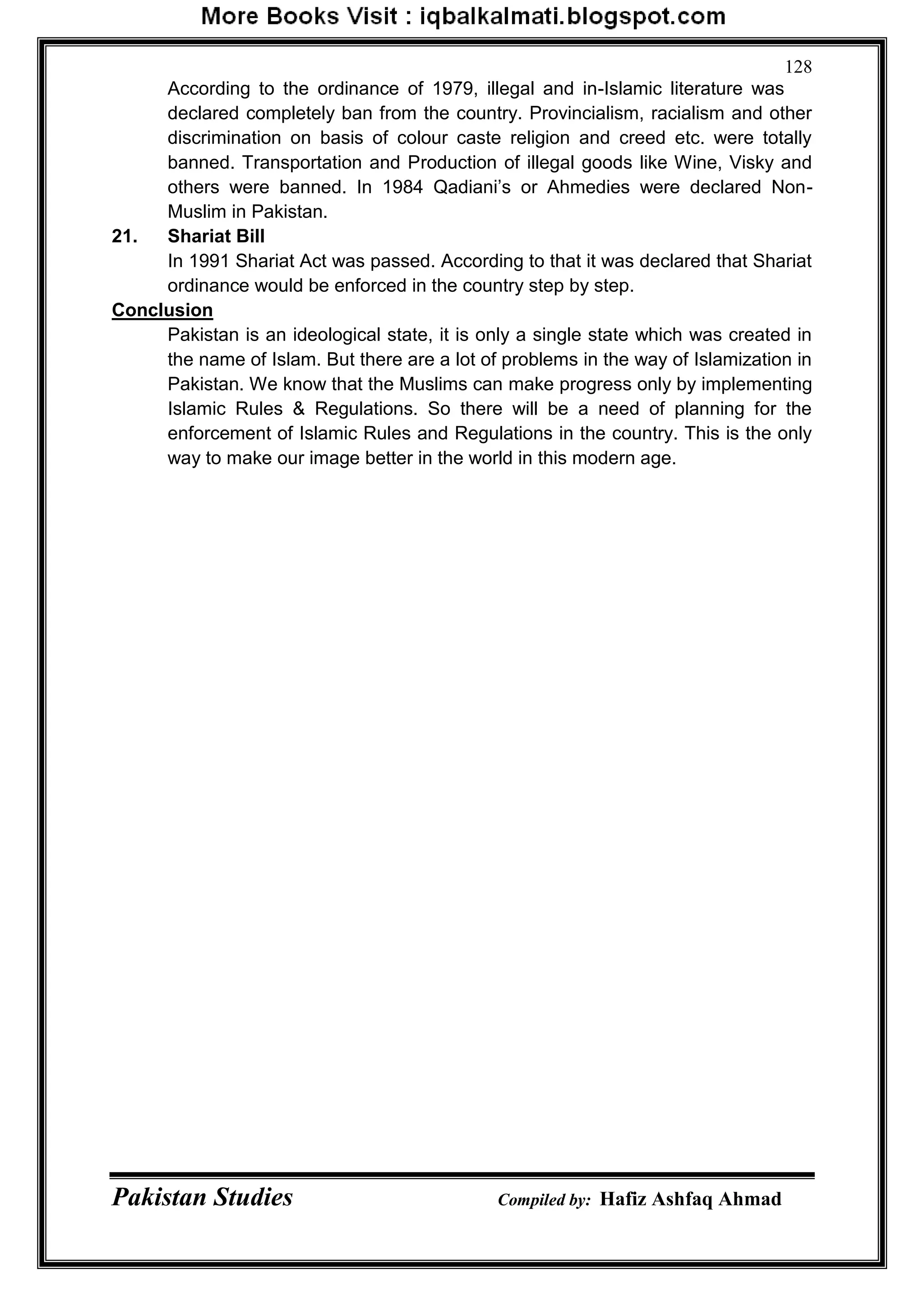 Pakistan Studies Compiled by: Hafiz Ashfaq Ahmad
128
According to the ordinance of 1979, illegal and in-Islamic literature was
declared completely ban from the country. Provincialism, racialism and other
discrimination on basis of colour caste religion and creed etc. were totally
banned. Transportation and Production of illegal goods like Wine, Visky and
others were banned. In 1984 Qadiani‟s or Ahmedies were declared Non-
Muslim in Pakistan.
21. Shariat Bill
In 1991 Shariat Act was passed. According to that it was declared that Shariat
ordinance would be enforced in the country step by step.
Conclusion
Pakistan is an ideological state, it is only a single state which was created in
the name of Islam. But there are a lot of problems in the way of Islamization in
Pakistan. We know that the Muslims can make progress only by implementing
Islamic Rules & Regulations. So there will be a need of planning for the
enforcement of Islamic Rules and Regulations in the country. This is the only
way to make our image better in the world in this modern age.
 