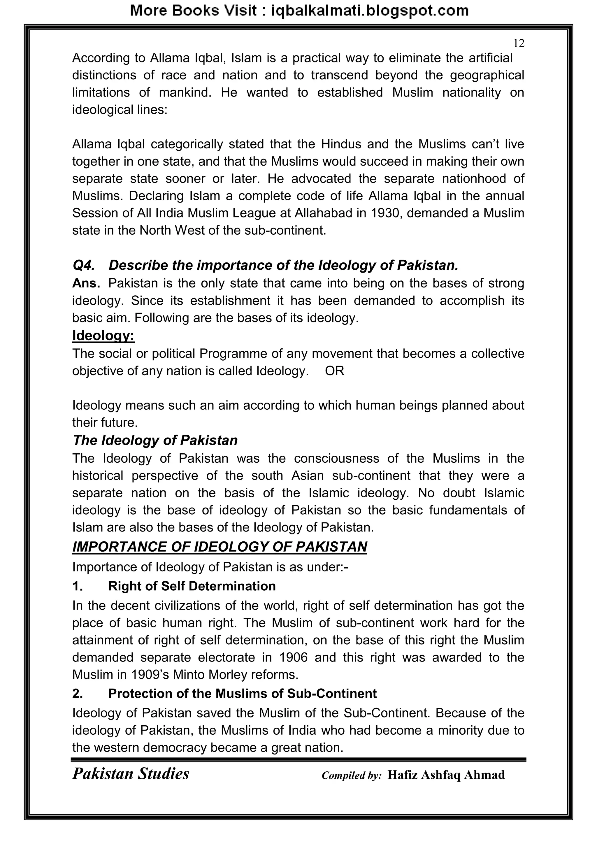 Pakistan Studies Compiled by: Hafiz Ashfaq Ahmad
12
According to Allama Iqbal, Islam is a practical way to eliminate the artificial
distinctions of race and nation and to transcend beyond the geographical
limitations of mankind. He wanted to established Muslim nationality on
ideological lines:
Allama lqbal categorically stated that the Hindus and the Muslims can‟t live
together in one state, and that the Muslims would succeed in making their own
separate state sooner or later. He advocated the separate nationhood of
Muslims. Declaring Islam a complete code of life Allama lqbal in the annual
Session of All India Muslim League at Allahabad in 1930, demanded a Muslim
state in the North West of the sub-continent.
Q4. Describe the importance of the Ideology of Pakistan.
Ans. Pakistan is the only state that came into being on the bases of strong
ideology. Since its establishment it has been demanded to accomplish its
basic aim. Following are the bases of its ideology.
Ideology:
The social or political Programme of any movement that becomes a collective
objective of any nation is called Ideology. OR
Ideology means such an aim according to which human beings planned about
their future.
The Ideology of Pakistan
The Ideology of Pakistan was the consciousness of the Muslims in the
historical perspective of the south Asian sub-continent that they were a
separate nation on the basis of the Islamic ideology. No doubt Islamic
ideology is the base of ideology of Pakistan so the basic fundamentals of
Islam are also the bases of the Ideology of Pakistan.
IMPORTANCE OF IDEOLOGY OF PAKISTAN
Importance of Ideology of Pakistan is as under:-
1. Right of Self Determination
In the decent civilizations of the world, right of self determination has got the
place of basic human right. The Muslim of sub-continent work hard for the
attainment of right of self determination, on the base of this right the Muslim
demanded separate electorate in 1906 and this right was awarded to the
Muslim in 1909‟s Minto Morley reforms.
2. Protection of the Muslims of Sub-Continent
Ideology of Pakistan saved the Muslim of the Sub-Continent. Because of the
ideology of Pakistan, the Muslims of India who had become a minority due to
the western democracy became a great nation.
 