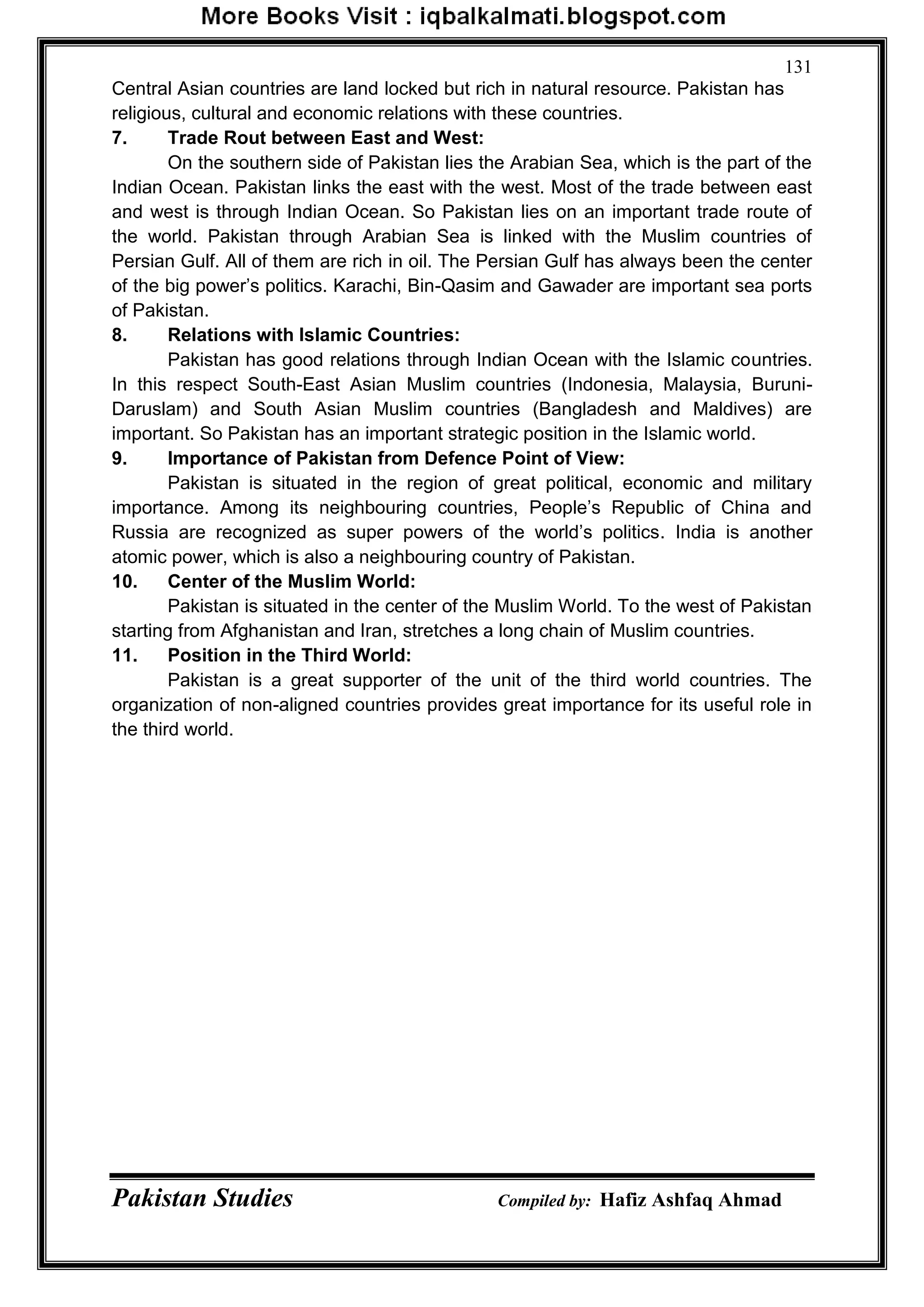 Pakistan Studies Compiled by: Hafiz Ashfaq Ahmad
131
Central Asian countries are land locked but rich in natural resource. Pakistan has
religious, cultural and economic relations with these countries.
7. Trade Rout between East and West:
On the southern side of Pakistan lies the Arabian Sea, which is the part of the
Indian Ocean. Pakistan links the east with the west. Most of the trade between east
and west is through Indian Ocean. So Pakistan lies on an important trade route of
the world. Pakistan through Arabian Sea is linked with the Muslim countries of
Persian Gulf. All of them are rich in oil. The Persian Gulf has always been the center
of the big power‟s politics. Karachi, Bin-Qasim and Gawader are important sea ports
of Pakistan.
8. Relations with Islamic Countries:
Pakistan has good relations through Indian Ocean with the Islamic countries.
In this respect South-East Asian Muslim countries (Indonesia, Malaysia, Buruni-
Daruslam) and South Asian Muslim countries (Bangladesh and Maldives) are
important. So Pakistan has an important strategic position in the Islamic world.
9. Importance of Pakistan from Defence Point of View:
Pakistan is situated in the region of great political, economic and military
importance. Among its neighbouring countries, People‟s Republic of China and
Russia are recognized as super powers of the world‟s politics. India is another
atomic power, which is also a neighbouring country of Pakistan.
10. Center of the Muslim World:
Pakistan is situated in the center of the Muslim World. To the west of Pakistan
starting from Afghanistan and Iran, stretches a long chain of Muslim countries.
11. Position in the Third World:
Pakistan is a great supporter of the unit of the third world countries. The
organization of non-aligned countries provides great importance for its useful role in
the third world.
 