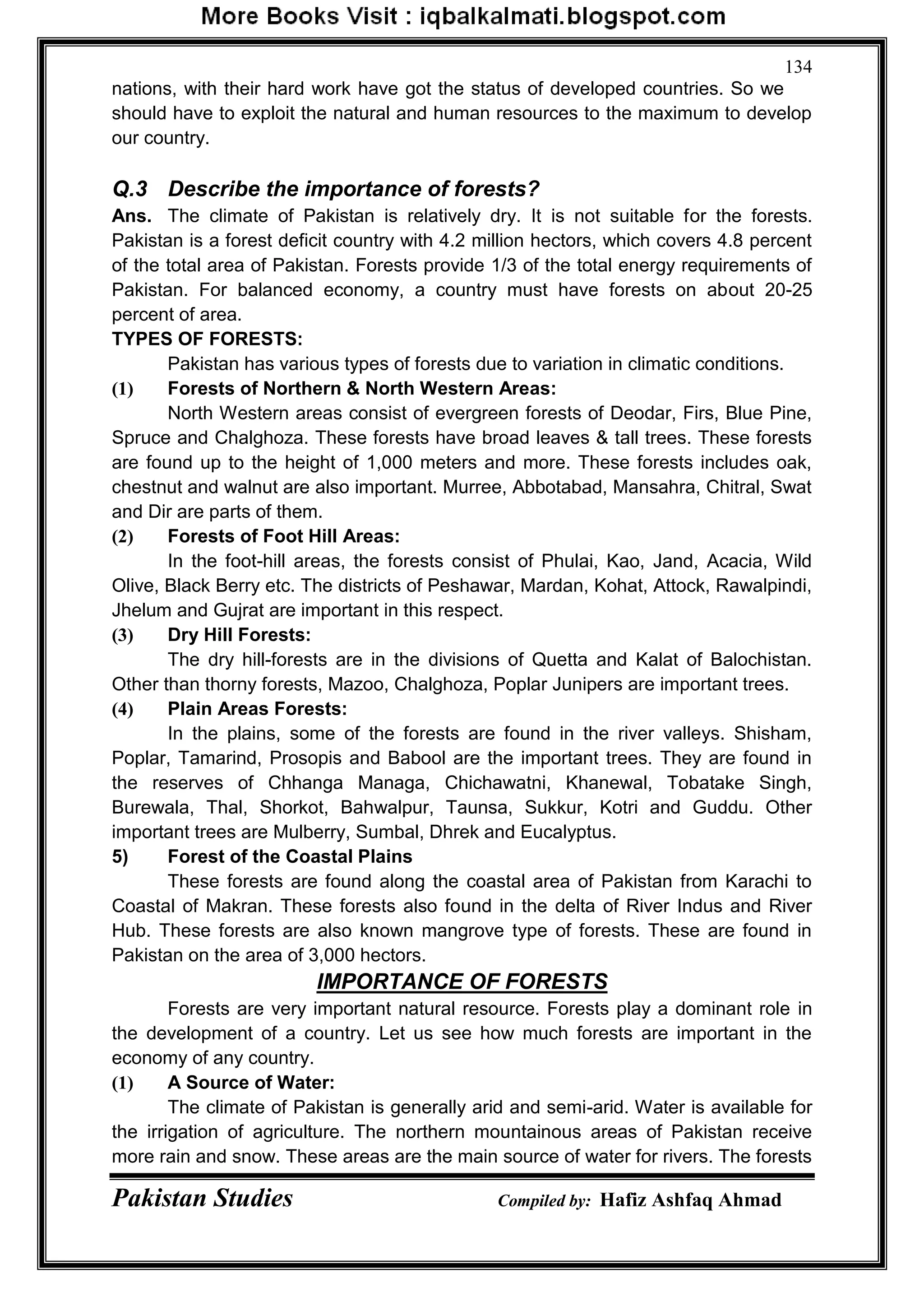 Pakistan Studies Compiled by: Hafiz Ashfaq Ahmad
134
nations, with their hard work have got the status of developed countries. So we
should have to exploit the natural and human resources to the maximum to develop
our country.
Q.3 Describe the importance of forests?
Ans. The climate of Pakistan is relatively dry. It is not suitable for the forests.
Pakistan is a forest deficit country with 4.2 million hectors, which covers 4.8 percent
of the total area of Pakistan. Forests provide 1/3 of the total energy requirements of
Pakistan. For balanced economy, a country must have forests on about 20-25
percent of area.
TYPES OF FORESTS:
Pakistan has various types of forests due to variation in climatic conditions.
(1) Forests of Northern & North Western Areas:
North Western areas consist of evergreen forests of Deodar, Firs, Blue Pine,
Spruce and Chalghoza. These forests have broad leaves & tall trees. These forests
are found up to the height of 1,000 meters and more. These forests includes oak,
chestnut and walnut are also important. Murree, Abbotabad, Mansahra, Chitral, Swat
and Dir are parts of them.
(2) Forests of Foot Hill Areas:
In the foot-hill areas, the forests consist of Phulai, Kao, Jand, Acacia, Wild
Olive, Black Berry etc. The districts of Peshawar, Mardan, Kohat, Attock, Rawalpindi,
Jhelum and Gujrat are important in this respect.
(3) Dry Hill Forests:
The dry hill-forests are in the divisions of Quetta and Kalat of Balochistan.
Other than thorny forests, Mazoo, Chalghoza, Poplar Junipers are important trees.
(4) Plain Areas Forests:
In the plains, some of the forests are found in the river valleys. Shisham,
Poplar, Tamarind, Prosopis and Babool are the important trees. They are found in
the reserves of Chhanga Managa, Chichawatni, Khanewal, Tobatake Singh,
Burewala, Thal, Shorkot, Bahwalpur, Taunsa, Sukkur, Kotri and Guddu. Other
important trees are Mulberry, Sumbal, Dhrek and Eucalyptus.
5) Forest of the Coastal Plains
These forests are found along the coastal area of Pakistan from Karachi to
Coastal of Makran. These forests also found in the delta of River Indus and River
Hub. These forests are also known mangrove type of forests. These are found in
Pakistan on the area of 3,000 hectors.
IMPORTANCE OF FORESTS
Forests are very important natural resource. Forests play a dominant role in
the development of a country. Let us see how much forests are important in the
economy of any country.
(1) A Source of Water:
The climate of Pakistan is generally arid and semi-arid. Water is available for
the irrigation of agriculture. The northern mountainous areas of Pakistan receive
more rain and snow. These areas are the main source of water for rivers. The forests
 