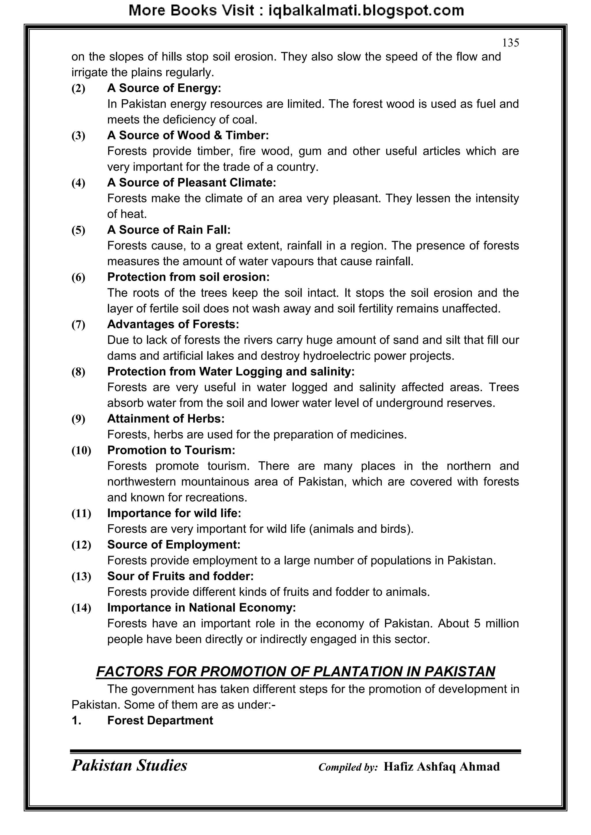 Pakistan Studies Compiled by: Hafiz Ashfaq Ahmad
135
on the slopes of hills stop soil erosion. They also slow the speed of the flow and
irrigate the plains regularly.
(2) A Source of Energy:
In Pakistan energy resources are limited. The forest wood is used as fuel and
meets the deficiency of coal.
(3) A Source of Wood & Timber:
Forests provide timber, fire wood, gum and other useful articles which are
very important for the trade of a country.
(4) A Source of Pleasant Climate:
Forests make the climate of an area very pleasant. They lessen the intensity
of heat.
(5) A Source of Rain Fall:
Forests cause, to a great extent, rainfall in a region. The presence of forests
measures the amount of water vapours that cause rainfall.
(6) Protection from soil erosion:
The roots of the trees keep the soil intact. It stops the soil erosion and the
layer of fertile soil does not wash away and soil fertility remains unaffected.
(7) Advantages of Forests:
Due to lack of forests the rivers carry huge amount of sand and silt that fill our
dams and artificial lakes and destroy hydroelectric power projects.
(8) Protection from Water Logging and salinity:
Forests are very useful in water logged and salinity affected areas. Trees
absorb water from the soil and lower water level of underground reserves.
(9) Attainment of Herbs:
Forests, herbs are used for the preparation of medicines.
(10) Promotion to Tourism:
Forests promote tourism. There are many places in the northern and
northwestern mountainous area of Pakistan, which are covered with forests
and known for recreations.
(11) Importance for wild life:
Forests are very important for wild life (animals and birds).
(12) Source of Employment:
Forests provide employment to a large number of populations in Pakistan.
(13) Sour of Fruits and fodder:
Forests provide different kinds of fruits and fodder to animals.
(14) Importance in National Economy:
Forests have an important role in the economy of Pakistan. About 5 million
people have been directly or indirectly engaged in this sector.
FACTORS FOR PROMOTION OF PLANTATION IN PAKISTAN
The government has taken different steps for the promotion of development in
Pakistan. Some of them are as under:-
1. Forest Department
 