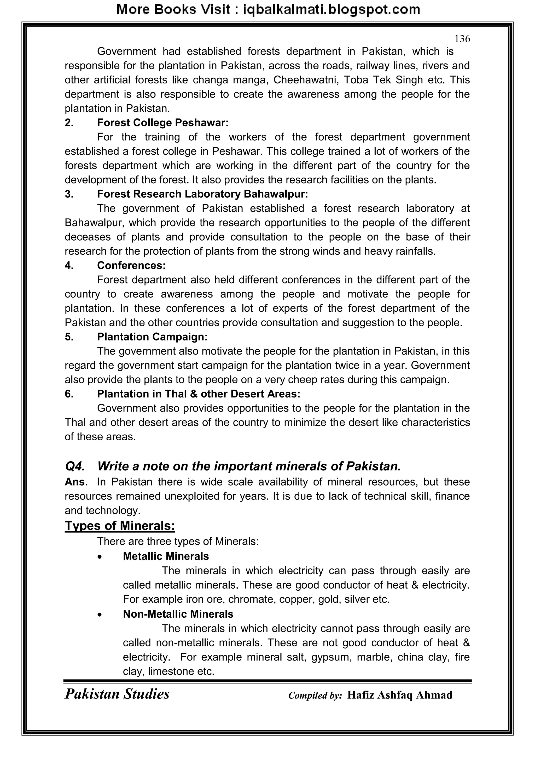 Pakistan Studies Compiled by: Hafiz Ashfaq Ahmad
136
Government had established forests department in Pakistan, which is
responsible for the plantation in Pakistan, across the roads, railway lines, rivers and
other artificial forests like changa manga, Cheehawatni, Toba Tek Singh etc. This
department is also responsible to create the awareness among the people for the
plantation in Pakistan.
2. Forest College Peshawar:
For the training of the workers of the forest department government
established a forest college in Peshawar. This college trained a lot of workers of the
forests department which are working in the different part of the country for the
development of the forest. It also provides the research facilities on the plants.
3. Forest Research Laboratory Bahawalpur:
The government of Pakistan established a forest research laboratory at
Bahawalpur, which provide the research opportunities to the people of the different
deceases of plants and provide consultation to the people on the base of their
research for the protection of plants from the strong winds and heavy rainfalls.
4. Conferences:
Forest department also held different conferences in the different part of the
country to create awareness among the people and motivate the people for
plantation. In these conferences a lot of experts of the forest department of the
Pakistan and the other countries provide consultation and suggestion to the people.
5. Plantation Campaign:
The government also motivate the people for the plantation in Pakistan, in this
regard the government start campaign for the plantation twice in a year. Government
also provide the plants to the people on a very cheep rates during this campaign.
6. Plantation in Thal & other Desert Areas:
Government also provides opportunities to the people for the plantation in the
Thal and other desert areas of the country to minimize the desert like characteristics
of these areas.
Q4. Write a note on the important minerals of Pakistan.
Ans. In Pakistan there is wide scale availability of mineral resources, but these
resources remained unexploited for years. It is due to lack of technical skill, finance
and technology.
Types of Minerals:
There are three types of Minerals:
 Metallic Minerals
The minerals in which electricity can pass through easily are
called metallic minerals. These are good conductor of heat & electricity.
For example iron ore, chromate, copper, gold, silver etc.
 Non-Metallic Minerals
The minerals in which electricity cannot pass through easily are
called non-metallic minerals. These are not good conductor of heat &
electricity. For example mineral salt, gypsum, marble, china clay, fire
clay, limestone etc.
 
