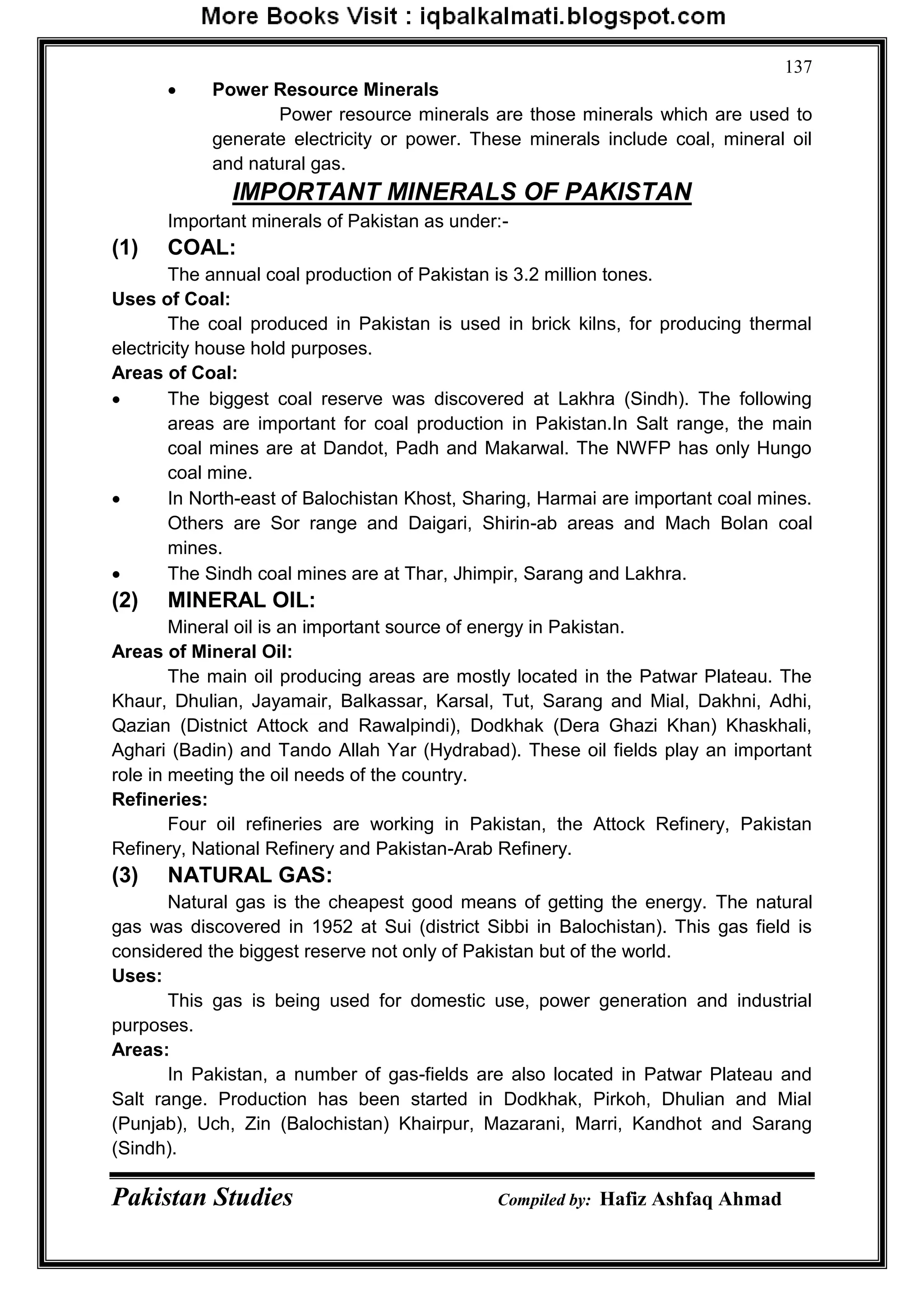 Pakistan Studies Compiled by: Hafiz Ashfaq Ahmad
137
 Power Resource Minerals
Power resource minerals are those minerals which are used to
generate electricity or power. These minerals include coal, mineral oil
and natural gas.
IMPORTANT MINERALS OF PAKISTAN
Important minerals of Pakistan as under:-
(1) COAL:
The annual coal production of Pakistan is 3.2 million tones.
Uses of Coal:
The coal produced in Pakistan is used in brick kilns, for producing thermal
electricity house hold purposes.
Areas of Coal:
 The biggest coal reserve was discovered at Lakhra (Sindh). The following
areas are important for coal production in Pakistan.In Salt range, the main
coal mines are at Dandot, Padh and Makarwal. The NWFP has only Hungo
coal mine.
 In North-east of Balochistan Khost, Sharing, Harmai are important coal mines.
Others are Sor range and Daigari, Shirin-ab areas and Mach Bolan coal
mines.
 The Sindh coal mines are at Thar, Jhimpir, Sarang and Lakhra.
(2) MINERAL OIL:
Mineral oil is an important source of energy in Pakistan.
Areas of Mineral Oil:
The main oil producing areas are mostly located in the Patwar Plateau. The
Khaur, Dhulian, Jayamair, Balkassar, Karsal, Tut, Sarang and Mial, Dakhni, Adhi,
Qazian (Distnict Attock and Rawalpindi), Dodkhak (Dera Ghazi Khan) Khaskhali,
Aghari (Badin) and Tando Allah Yar (Hydrabad). These oil fields play an important
role in meeting the oil needs of the country.
Refineries:
Four oil refineries are working in Pakistan, the Attock Refinery, Pakistan
Refinery, National Refinery and Pakistan-Arab Refinery.
(3) NATURAL GAS:
Natural gas is the cheapest good means of getting the energy. The natural
gas was discovered in 1952 at Sui (district Sibbi in Balochistan). This gas field is
considered the biggest reserve not only of Pakistan but of the world.
Uses:
This gas is being used for domestic use, power generation and industrial
purposes.
Areas:
In Pakistan, a number of gas-fields are also located in Patwar Plateau and
Salt range. Production has been started in Dodkhak, Pirkoh, Dhulian and Mial
(Punjab), Uch, Zin (Balochistan) Khairpur, Mazarani, Marri, Kandhot and Sarang
(Sindh).
 