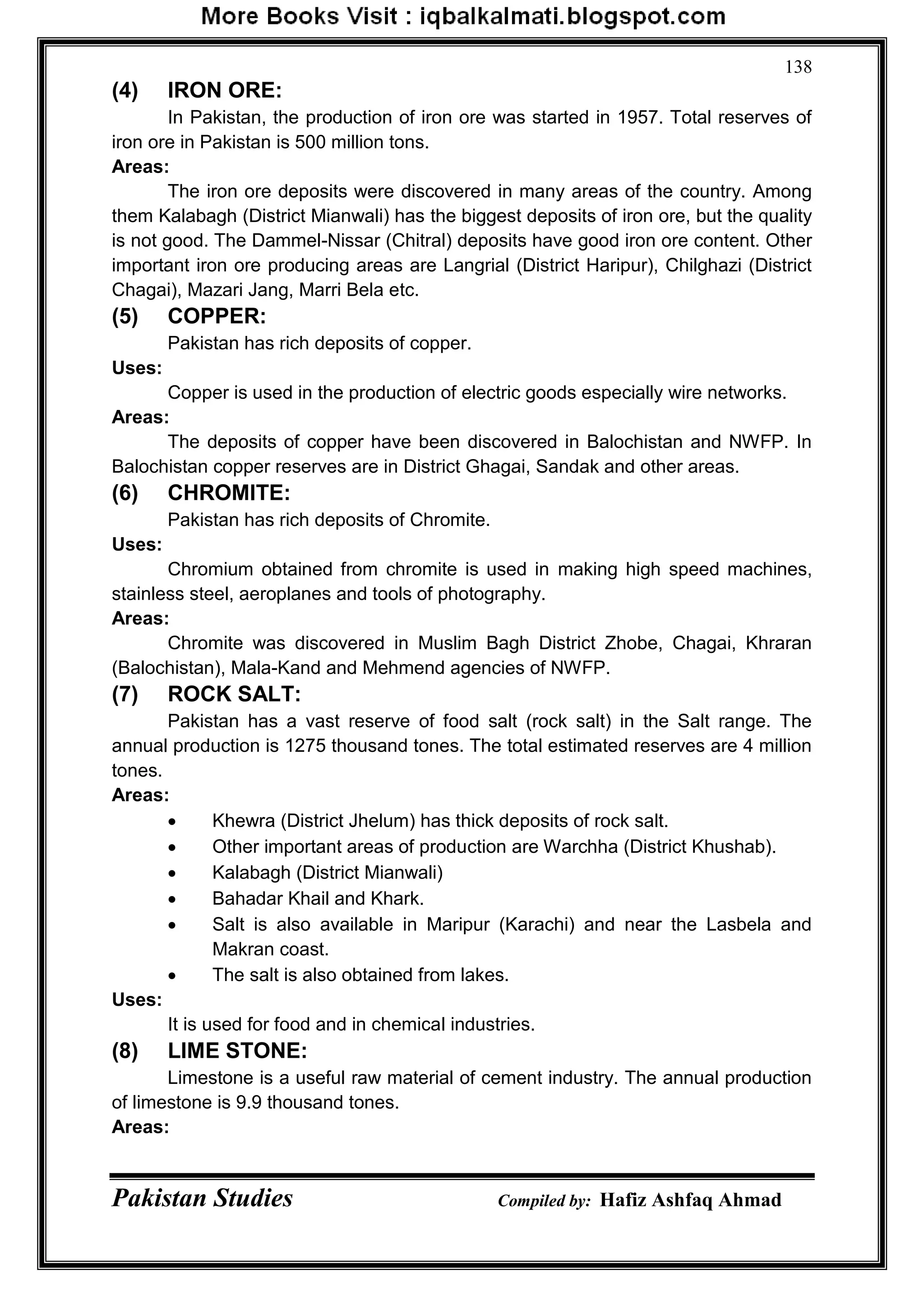Pakistan Studies Compiled by: Hafiz Ashfaq Ahmad
138
(4) IRON ORE:
In Pakistan, the production of iron ore was started in 1957. Total reserves of
iron ore in Pakistan is 500 million tons.
Areas:
The iron ore deposits were discovered in many areas of the country. Among
them Kalabagh (District Mianwali) has the biggest deposits of iron ore, but the quality
is not good. The Dammel-Nissar (Chitral) deposits have good iron ore content. Other
important iron ore producing areas are Langrial (District Haripur), Chilghazi (District
Chagai), Mazari Jang, Marri Bela etc.
(5) COPPER:
Pakistan has rich deposits of copper.
Uses:
Copper is used in the production of electric goods especially wire networks.
Areas:
The deposits of copper have been discovered in Balochistan and NWFP. In
Balochistan copper reserves are in District Ghagai, Sandak and other areas.
(6) CHROMITE:
Pakistan has rich deposits of Chromite.
Uses:
Chromium obtained from chromite is used in making high speed machines,
stainless steel, aeroplanes and tools of photography.
Areas:
Chromite was discovered in Muslim Bagh District Zhobe, Chagai, Khraran
(Balochistan), Mala-Kand and Mehmend agencies of NWFP.
(7) ROCK SALT:
Pakistan has a vast reserve of food salt (rock salt) in the Salt range. The
annual production is 1275 thousand tones. The total estimated reserves are 4 million
tones.
Areas:
 Khewra (District Jhelum) has thick deposits of rock salt.
 Other important areas of production are Warchha (District Khushab).
 Kalabagh (District Mianwali)
 Bahadar Khail and Khark.
 Salt is also available in Maripur (Karachi) and near the Lasbela and
Makran coast.
 The salt is also obtained from lakes.
Uses:
It is used for food and in chemical industries.
(8) LIME STONE:
Limestone is a useful raw material of cement industry. The annual production
of limestone is 9.9 thousand tones.
Areas:
 