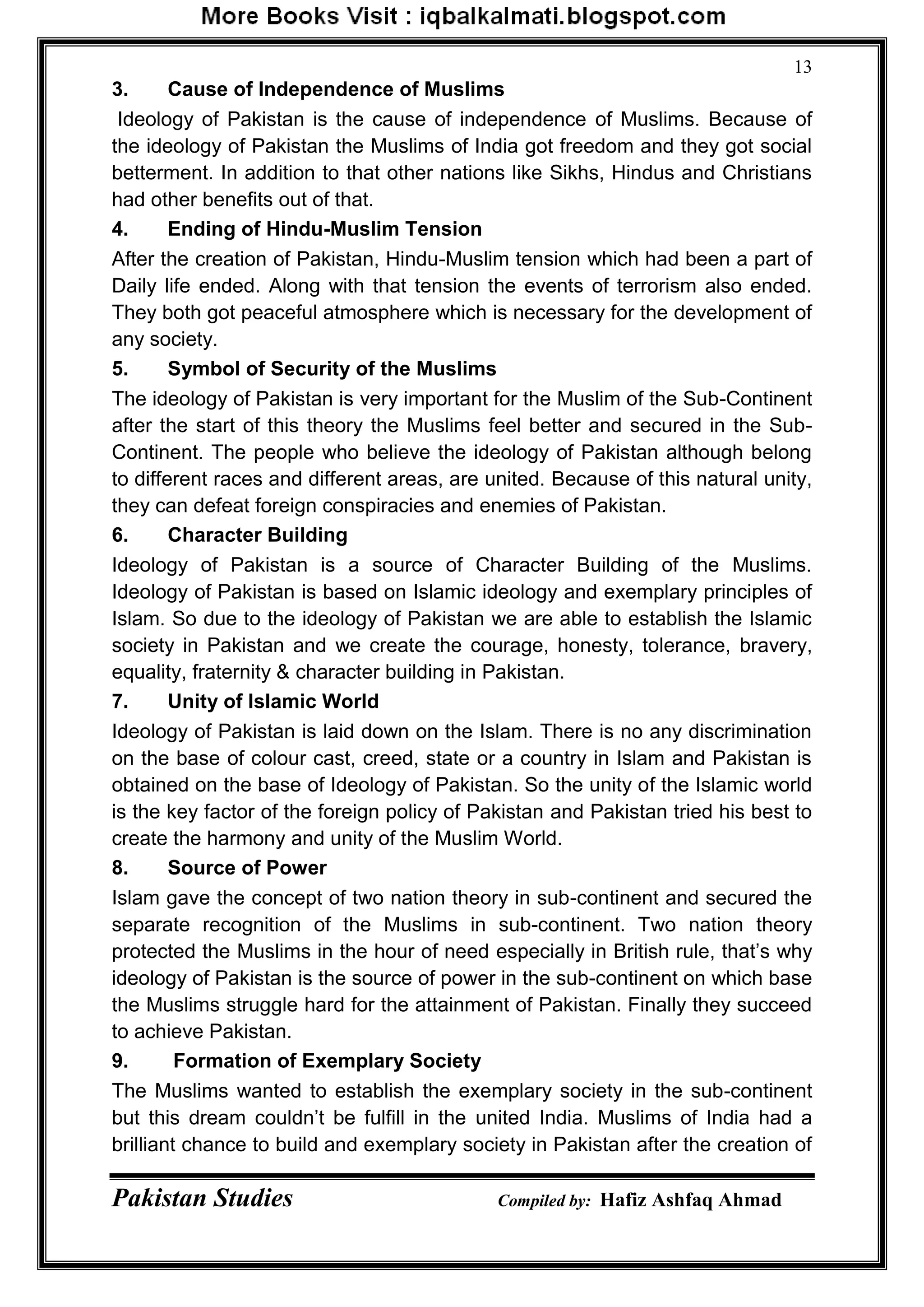 Pakistan Studies Compiled by: Hafiz Ashfaq Ahmad
13
3. Cause of Independence of Muslims
Ideology of Pakistan is the cause of independence of Muslims. Because of
the ideology of Pakistan the Muslims of India got freedom and they got social
betterment. In addition to that other nations like Sikhs, Hindus and Christians
had other benefits out of that.
4. Ending of Hindu-Muslim Tension
After the creation of Pakistan, Hindu-Muslim tension which had been a part of
Daily life ended. Along with that tension the events of terrorism also ended.
They both got peaceful atmosphere which is necessary for the development of
any society.
5. Symbol of Security of the Muslims
The ideology of Pakistan is very important for the Muslim of the Sub-Continent
after the start of this theory the Muslims feel better and secured in the Sub-
Continent. The people who believe the ideology of Pakistan although belong
to different races and different areas, are united. Because of this natural unity,
they can defeat foreign conspiracies and enemies of Pakistan.
6. Character Building
Ideology of Pakistan is a source of Character Building of the Muslims.
Ideology of Pakistan is based on Islamic ideology and exemplary principles of
Islam. So due to the ideology of Pakistan we are able to establish the Islamic
society in Pakistan and we create the courage, honesty, tolerance, bravery,
equality, fraternity & character building in Pakistan.
7. Unity of Islamic World
Ideology of Pakistan is laid down on the Islam. There is no any discrimination
on the base of colour cast, creed, state or a country in Islam and Pakistan is
obtained on the base of Ideology of Pakistan. So the unity of the Islamic world
is the key factor of the foreign policy of Pakistan and Pakistan tried his best to
create the harmony and unity of the Muslim World.
8. Source of Power
Islam gave the concept of two nation theory in sub-continent and secured the
separate recognition of the Muslims in sub-continent. Two nation theory
protected the Muslims in the hour of need especially in British rule, that‟s why
ideology of Pakistan is the source of power in the sub-continent on which base
the Muslims struggle hard for the attainment of Pakistan. Finally they succeed
to achieve Pakistan.
9. Formation of Exemplary Society
The Muslims wanted to establish the exemplary society in the sub-continent
but this dream couldn‟t be fulfill in the united India. Muslims of India had a
brilliant chance to build and exemplary society in Pakistan after the creation of
 