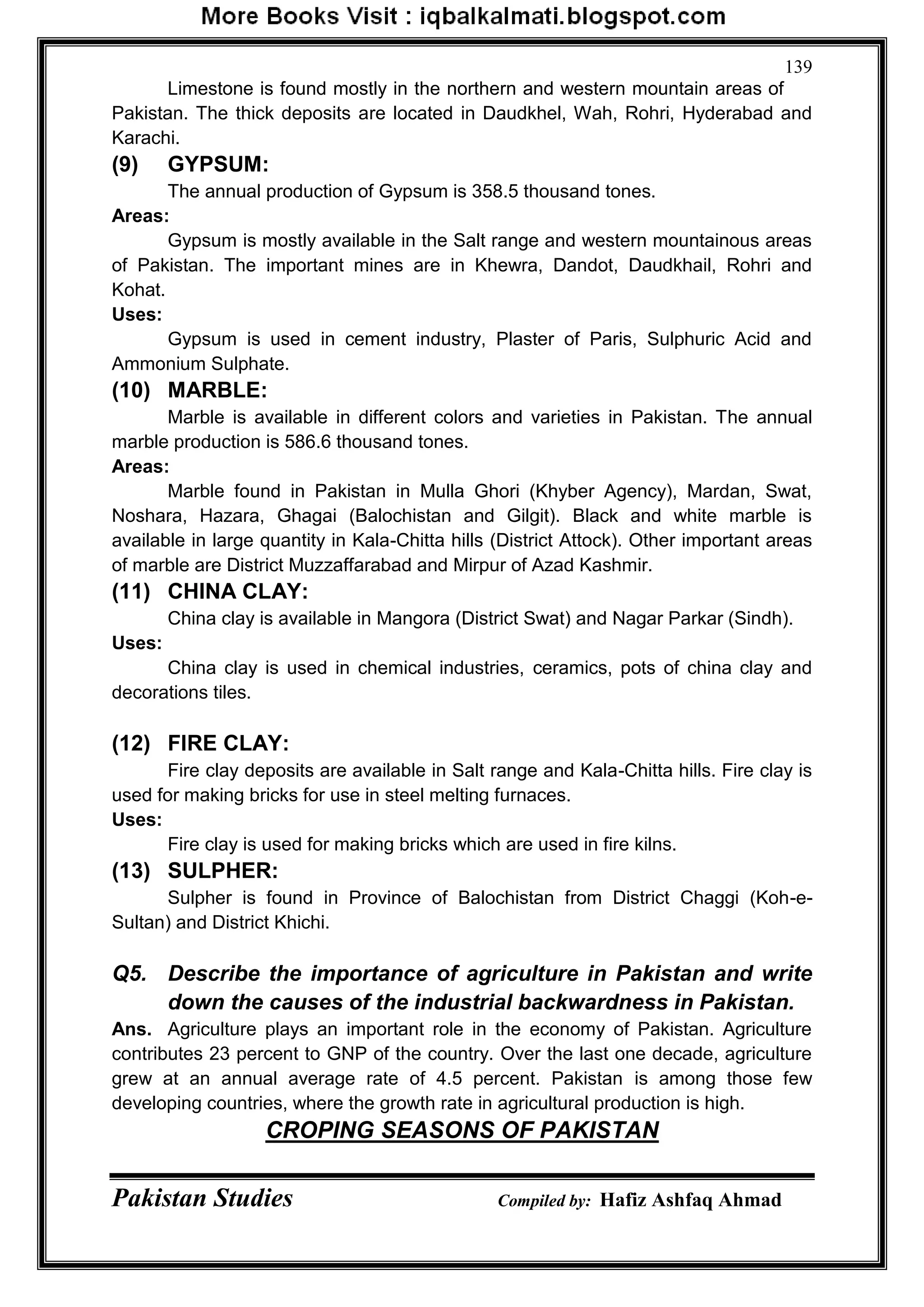 Pakistan Studies Compiled by: Hafiz Ashfaq Ahmad
139
Limestone is found mostly in the northern and western mountain areas of
Pakistan. The thick deposits are located in Daudkhel, Wah, Rohri, Hyderabad and
Karachi.
(9) GYPSUM:
The annual production of Gypsum is 358.5 thousand tones.
Areas:
Gypsum is mostly available in the Salt range and western mountainous areas
of Pakistan. The important mines are in Khewra, Dandot, Daudkhail, Rohri and
Kohat.
Uses:
Gypsum is used in cement industry, Plaster of Paris, Sulphuric Acid and
Ammonium Sulphate.
(10) MARBLE:
Marble is available in different colors and varieties in Pakistan. The annual
marble production is 586.6 thousand tones.
Areas:
Marble found in Pakistan in Mulla Ghori (Khyber Agency), Mardan, Swat,
Noshara, Hazara, Ghagai (Balochistan and Gilgit). Black and white marble is
available in large quantity in Kala-Chitta hills (District Attock). Other important areas
of marble are District Muzzaffarabad and Mirpur of Azad Kashmir.
(11) CHINA CLAY:
China clay is available in Mangora (District Swat) and Nagar Parkar (Sindh).
Uses:
China clay is used in chemical industries, ceramics, pots of china clay and
decorations tiles.
(12) FIRE CLAY:
Fire clay deposits are available in Salt range and Kala-Chitta hills. Fire clay is
used for making bricks for use in steel melting furnaces.
Uses:
Fire clay is used for making bricks which are used in fire kilns.
(13) SULPHER:
Sulpher is found in Province of Balochistan from District Chaggi (Koh-e-
Sultan) and District Khichi.
Q5. Describe the importance of agriculture in Pakistan and write
down the causes of the industrial backwardness in Pakistan.
Ans. Agriculture plays an important role in the economy of Pakistan. Agriculture
contributes 23 percent to GNP of the country. Over the last one decade, agriculture
grew at an annual average rate of 4.5 percent. Pakistan is among those few
developing countries, where the growth rate in agricultural production is high.
CROPING SEASONS OF PAKISTAN
 