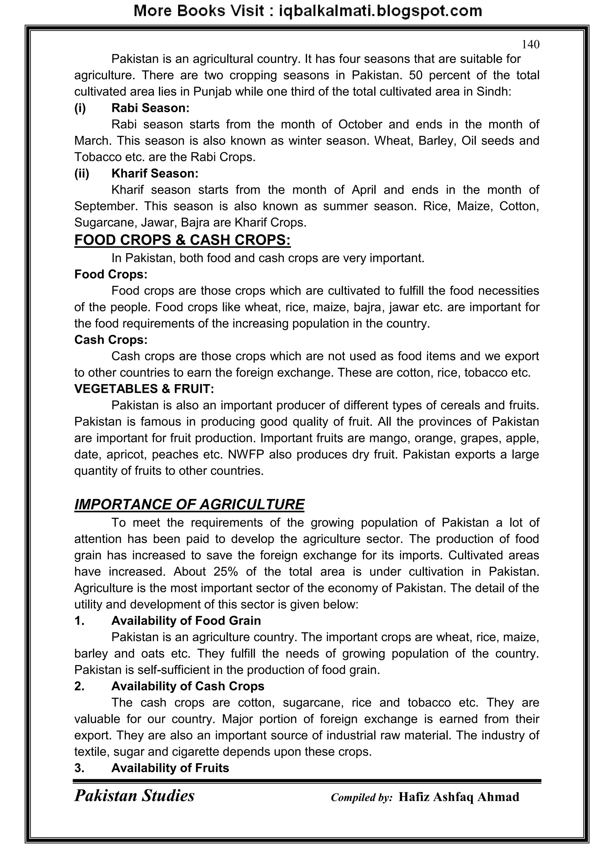 Pakistan Studies Compiled by: Hafiz Ashfaq Ahmad
140
Pakistan is an agricultural country. It has four seasons that are suitable for
agriculture. There are two cropping seasons in Pakistan. 50 percent of the total
cultivated area lies in Punjab while one third of the total cultivated area in Sindh:
(i) Rabi Season:
Rabi season starts from the month of October and ends in the month of
March. This season is also known as winter season. Wheat, Barley, Oil seeds and
Tobacco etc. are the Rabi Crops.
(ii) Kharif Season:
Kharif season starts from the month of April and ends in the month of
September. This season is also known as summer season. Rice, Maize, Cotton,
Sugarcane, Jawar, Bajra are Kharif Crops.
FOOD CROPS & CASH CROPS:
In Pakistan, both food and cash crops are very important.
Food Crops:
Food crops are those crops which are cultivated to fulfill the food necessities
of the people. Food crops like wheat, rice, maize, bajra, jawar etc. are important for
the food requirements of the increasing population in the country.
Cash Crops:
Cash crops are those crops which are not used as food items and we export
to other countries to earn the foreign exchange. These are cotton, rice, tobacco etc.
VEGETABLES & FRUIT:
Pakistan is also an important producer of different types of cereals and fruits.
Pakistan is famous in producing good quality of fruit. All the provinces of Pakistan
are important for fruit production. Important fruits are mango, orange, grapes, apple,
date, apricot, peaches etc. NWFP also produces dry fruit. Pakistan exports a large
quantity of fruits to other countries.
IMPORTANCE OF AGRICULTURE
To meet the requirements of the growing population of Pakistan a lot of
attention has been paid to develop the agriculture sector. The production of food
grain has increased to save the foreign exchange for its imports. Cultivated areas
have increased. About 25% of the total area is under cultivation in Pakistan.
Agriculture is the most important sector of the economy of Pakistan. The detail of the
utility and development of this sector is given below:
1. Availability of Food Grain
Pakistan is an agriculture country. The important crops are wheat, rice, maize,
barley and oats etc. They fulfill the needs of growing population of the country.
Pakistan is self-sufficient in the production of food grain.
2. Availability of Cash Crops
The cash crops are cotton, sugarcane, rice and tobacco etc. They are
valuable for our country. Major portion of foreign exchange is earned from their
export. They are also an important source of industrial raw material. The industry of
textile, sugar and cigarette depends upon these crops.
3. Availability of Fruits
 